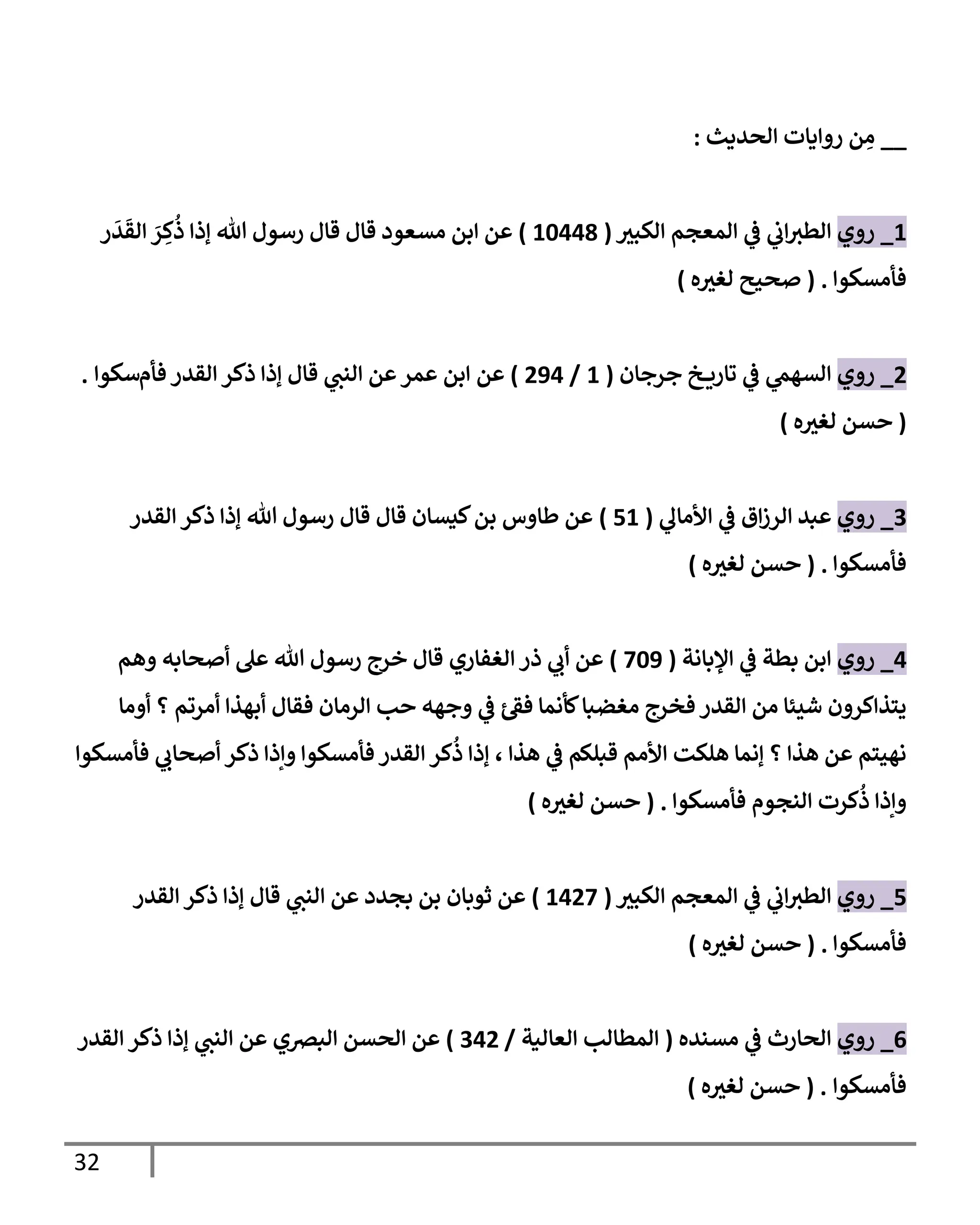 32
__
‫إلحديث‬ ‫روإيإت‬ ‫ن‬ ِ
‫م‬
:
1
_
‫روي‬
‫ر‬
‫إلكبي‬ ‫إلمعجم‬ ‫ي‬
‫ػ‬ ‫ي‬
‫إب‬‫إلطي‬
(
10448
)
‫ر‬
َ
‫د‬
َ
‫إلق‬ َ
‫ر‬ ِ
‫ك‬
ُ
‫ذ‬ ‫ؤذإ‬ ‫تل‬ ‫رسول‬ ‫قإل‬ ‫قإل‬ ‫مسعود‬ ‫إبن‬ ‫عن‬
‫فأمسكوإ‬
.
(
‫ه‬ ‫ر‬
‫لغي‬ ‫صحيح‬
)
2
_
‫روي‬
‫جرجإن‬ ‫خ‬ ‫تإري‬ ‫ي‬
‫ػ‬ ‫ي‬
‫إلسهم‬
(
1
/
294
)
‫عن‬
‫إبن‬
‫فأم‬ ‫إلقدر‬ ‫ذكر‬ ‫ؤذإ‬ ‫قإل‬ ‫ي‬
‫إلنب‬ ‫عن‬‫عمر‬
‫سكوإ‬
.
(
‫ه‬ ‫ر‬
‫لغي‬ ‫حسن‬
)
3
_
‫روي‬
‫ي‬
‫إألمإل‬ ‫ي‬
‫ػ‬ ‫إق‬‫ز‬‫إلر‬ ‫عبد‬
(
51
)
‫إلقدر‬ ‫ذكر‬ ‫ؤذإ‬ ‫تل‬ ‫رسول‬ ‫قإل‬ ‫قإل‬ ‫كيسإن‬‫بن‬ ‫طإوس‬ ‫عن‬
‫فأمسكوإ‬
.
(
‫ه‬ ‫ر‬
‫لغي‬ ‫حسن‬
)
4
_
‫روي‬
‫إؤلبإنة‬ ‫ي‬
‫ػ‬ ‫بطة‬ ‫إبن‬
(
709
)
‫ذر‬ ‫ي‬
‫أب‬ ‫عن‬
‫إلغفإري‬
‫وهم‬ ‫أصحإبه‬ ‫عل‬ ‫تل‬ ‫رسول‬ ‫خرج‬ ‫قإل‬
‫أومإ‬ ‫؟‬ ‫أمرتم‬ ‫أبهذإ‬ ‫فقإل‬ ‫إلرمإن‬ ‫حب‬ ‫وجهه‬ ‫ي‬
‫ػ‬ ‫ئ‬‫فؼ‬ ‫كأنمإ‬‫مغضبإ‬ ‫فخرج‬ ‫إلقدر‬ ‫من‬ ‫شيئإ‬ ‫يتذإكرون‬
‫فأمسكوإ‬ ‫ي‬
‫أصحإب‬ ‫ذكر‬ ‫وإذإ‬ ‫فأمسكوإ‬ ‫إلقدر‬ ‫كر‬
ُ
‫ذ‬ ‫ؤذإ‬ ، ‫هذإ‬ ‫ي‬
‫ػ‬ ‫قبلكم‬ ‫إألمم‬ ‫هلكت‬ ‫ؤنمإ‬ ‫؟‬ ‫هذإ‬ ‫عن‬ ‫نهيتم‬
‫فأمسكوإ‬ ‫إلنجوم‬ ‫كرت‬
ُ
‫ذ‬ ‫وإذإ‬
.
(
‫ه‬ ‫ر‬
‫لغي‬ ‫حسن‬
)
5
_
‫روي‬
‫ر‬
‫إلكبي‬ ‫إلمعجم‬ ‫ي‬
‫ػ‬ ‫ي‬
‫إب‬‫إلطي‬
(
1427
)
‫ثوبإن‬ ‫عن‬
‫بجدد‬ ‫بن‬
‫قإل‬ ‫ي‬
‫إلنب‬ ‫عن‬
‫إلقدر‬ ‫ذكر‬ ‫ؤذإ‬
‫فأمسكوإ‬
.
(
‫ه‬ ‫ر‬
‫لغي‬ ‫حسن‬
)
6
_
‫روي‬
‫مسنده‬ ‫ي‬
‫ػ‬ ‫إلحإرث‬
(
‫إلعإلية‬ ‫إلمطإلب‬
/
342
)
‫إلقدر‬ ‫ذكر‬ ‫ؤذإ‬ ‫ي‬
‫إلنب‬ ‫عن‬ ‫إلبرصي‬ ‫إلحسن‬ ‫عن‬
‫فأمسكوإ‬
.
(
‫ه‬ ‫ر‬
‫لغي‬ ‫حسن‬
)
 
