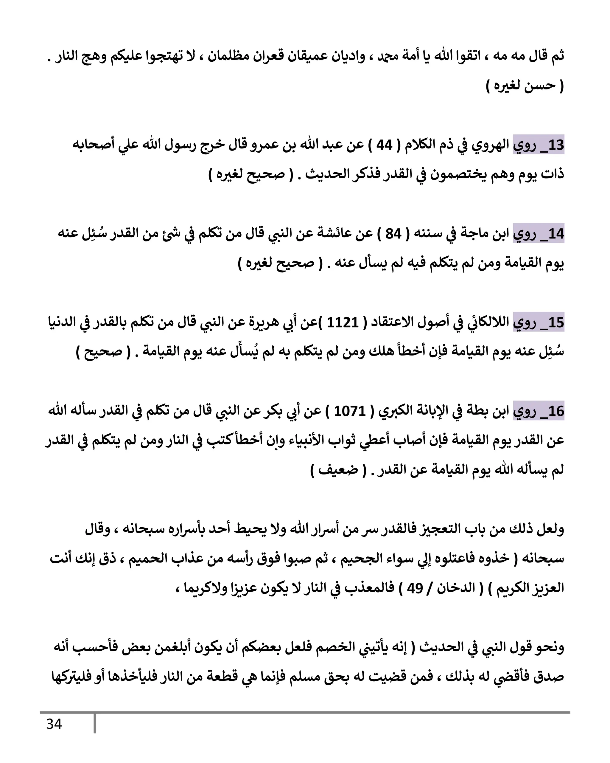 34
‫مه‬ ‫مه‬ ‫قإل‬ ‫ثم‬
،
‫دمحم‬ ‫أمة‬ ‫يإ‬ ‫تل‬ ‫إتقوإ‬
‫مظلمإن‬ ‫إن‬‫ر‬‫قع‬ ‫عميقإن‬ ‫وإديإن‬ ،
‫إلنإر‬ ‫وهج‬ ‫عليكم‬ ‫تهتجوإ‬ ‫إل‬ ،
.
(
‫ه‬ ‫ر‬
‫لغي‬ ‫حسن‬
)
13
_
‫روي‬
‫إلكةلم‬ ‫ذم‬ ‫ي‬
‫ػ‬ ‫إلهروي‬
(
44
)
‫أصحإبه‬ ‫ي‬
‫عل‬ ‫تل‬ ‫رسول‬ ‫خرج‬ ‫قإل‬ ‫عمرو‬ ‫بن‬ ‫تل‬ ‫عبد‬ ‫عن‬
‫إلحديث‬ ‫فذكر‬ ‫إلقدر‬ ‫ي‬
‫ػ‬ ‫يختصمون‬ ‫وهم‬ ‫يوم‬ ‫ذإت‬
.
(
‫ه‬ ‫ر‬
‫لغي‬ ‫صحيح‬
)
14
_
‫روي‬
‫سننه‬ ‫ي‬
‫ػ‬ ‫مإجة‬ ‫إبن‬
(
84
)
‫عنه‬ ‫ل‬ِ‫ئ‬ ُ
‫س‬ ‫إلقدر‬ ‫من‬ ‫ئ‬ ‫ر‬
‫ش‬ ‫ي‬
‫ػ‬ ‫تكلم‬ ‫من‬ ‫قإل‬ ‫ي‬
‫إلنب‬ ‫عن‬ ‫عإئشة‬ ‫عن‬
‫عنه‬ ‫يسأل‬ ‫لم‬ ‫فيه‬ ‫يتكلم‬ ‫لم‬ ‫ومن‬ ‫إلقيإمة‬ ‫يوم‬
.
(
‫ه‬ ‫ر‬
‫لغي‬ ‫صحيح‬
)
15
_
‫روي‬
‫إإلعتقإد‬ ‫أصول‬ ‫ي‬
‫ػ‬ ‫ي‬
‫ئ‬
‫إلةللكإب‬
(
1121
)
‫إلدنيإ‬ ‫ي‬
‫ػ‬ ‫بإلقدر‬ ‫تكلم‬ ‫من‬ ‫قإل‬ ‫ي‬
‫إلنب‬ ‫عن‬ ‫هريرة‬ ‫ي‬
‫أب‬ ‫عن‬
‫إلقيإمة‬ ‫يوم‬ ‫عنه‬ ‫ل‬
َ
‫سأ‬
ُ
‫ي‬ ‫لم‬ ‫به‬ ‫يتكلم‬ ‫لم‬ ‫ومن‬ ‫هلك‬ ‫أخطأ‬ ‫فؤن‬ ‫إلقيإمة‬ ‫يوم‬ ‫عنه‬ ‫ل‬ِ‫ئ‬ ُ
‫س‬
.
(
‫صحيح‬
)
16
_
‫روي‬
‫ي‬‫إلكي‬ ‫إؤلبإنة‬ ‫ي‬
‫ػ‬ ‫بطة‬ ‫إبن‬
(
1071
)
‫تل‬ ‫سأله‬ ‫إلقدر‬ ‫ي‬
‫ػ‬ ‫تكلم‬ ‫من‬ ‫قإل‬ ‫ي‬
‫إلنب‬ ‫عن‬‫بكر‬ ‫ي‬
‫أب‬ ‫عن‬
‫إلقدر‬ ‫ي‬
‫ػ‬ ‫يتكلم‬ ‫لم‬ ‫ومن‬‫إلنإر‬ ‫ي‬
‫ػ‬ ‫كتب‬‫أخطأ‬ ‫وإن‬ ‫إألنبيإء‬ ‫ثوإب‬ ‫ي‬
‫أعظ‬ ‫أصإب‬ ‫فؤن‬ ‫إلقيإمة‬ ‫يوم‬ ‫إلقدر‬ ‫عن‬
‫إلقدر‬ ‫عن‬ ‫إلقيإمة‬ ‫يوم‬ ‫تل‬ ‫يسأله‬ ‫لم‬
.
(
‫ضعيف‬
)
‫وقإل‬ ، ‫سبحإنه‬ ‫إره‬‫رس‬‫بأ‬ ‫أحد‬ ‫يحيط‬ ‫وإل‬ ‫تل‬ ‫إر‬‫رس‬‫أ‬ ‫من‬ ‫رس‬‫فإلقدر‬ ‫ر‬
‫إلتعجي‬ ‫بإب‬ ‫من‬ ‫ذلك‬ ‫ولعل‬
‫سبحإنه‬
(
‫أنت‬ ‫ؤنك‬ ‫ذق‬ ، ‫إلحميم‬ ‫عذإب‬ ‫من‬ ‫أسه‬‫ر‬ ‫فوق‬ ‫صبوإ‬ ‫ثم‬ ، ‫إلجحيم‬ ‫سوإء‬ ‫ي‬
‫ؤل‬ ‫فإعتلوه‬ ‫خذوه‬
‫إلكريم‬ ‫إلعزيز‬
)
(
‫إلدخإن‬
/
49
)
، ‫وإلكريمإ‬ ‫إ‬‫ز‬‫عزي‬ ‫يكون‬ ‫إل‬‫إلنإر‬ ‫ي‬
‫ػ‬ ‫فإلمعذب‬
‫إلحديث‬ ‫ي‬
‫ػ‬ ‫ي‬
‫إلنب‬ ‫قول‬ ‫ونحو‬
(
‫أنه‬ ‫فأحسب‬ ‫بعض‬ ‫أبلغمن‬ ‫يكون‬ ‫أن‬ ‫بعضكم‬ ‫فلعل‬ ‫إلخصم‬ ‫ي‬
‫يأتيب‬ ‫ؤنه‬
‫كهإ‬
‫فليي‬ ‫أو‬ ‫فليأخذهإ‬ ‫إلنإر‬ ‫من‬ ‫قطعة‬ ‫ي‬
‫ه‬ ‫فؤنمإ‬ ‫مسلم‬ ‫بحق‬ ‫له‬ ‫قضيت‬ ‫فمن‬ ، ‫بذلك‬ ‫له‬ ‫ي‬
‫فأقض‬ ‫صدق‬
 