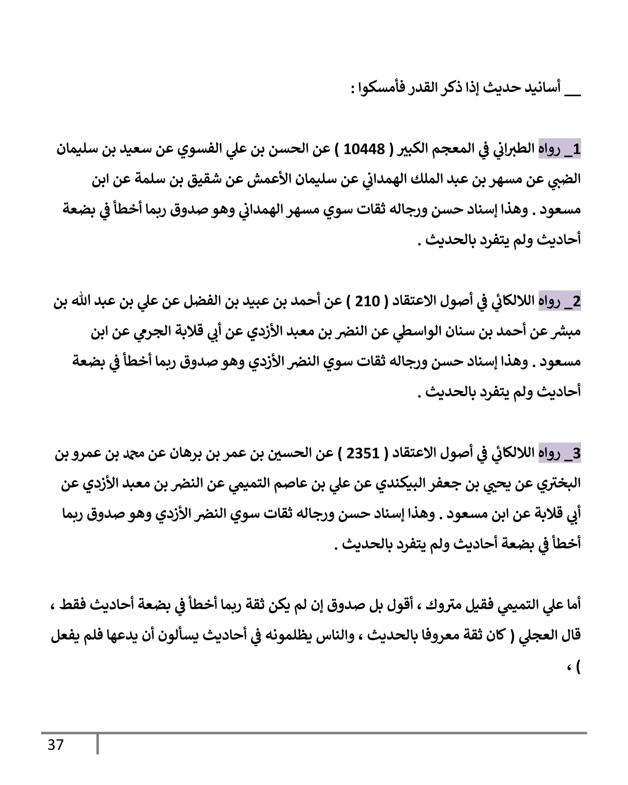 37
__
‫فأمسكوإ‬ ‫إلقدر‬ ‫ذكر‬ ‫ؤذإ‬ ‫حديث‬ ‫أسإنيد‬
:
1
_
‫روإه‬
‫ر‬
‫إلكبي‬ ‫إلمعجم‬ ‫ي‬
‫ػ‬ ‫ي‬
‫إب‬‫إلطي‬
(
10448
)
‫سليمإن‬ ‫بن‬ ‫سعيد‬ ‫عن‬ ‫إلفسوي‬ ‫ي‬
‫عل‬ ‫بن‬ ‫إلحسن‬ ‫عن‬
‫إبن‬ ‫عن‬ ‫سلمة‬ ‫بن‬ ‫شقيق‬ ‫عن‬ ‫إألعمش‬ ‫سليمإن‬ ‫عن‬ ‫ي‬
‫إلهمدإب‬ ‫إلملك‬ ‫عبد‬ ‫بن‬ ‫مسهر‬ ‫عن‬ ‫ي‬
‫إلضب‬
‫مسعود‬
.
‫بضعة‬ ‫ي‬
‫ػ‬ ‫أخطأ‬ ‫ربمإ‬ ‫صدوق‬ ‫وهو‬ ‫ي‬
‫إلهمدإب‬ ‫مسهر‬ ‫سوي‬ ‫ثقإت‬ ‫ورجإله‬ ‫حسن‬ ‫ؤسنإد‬ ‫وهذإ‬
‫بإلحديث‬ ‫يتفرد‬ ‫ولم‬ ‫أحإديث‬
.
2
_
‫روإه‬
‫إإلعتقإد‬ ‫أصول‬ ‫ي‬
‫ػ‬ ‫ي‬
‫ئ‬
‫إلةللكإب‬
(
210
)
‫بن‬ ‫تل‬ ‫عبد‬ ‫بن‬ ‫ي‬
‫عل‬ ‫عن‬ ‫إلفضل‬ ‫بن‬ ‫عبيد‬ ‫بن‬ ‫أحمد‬ ‫عن‬
‫إبن‬ ‫عن‬ ‫ي‬
‫إلجرم‬ ‫قةلبة‬ ‫ي‬
‫أب‬ ‫عن‬ ‫إألزدي‬ ‫معبد‬ ‫بن‬ ‫إلنرص‬ ‫عن‬ ‫ي‬
‫إلوإسظ‬ ‫سنإن‬ ‫بن‬ ‫أحمد‬ ‫عن‬ ‫ر‬
‫مبش‬
‫مسعود‬
.
‫بضعة‬ ‫ي‬
‫ػ‬ ‫أخطأ‬ ‫ربمإ‬ ‫صدوق‬ ‫وهو‬ ‫إألزدي‬ ‫إلنرص‬ ‫سوي‬ ‫ثقإت‬ ‫ورجإله‬ ‫حسن‬ ‫ؤسنإد‬ ‫وهذإ‬
‫بإلحديث‬ ‫يتفرد‬ ‫ولم‬ ‫أحإديث‬
.
3
_
‫روإه‬
‫إإلعتقإد‬ ‫أصول‬ ‫ي‬
‫ػ‬ ‫ي‬
‫ئ‬
‫إلةللكإب‬
(
2351
)
‫بن‬ ‫عمرو‬ ‫بن‬ ‫دمحم‬ ‫عن‬ ‫برهإن‬ ‫بن‬ ‫عمر‬ ‫بن‬ ‫ر‬
‫إلحسن‬ ‫عن‬
‫عن‬ ‫إألزدي‬ ‫معبد‬ ‫بن‬ ‫إلنرص‬ ‫عن‬ ‫ي‬
‫إلتميم‬ ‫عإصم‬ ‫بن‬ ‫ي‬
‫عل‬ ‫عن‬ ‫إلبيكندي‬ ‫جعفر‬ ‫بن‬ ‫ي‬ ‫ر‬
‫يحب‬ ‫عن‬ ‫ي‬‫إلبخي‬
‫مسعود‬ ‫إبن‬ ‫عن‬ ‫قةلبة‬ ‫ي‬
‫أب‬
.
‫ربمإ‬ ‫صدوق‬ ‫وهو‬ ‫إألزدي‬ ‫إلنرص‬ ‫سوي‬ ‫ثقإت‬ ‫ورجإله‬ ‫حسن‬ ‫ؤسنإد‬ ‫وهذإ‬
‫بإلحديث‬ ‫يتفرد‬ ‫ولم‬ ‫أحإديث‬ ‫بضعة‬ ‫ي‬
‫ػ‬ ‫أخطأ‬
.
، ‫فقط‬ ‫أحإديث‬ ‫بضعة‬ ‫ي‬
‫ػ‬ ‫أخطأ‬ ‫ربمإ‬ ‫ثقة‬ ‫يكن‬ ‫لم‬ ‫ؤن‬ ‫صدوق‬ ‫بل‬ ‫أقول‬ ، ‫وك‬‫مي‬ ‫فقيل‬ ‫ي‬
‫إلتميم‬ ‫ي‬
‫عل‬ ‫أمإ‬
‫ي‬
‫إلعجل‬ ‫قإل‬
(
‫يفعل‬ ‫فلم‬ ‫يدعهإ‬ ‫أن‬ ‫يسألون‬ ‫أحإديث‬ ‫ي‬
‫ػ‬ ‫يظلمونه‬ ‫وإلنإس‬ ، ‫بإلحديث‬ ‫معروفإ‬ ‫ثقة‬ ‫كإن‬
)
،
 