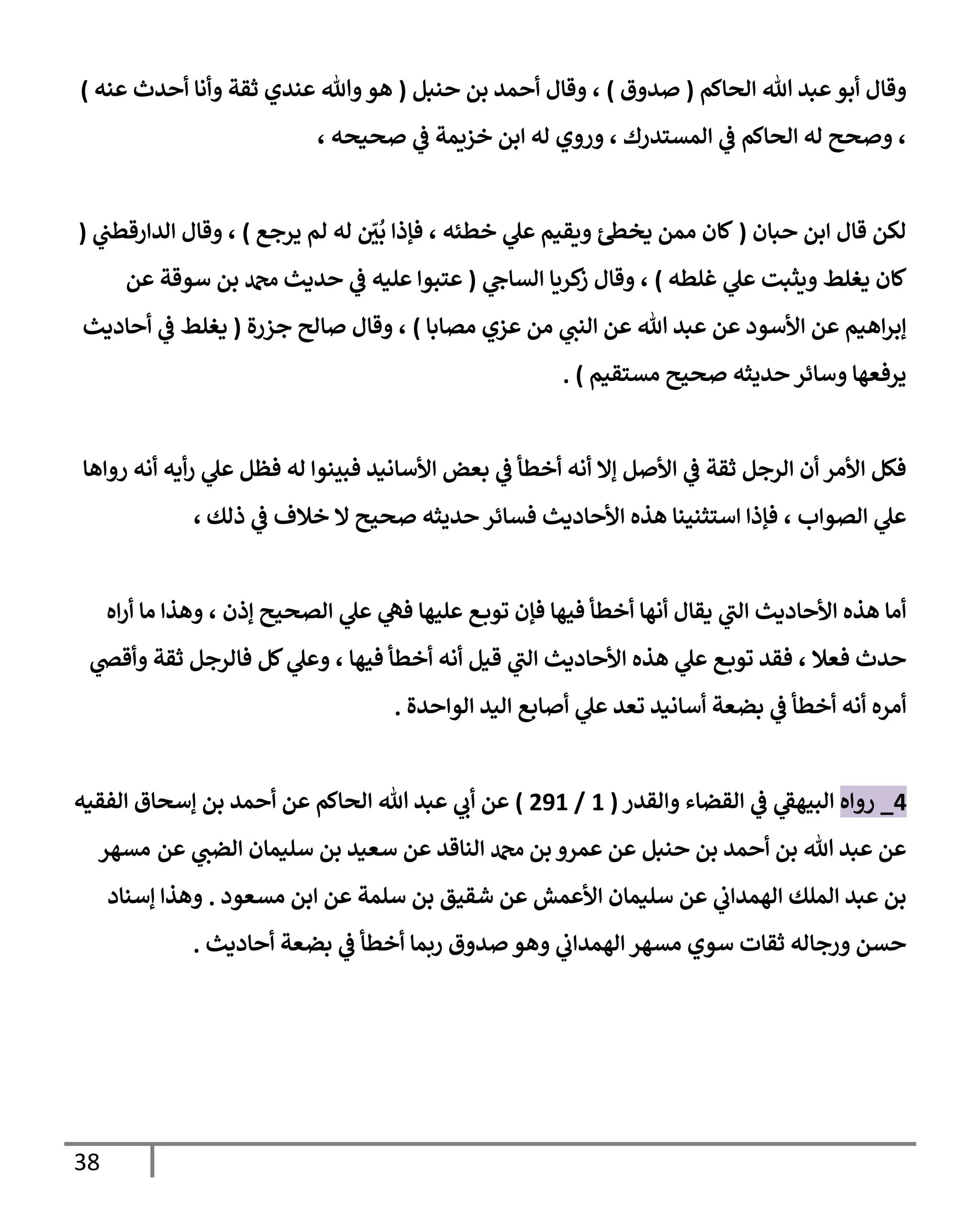 38
‫إلحإكم‬ ‫تل‬ ‫عبد‬‫أبو‬ ‫وقإل‬
(
‫صدوق‬
)
‫حنبل‬ ‫بن‬ ‫أحمد‬ ‫وقإل‬ ،
(
‫عنه‬ ‫أحدث‬ ‫وأنإ‬ ‫ثقة‬ ‫عندي‬ ‫وتل‬‫هو‬
)
، ‫صحيحه‬ ‫ي‬
‫ػ‬ ‫خزيمة‬ ‫إبن‬ ‫له‬ ‫وروي‬ ، ‫إلمستدرك‬ ‫ي‬
‫ػ‬ ‫إلحإكم‬ ‫له‬ ‫وصحح‬ ،
‫حبإن‬ ‫إبن‬ ‫قإل‬ ‫لكن‬
(
‫يرجع‬ ‫لم‬ ‫له‬ ّ
‫ر‬
‫ن‬
ُ
‫ب‬ ‫فؤذإ‬ ، ‫خطئه‬ ‫ي‬
‫عل‬ ‫ويقيم‬ ‫ئ‬‫يخظ‬ ‫ممن‬ ‫كإن‬
)
‫ي‬
‫إلدإرقطب‬ ‫وقإل‬ ،
(
‫غلطه‬ ‫ي‬
‫عل‬ ‫ويثبت‬ ‫يغلط‬ ‫كإن‬
)
‫ي‬
‫إلسإىح‬ ‫كريإ‬
‫ز‬ ‫وقإل‬ ،
(
‫عن‬ ‫سوقة‬ ‫بن‬ ‫دمحم‬ ‫حديث‬ ‫ي‬
‫ػ‬ ‫عليه‬ ‫عتبوإ‬
‫مصإبإ‬ ‫عزي‬ ‫من‬ ‫ي‬
‫إلنب‬ ‫عن‬ ‫تل‬ ‫عبد‬ ‫عن‬ ‫إألسود‬ ‫عن‬ ‫إهيم‬‫ر‬‫ؤب‬
)
‫جزرة‬ ‫صإلح‬ ‫وقإل‬ ،
(
‫أحإديث‬ ‫ي‬
‫ػ‬ ‫يغلط‬
‫مستقيم‬ ‫صحيح‬ ‫حديثه‬ ‫وسإئر‬ ‫يرفعهإ‬
)
.
‫روإهإ‬ ‫أنه‬ ‫أيه‬‫ر‬ ‫ي‬
‫عل‬ ‫فظل‬ ‫له‬ ‫فبينوإ‬ ‫إألسإنيد‬ ‫بعض‬ ‫ي‬
‫ػ‬ ‫أخطأ‬ ‫أنه‬ ‫ؤإل‬ ‫إألصل‬ ‫ي‬
‫ػ‬ ‫ثقة‬ ‫إلرجل‬ ‫أن‬ ‫إألمر‬ ‫فكل‬
‫ذلك‬ ‫ي‬
‫ػ‬ ‫خةلف‬ ‫إل‬ ‫صحيح‬ ‫حديثه‬ ‫فسإئر‬ ‫إألحإديث‬ ‫هذه‬ ‫إستثنينإ‬ ‫فؤذإ‬ ، ‫إلصوإب‬ ‫ي‬
‫عل‬
،
‫إه‬‫ر‬‫أ‬ ‫مإ‬ ‫وهذإ‬ ، ‫ؤذن‬ ‫إلصحيح‬ ‫ي‬
‫عل‬ ‫ي‬
‫فه‬ ‫عليهإ‬ ‫ع‬‫توب‬ ‫فؤن‬ ‫فيهإ‬ ‫أخطأ‬ ‫أنهإ‬ ‫يقإل‬ ‫ي‬
‫إلب‬ ‫إألحإديث‬ ‫هذه‬ ‫أمإ‬
، ‫فيهإ‬ ‫أخطأ‬ ‫أنه‬ ‫قيل‬ ‫ي‬
‫إلب‬ ‫إألحإديث‬ ‫هذه‬ ‫ي‬
‫عل‬ ‫ع‬‫توب‬ ‫فقد‬ ، ‫فعةل‬ ‫حدث‬
‫ي‬
‫وأقض‬ ‫ثقة‬ ‫فإلرجل‬ ‫كل‬ ‫ي‬
‫وعل‬
‫إلوإحدة‬ ‫إليد‬ ‫أصإبع‬ ‫ي‬
‫عل‬ ‫تعد‬ ‫أسإنيد‬ ‫بضعة‬ ‫ي‬
‫ػ‬ ‫أخطأ‬ ‫أنه‬ ‫أمره‬
.
4
_
‫روإه‬
‫وإلقدر‬ ‫إلقضإء‬ ‫ي‬
‫ػ‬ ‫ي‬
‫إلبيهؼ‬
(
1
/
291
)
‫إلفقيه‬ ‫ؤسحإق‬ ‫بن‬ ‫أحمد‬ ‫عن‬ ‫إلحإكم‬ ‫تل‬ ‫عبد‬ ‫ي‬
‫أب‬ ‫عن‬
‫عن‬ ‫ي‬
‫إلضب‬ ‫سليمإن‬ ‫بن‬ ‫سعيد‬ ‫عن‬ ‫إلنإقد‬ ‫دمحم‬ ‫بن‬ ‫عمرو‬ ‫عن‬ ‫حنبل‬ ‫بن‬ ‫أحمد‬ ‫بن‬ ‫تل‬ ‫عبد‬ ‫عن‬
‫مسهر‬
‫مسعود‬ ‫إبن‬ ‫عن‬ ‫سلمة‬ ‫بن‬ ‫شقيق‬ ‫عن‬ ‫إألعمش‬ ‫سليمإن‬ ‫عن‬ ‫ي‬
‫إلهمدإب‬ ‫إلملك‬ ‫عبد‬ ‫بن‬
.
‫ؤسنإد‬ ‫وهذإ‬
‫أحإديث‬ ‫بضعة‬ ‫ي‬
‫ػ‬ ‫أخطأ‬ ‫ربمإ‬ ‫صدوق‬ ‫وهو‬ ‫ي‬
‫إلهمدإب‬ ‫مسهر‬ ‫سوي‬ ‫ثقإت‬ ‫ورجإله‬ ‫حسن‬
.
 