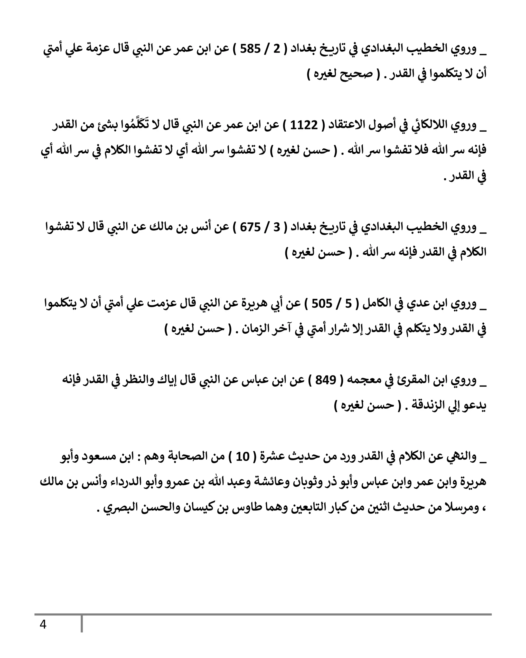 4
_
‫بغدإد‬ ‫خ‬ ‫تإري‬ ‫ي‬
‫ػ‬ ‫إلبغدإدي‬ ‫إلخطيب‬ ‫وروي‬
(
2
/
585
)
‫ي‬
‫أمب‬ ‫ي‬
‫عل‬ ‫عزمة‬ ‫قإل‬ ‫ي‬
‫إلنب‬ ‫عن‬‫عمر‬ ‫إبن‬ ‫عن‬
‫إلقدر‬ ‫ي‬
‫ػ‬ ‫يتكلموإ‬ ‫إل‬ ‫أن‬
.
(
‫ه‬ ‫ر‬
‫لغي‬ ‫صحيح‬
)
_
‫إإلعتقإد‬ ‫أصول‬ ‫ي‬
‫ػ‬ ‫ي‬
‫ئ‬
‫إلةللكإب‬ ‫وروي‬
(
1122
)
‫إلقدر‬ ‫من‬ ‫ئ‬ ‫ر‬
‫بش‬ ‫وإ‬ ُ‫م‬
َّ
‫ل‬
َ
‫ك‬
َ
‫ت‬ ‫إل‬ ‫قإل‬ ‫ي‬
‫إلنب‬ ‫عن‬‫عمر‬ ‫إبن‬ ‫عن‬
‫تل‬‫رس‬ ‫تفشوإ‬ ‫فةل‬ ‫تل‬‫رس‬ ‫فؤنه‬
.
(
‫ه‬ ‫ر‬
‫لغي‬ ‫حسن‬
)
‫أي‬ ‫تل‬‫رس‬ ‫ي‬
‫ػ‬ ‫إلكةلم‬ ‫تفشوإ‬ ‫إل‬ ‫أي‬ ‫تل‬‫رس‬ ‫تفشوإ‬ ‫إل‬
‫إلقدر‬ ‫ي‬
‫ػ‬
.
_
‫بغدإد‬ ‫خ‬ ‫تإري‬ ‫ي‬
‫ػ‬ ‫إلبغدإدي‬ ‫إلخطيب‬ ‫وروي‬
(
3
/
675
)
‫تفشوإ‬ ‫إل‬ ‫قإل‬ ‫ي‬
‫إلنب‬ ‫عن‬ ‫مإلك‬ ‫بن‬ ‫أنس‬ ‫عن‬
‫تل‬ ‫رس‬ ‫فؤنه‬ ‫إلقدر‬ ‫ي‬
‫ػ‬ ‫إلكةلم‬
.
(
‫ه‬ ‫ر‬
‫لغي‬ ‫حسن‬
)
_
‫إلكإمل‬ ‫ي‬
‫ػ‬ ‫عدي‬ ‫إبن‬ ‫وروي‬
(
5
/
505
)
‫يتكلموإ‬ ‫إل‬ ‫أن‬ ‫ي‬
‫أمب‬ ‫ي‬
‫عل‬ ‫عزمت‬ ‫قإل‬ ‫ي‬
‫إلنب‬ ‫عن‬ ‫هريرة‬ ‫ي‬
‫أب‬ ‫عن‬
‫إلزمإن‬ ‫آخر‬ ‫ي‬
‫ػ‬ ‫ي‬
‫أمب‬ ‫إر‬ ‫ر‬
‫رس‬ ‫ؤإل‬ ‫إلقدر‬ ‫ي‬
‫ػ‬ ‫يتكلم‬ ‫وإل‬‫إلقدر‬ ‫ي‬
‫ػ‬
.
(
‫ه‬ ‫ر‬
‫لغي‬ ‫حسن‬
)
_
‫معجمه‬ ‫ي‬
‫ػ‬ ‫إلمقرئ‬ ‫إبن‬ ‫وروي‬
(
849
)
‫فؤنه‬ ‫إلقدر‬ ‫ي‬
‫ػ‬ ‫وإلنظر‬ ‫ؤيإك‬ ‫قإل‬ ‫ي‬
‫إلنب‬ ‫عن‬ ‫عبإس‬ ‫إبن‬ ‫عن‬
‫إلزندقة‬ ‫ي‬
‫ؤل‬ ‫يدعو‬
.
(
‫ه‬ ‫ر‬
‫لغي‬ ‫حسن‬
)
_
‫ة‬ ‫ر‬
‫عش‬ ‫حديث‬ ‫من‬ ‫ورد‬‫إلقدر‬ ‫ي‬
‫ػ‬ ‫إلكةلم‬ ‫عن‬ ‫ي‬
‫وإلنه‬
(
10
)
‫وهم‬ ‫إلصحإبة‬ ‫من‬
:
‫وأبو‬ ‫مسعود‬ ‫إبن‬
‫مإلك‬ ‫بن‬ ‫وأنس‬ ‫إلدردإء‬ ‫وأبو‬‫عمرو‬ ‫بن‬ ‫تل‬ ‫وعبد‬ ‫وعإئشة‬ ‫وثوبإن‬‫ذر‬ ‫وأبو‬ ‫عبإس‬ ‫وإبن‬‫عمر‬ ‫وإبن‬ ‫هريرة‬
‫إلبرصي‬ ‫وإلحسن‬ ‫كيسإن‬‫بن‬ ‫طإوس‬ ‫وهمإ‬ ‫ر‬
‫إلتإبعن‬ ‫كبإر‬‫من‬ ‫ر‬
‫إثنن‬ ‫حديث‬ ‫من‬ ‫ومرسةل‬ ،
.
 