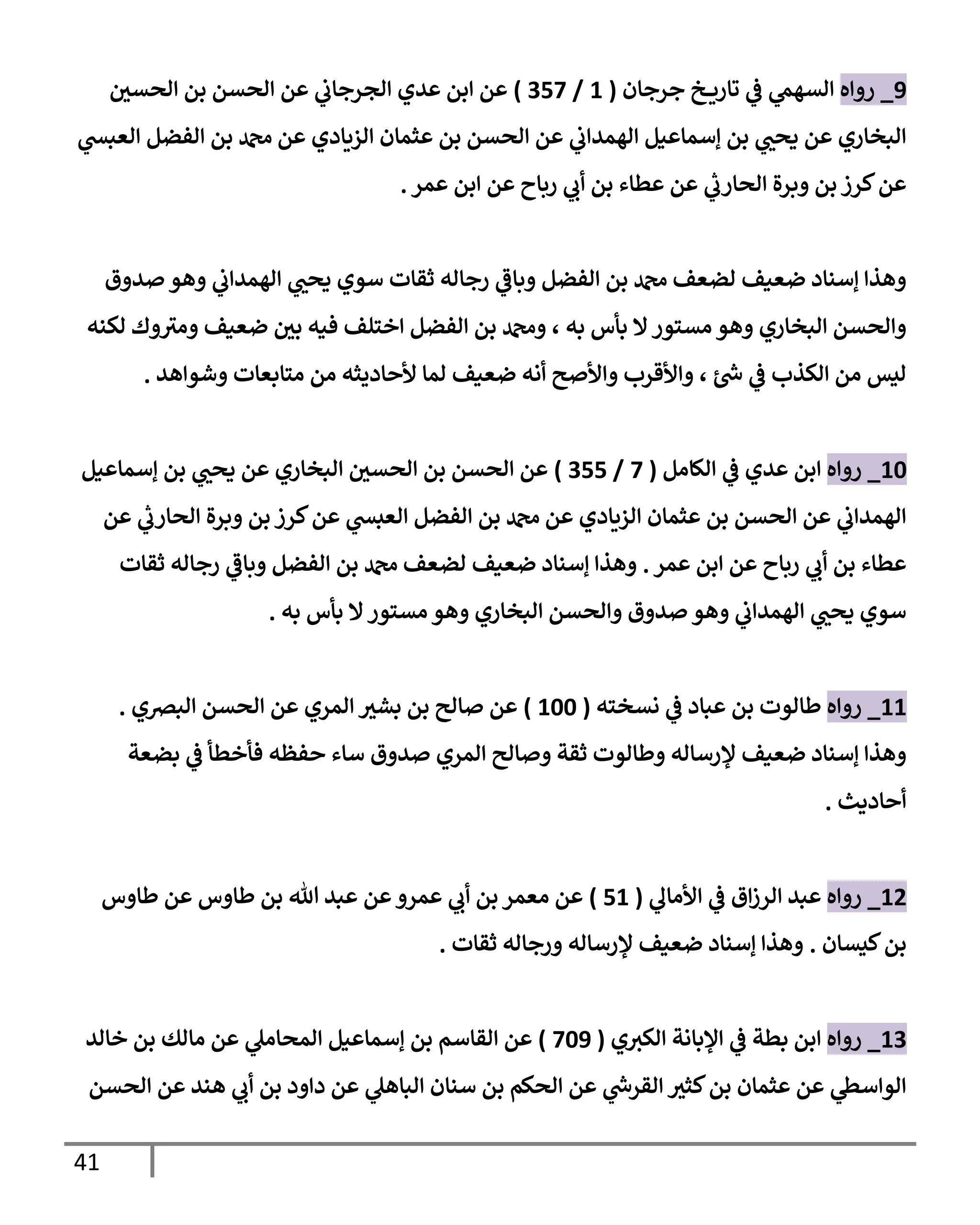 41
9
_
‫روإه‬
‫جرجإن‬ ‫خ‬ ‫تإري‬ ‫ي‬
‫ػ‬ ‫ي‬
‫إلسهم‬
(
1
/
357
)
‫ر‬
‫إلحسن‬ ‫بن‬ ‫إلحسن‬ ‫عن‬ ‫ي‬
‫إلجرجإب‬ ‫عدي‬ ‫إبن‬ ‫عن‬
‫ي‬
‫إلعبش‬ ‫إلفضل‬ ‫بن‬ ‫دمحم‬ ‫عن‬ ‫إلزيإدي‬ ‫عثمإن‬ ‫بن‬ ‫إلحسن‬ ‫عن‬ ‫ي‬
‫إلهمدإب‬ ‫ؤسمإعيل‬ ‫بن‬ ‫ي‬ ‫ر‬
‫يحب‬ ‫عن‬ ‫إلبخإري‬
‫عمر‬ ‫إبن‬ ‫عن‬ ‫ربإح‬ ‫ي‬
‫أب‬ ‫بن‬ ‫عطإء‬ ‫عن‬ ‫ي‬
‫ر‬
‫إلحإرب‬ ‫وبرة‬ ‫بن‬ ‫كرز‬‫عن‬
.
‫صدوق‬ ‫وهو‬ ‫ي‬
‫إلهمدإب‬ ‫ي‬ ‫ر‬
‫يحب‬ ‫سوي‬ ‫ثقإت‬ ‫رجإله‬ ‫ي‬
‫وبإػ‬ ‫إلفضل‬ ‫بن‬ ‫دمحم‬ ‫لضعف‬ ‫ضعيف‬ ‫ؤسنإد‬ ‫وهذإ‬
‫لكنه‬ ‫وك‬‫ومي‬ ‫ضعيف‬ ‫ر‬
‫بن‬ ‫فيه‬ ‫إختلف‬ ‫إلفضل‬ ‫بن‬ ‫ودمحم‬ ، ‫به‬ ‫بأس‬ ‫إل‬‫مستور‬ ‫وهو‬ ‫إلبخإري‬ ‫وإلحسن‬
‫وشوإهد‬ ‫متإبعإت‬ ‫من‬ ‫ألحإديثه‬ ‫لمإ‬ ‫ضعيف‬ ‫أنه‬ ‫وإألصح‬ ‫وإألقرب‬ ، ‫ئ‬ ‫ر‬
‫ش‬ ‫ي‬
‫ػ‬ ‫إلكذب‬ ‫من‬ ‫ليس‬
.
10
_
‫روإه‬
‫إلكإمل‬ ‫ي‬
‫ػ‬ ‫عدي‬ ‫إبن‬
(
7
/
355
)
‫ؤسمإعيل‬ ‫بن‬ ‫ي‬ ‫ر‬
‫يحب‬ ‫عن‬ ‫إلبخإري‬ ‫ر‬
‫إلحسن‬ ‫بن‬ ‫إلحسن‬ ‫عن‬
‫عن‬ ‫ي‬
‫ر‬
‫إلحإرب‬ ‫وبرة‬ ‫بن‬ ‫كرز‬‫عن‬ ‫ي‬
‫إلعبش‬ ‫إلفضل‬ ‫بن‬ ‫دمحم‬ ‫عن‬ ‫إلزيإدي‬ ‫عثمإن‬ ‫بن‬ ‫إلحسن‬ ‫عن‬ ‫ي‬
‫إلهمدإب‬
‫عمر‬ ‫إبن‬ ‫عن‬ ‫ربإح‬ ‫ي‬
‫أب‬ ‫بن‬ ‫عطإء‬
.
‫ثقإت‬ ‫رجإله‬ ‫ي‬
‫وبإػ‬ ‫إلفضل‬ ‫بن‬ ‫دمحم‬ ‫لضعف‬ ‫ضعيف‬ ‫ؤسنإد‬ ‫وهذإ‬
‫به‬ ‫بأس‬ ‫إل‬‫مستور‬ ‫وهو‬ ‫إلبخإري‬ ‫وإلحسن‬ ‫صدوق‬ ‫وهو‬ ‫ي‬
‫إلهمدإب‬ ‫ي‬ ‫ر‬
‫يحب‬ ‫سوي‬
.
11
_
‫روإه‬
‫نسخته‬ ‫ي‬
‫ػ‬ ‫عبإد‬ ‫بن‬ ‫طإلوت‬
(
100
)
‫إلبرصي‬ ‫إلحسن‬ ‫عن‬ ‫إلمري‬ ‫ر‬
‫بشي‬ ‫بن‬ ‫صإلح‬ ‫عن‬
.
‫بضعة‬ ‫ي‬
‫ػ‬ ‫فأخطأ‬ ‫حفظه‬ ‫سإء‬ ‫صدوق‬ ‫إلمري‬ ‫وصإلح‬ ‫ثقة‬ ‫وطإلوت‬ ‫ؤلرسإله‬ ‫ضعيف‬ ‫ؤسنإد‬ ‫وهذإ‬
‫أحإديث‬
.
12
_
‫روإه‬
‫ي‬
‫إألمإل‬ ‫ي‬
‫ػ‬ ‫إق‬‫ز‬‫إلر‬ ‫عبد‬
(
51
)
‫طإوس‬ ‫عن‬ ‫طإوس‬ ‫بن‬ ‫تل‬ ‫عبد‬ ‫عن‬‫عمرو‬ ‫ي‬
‫أب‬ ‫بن‬ ‫معمر‬ ‫عن‬
‫كيسإن‬‫بن‬
.
‫ثقإت‬ ‫ورجإله‬ ‫ؤلرسإله‬ ‫ضعيف‬ ‫ؤسنإد‬ ‫وهذإ‬
.
13
_
‫روإه‬
‫ي‬‫إلكي‬ ‫إؤلبإنة‬ ‫ي‬
‫ػ‬ ‫بطة‬ ‫إبن‬
(
709
)
‫خإلد‬ ‫بن‬ ‫مإلك‬ ‫عن‬ ‫ي‬
‫إلمحإمل‬ ‫ؤسمإعيل‬ ‫بن‬ ‫إلقإسم‬ ‫عن‬
‫إلحسن‬ ‫عن‬ ‫هند‬ ‫ي‬
‫أب‬ ‫بن‬ ‫دإود‬ ‫عن‬ ‫ي‬
‫إلبإهل‬ ‫سنإن‬ ‫بن‬ ‫إلحكم‬ ‫عن‬ ‫ي‬
‫ر‬
‫إلقرش‬ ‫ر‬
‫كثي‬‫بن‬ ‫عثمإن‬ ‫عن‬ ‫ي‬
‫إلوإسظ‬
 