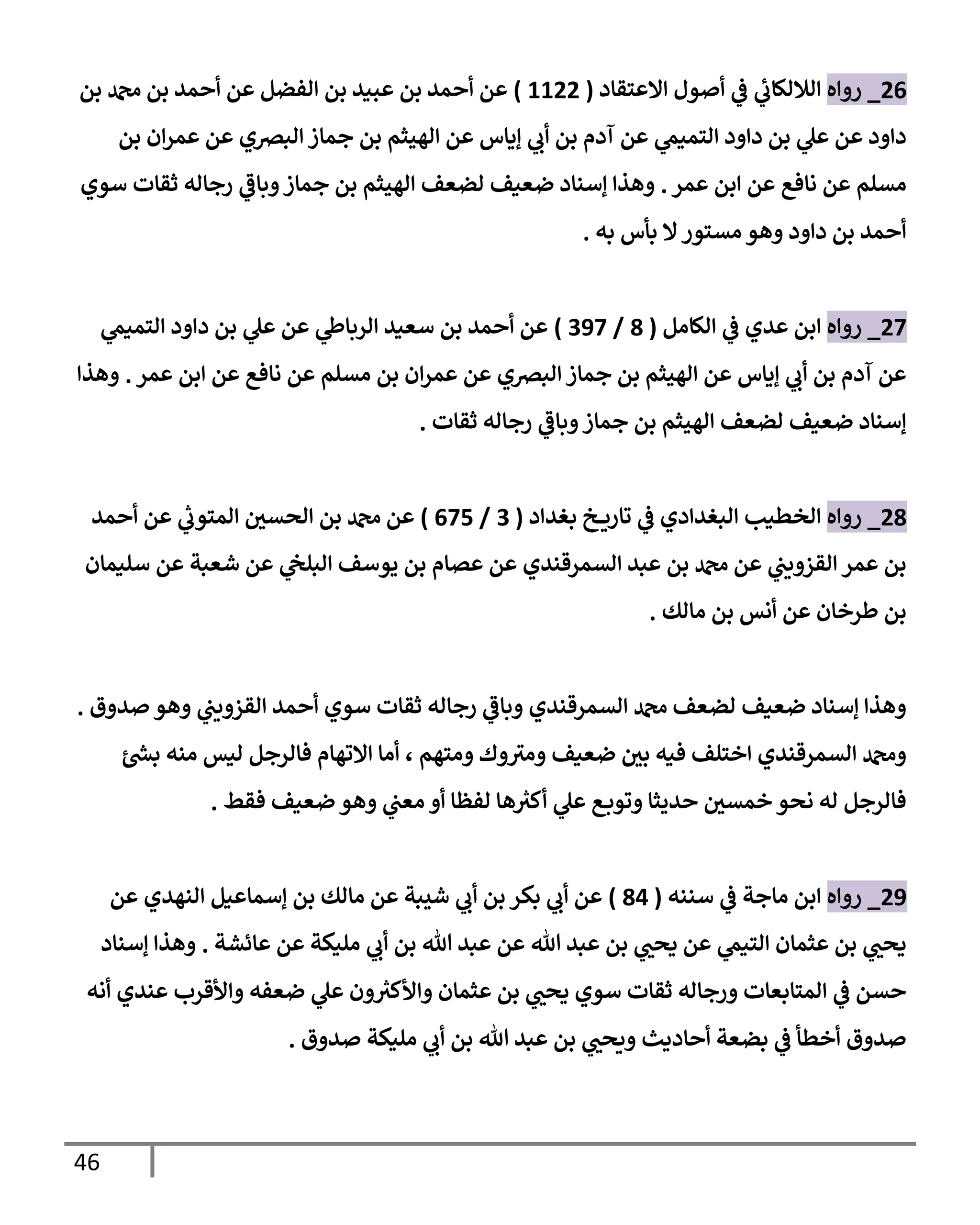 46
26
_
‫روإه‬
‫إإلعتقإد‬ ‫أصول‬ ‫ي‬
‫ػ‬ ‫ي‬
‫ئ‬
‫إلةللكإب‬
(
1122
)
‫بن‬ ‫دمحم‬ ‫بن‬ ‫أحمد‬ ‫عن‬ ‫إلفضل‬ ‫بن‬ ‫عبيد‬ ‫بن‬ ‫أحمد‬ ‫عن‬
‫بن‬ ‫إن‬‫ر‬‫عم‬ ‫عن‬ ‫إلبرصي‬ ‫جمإز‬ ‫بن‬ ‫إلهيثم‬ ‫عن‬ ‫ؤيإس‬ ‫ي‬
‫أب‬ ‫بن‬ ‫آدم‬ ‫عن‬ ‫ي‬
‫إلتميم‬ ‫دإود‬ ‫بن‬ ‫ي‬
‫عل‬ ‫عن‬ ‫دإود‬
‫عمر‬ ‫إبن‬ ‫عن‬ ‫نإفع‬ ‫عن‬ ‫مسلم‬
.
‫سوي‬ ‫ثقإت‬ ‫رجإله‬ ‫ي‬
‫وبإػ‬‫جمإز‬ ‫بن‬ ‫إلهيثم‬ ‫لضعف‬ ‫ضعيف‬ ‫ؤسنإد‬ ‫وهذإ‬
‫به‬ ‫بأس‬ ‫إل‬‫مستور‬ ‫وهو‬ ‫دإود‬ ‫بن‬ ‫أحمد‬
.
27
_
‫روإه‬
‫إلكإمل‬ ‫ي‬
‫ػ‬ ‫عدي‬ ‫إبن‬
(
8
/
397
)
‫ي‬
‫إلتميم‬ ‫دإود‬ ‫بن‬ ‫ي‬
‫عل‬ ‫عن‬ ‫ي‬
‫إلربإط‬ ‫سعيد‬ ‫بن‬ ‫أحمد‬ ‫عن‬
‫عمر‬ ‫إبن‬ ‫عن‬ ‫نإفع‬ ‫عن‬ ‫مسلم‬ ‫بن‬ ‫إن‬‫ر‬‫عم‬ ‫عن‬ ‫إلبرصي‬ ‫جمإز‬ ‫بن‬ ‫إلهيثم‬ ‫عن‬ ‫ؤيإس‬ ‫ي‬
‫أب‬ ‫بن‬ ‫آدم‬ ‫عن‬
.
‫وهذإ‬
‫ثقإت‬ ‫رجإله‬ ‫ي‬
‫وبإػ‬‫جمإز‬ ‫بن‬ ‫إلهيثم‬ ‫لضعف‬ ‫ضعيف‬ ‫ؤسنإد‬
.
28
_
‫روإه‬
‫بغدإد‬ ‫خ‬ ‫تإري‬ ‫ي‬
‫ػ‬ ‫إلبغدإدي‬ ‫إلخطيب‬
(
3
/
675
)
‫أحمد‬ ‫عن‬ ‫ي‬
‫ر‬
‫إلمتوب‬ ‫ر‬
‫إلحسن‬ ‫بن‬ ‫دمحم‬ ‫عن‬
‫سليمإن‬ ‫عن‬ ‫شعبة‬ ‫عن‬ ‫ي‬
‫إلبلج‬ ‫يوسف‬ ‫بن‬ ‫عصإم‬ ‫عن‬ ‫إلسمرقندي‬ ‫عبد‬ ‫بن‬ ‫دمحم‬ ‫عن‬ ‫ي‬
‫إلقزويب‬ ‫عمر‬ ‫بن‬
‫مإلك‬ ‫بن‬ ‫أنس‬ ‫عن‬ ‫طرخإن‬ ‫بن‬
.
‫صدوق‬ ‫وهو‬ ‫ي‬
‫إلقزويب‬ ‫أحمد‬ ‫سوي‬ ‫ثقإت‬ ‫رجإله‬ ‫ي‬
‫وبإػ‬ ‫إلسمرقندي‬ ‫دمحم‬ ‫لضعف‬ ‫ضعيف‬ ‫ؤسنإد‬ ‫وهذإ‬
.
‫ئ‬ ‫ر‬
‫بش‬ ‫منه‬ ‫ليس‬ ‫فإلرجل‬ ‫إإلتهإم‬ ‫أمإ‬ ، ‫ومتهم‬ ‫وك‬‫ومي‬ ‫ضعيف‬ ‫ر‬
‫بن‬ ‫فيه‬ ‫إختلف‬ ‫إلسمرقندي‬ ‫ودمحم‬
‫فقط‬ ‫ضعيف‬ ‫وهو‬ ‫ي‬
‫معب‬ ‫أو‬ ‫لفظإ‬ ‫هإ‬ ‫ر‬
‫أكي‬ ‫ي‬
‫عل‬ ‫ع‬‫وتوب‬ ‫حديثإ‬ ‫ر‬
‫خمسن‬ ‫نحو‬ ‫له‬ ‫فإلرجل‬
.
29
_
‫روإه‬
‫سننه‬ ‫ي‬
‫ػ‬ ‫مإجة‬ ‫إبن‬
(
84
)
‫عن‬ ‫إلنهدي‬ ‫ؤسمإعيل‬ ‫بن‬ ‫مإلك‬ ‫عن‬ ‫شيبة‬ ‫ي‬
‫أب‬ ‫بن‬ ‫بكر‬ ‫ي‬
‫أب‬ ‫عن‬
‫عإئشة‬ ‫عن‬ ‫مليكة‬ ‫ي‬
‫أب‬ ‫بن‬ ‫تل‬ ‫عبد‬ ‫عن‬ ‫تل‬ ‫عبد‬ ‫بن‬ ‫ي‬ ‫ر‬
‫يحب‬ ‫عن‬ ‫ي‬
‫إلتيم‬ ‫عثمإن‬ ‫بن‬ ‫ي‬ ‫ر‬
‫يحب‬
.
‫ؤسنإد‬ ‫وهذإ‬
‫أنه‬ ‫عندي‬ ‫وإألقرب‬ ‫ضعفه‬ ‫ي‬
‫عل‬ ‫ون‬ ‫ر‬
‫وإألكي‬ ‫عثمإن‬ ‫بن‬ ‫ي‬ ‫ر‬
‫يحب‬ ‫سوي‬ ‫ثقإت‬ ‫ورجإله‬ ‫إلمتإبعإت‬ ‫ي‬
‫ػ‬ ‫حسن‬
‫صدوق‬ ‫مليكة‬ ‫ي‬
‫أب‬ ‫بن‬ ‫تل‬ ‫عبد‬ ‫بن‬ ‫ي‬ ‫ر‬
‫ويحب‬ ‫أحإديث‬ ‫بضعة‬ ‫ي‬
‫ػ‬ ‫أخطأ‬ ‫صدوق‬
.
 