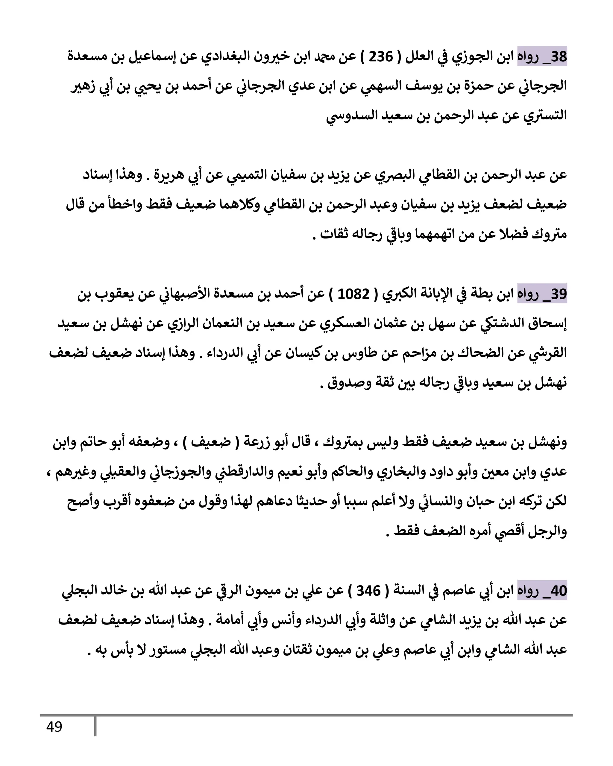 49
38
_
‫روإه‬
‫إلعلل‬ ‫ي‬
‫ػ‬ ‫إلجوزي‬ ‫إبن‬
(
236
)
‫مسعدة‬ ‫بن‬ ‫ؤسمإعيل‬ ‫عن‬ ‫إلبغدإدي‬ ‫ون‬ ‫ر‬
‫خي‬ ‫إبن‬ ‫دمحم‬ ‫عن‬
‫ر‬
‫زهي‬ ‫ي‬
‫أب‬ ‫بن‬ ‫ي‬ ‫ر‬
‫يحب‬ ‫بن‬ ‫أحمد‬ ‫عن‬ ‫ي‬
‫إلجرجإب‬ ‫عدي‬ ‫إبن‬ ‫عن‬ ‫ي‬
‫إلسهم‬ ‫يوسف‬ ‫بن‬ ‫حمزة‬ ‫عن‬ ‫ي‬
‫إلجرجإب‬
‫ي‬
‫إلسدوش‬ ‫سعيد‬ ‫بن‬ ‫إلرحمن‬ ‫عبد‬ ‫عن‬ ‫ي‬‫إلتسي‬
‫هريرة‬ ‫ي‬
‫أب‬ ‫عن‬ ‫ي‬
‫إلتميم‬ ‫سفيإن‬ ‫بن‬ ‫يزيد‬ ‫عن‬ ‫إلبرصي‬ ‫ي‬
‫إلقطإم‬ ‫بن‬ ‫إلرحمن‬ ‫عبد‬ ‫عن‬
.
‫ؤسنإد‬ ‫وهذإ‬
‫قإل‬ ‫من‬ ‫وإخطأ‬ ‫فقط‬ ‫ضعيف‬ ‫وكةلهمإ‬ ‫ي‬
‫إلقطإم‬ ‫بن‬ ‫إلرحمن‬ ‫وعبد‬ ‫سفيإن‬ ‫بن‬ ‫يزيد‬ ‫لضعف‬ ‫ضعيف‬
‫ثقإت‬ ‫رجإله‬ ‫ي‬
‫وبإػ‬ ‫إتهمهمإ‬ ‫من‬ ‫عن‬ ‫فضةل‬ ‫وك‬‫مي‬
.
39
_
‫روإه‬
‫ي‬‫إلكي‬ ‫إؤلبإنة‬ ‫ي‬
‫ػ‬ ‫بطة‬ ‫إبن‬
(
1082
)
‫بن‬ ‫يعقوب‬ ‫عن‬ ‫ي‬
‫إألصبهإب‬ ‫مسعدة‬ ‫بن‬ ‫أحمد‬ ‫عن‬
‫سعيد‬ ‫بن‬ ‫نهشل‬ ‫عن‬ ‫إزي‬‫ر‬‫إل‬ ‫إلنعمإن‬ ‫بن‬ ‫سعيد‬ ‫عن‬ ‫إلعسكري‬ ‫عثمإن‬ ‫بن‬ ‫سهل‬ ‫عن‬ ‫ي‬
‫إلدشتك‬ ‫ؤسحإق‬
‫إلدردإء‬ ‫ي‬
‫أب‬ ‫عن‬ ‫كيسإن‬‫بن‬ ‫طإوس‬ ‫عن‬ ‫إحم‬‫ز‬‫م‬ ‫بن‬ ‫إلضحإك‬ ‫عن‬ ‫ي‬
‫ر‬
‫إلقرش‬
.
‫لضعف‬ ‫ضعيف‬ ‫ؤسنإد‬ ‫وهذإ‬
‫وصدوق‬ ‫ثقة‬ ‫ر‬
‫بن‬ ‫رجإله‬ ‫ي‬
‫وبإػ‬ ‫سعيد‬ ‫بن‬ ‫نهشل‬
.
‫زرعة‬ ‫أبو‬ ‫قإل‬ ، ‫وك‬‫بمي‬ ‫وليس‬ ‫فقط‬ ‫ضعيف‬ ‫سعيد‬ ‫بن‬ ‫ونهشل‬
(
‫ضعيف‬
)
‫وإبن‬ ‫حإتم‬ ‫أبو‬ ‫وضعفه‬ ،
، ‫هم‬ ‫ر‬
‫وغي‬ ‫ي‬
‫وإلعقيل‬ ‫ي‬
‫وإلجوزجإب‬ ‫ي‬
‫وإلدإرقطب‬ ‫نعيم‬ ‫وأبو‬ ‫وإلحإكم‬ ‫وإلبخإري‬ ‫دإود‬ ‫وأبو‬ ‫ر‬
‫معن‬ ‫وإبن‬ ‫عدي‬
‫وأصح‬ ‫أقرب‬ ‫ضعفوه‬ ‫من‬ ‫وقول‬ ‫لهذإ‬ ‫دعإهم‬ ‫حديثإ‬ ‫أو‬ ‫سببإ‬ ‫أعلم‬ ‫وإل‬ ‫ي‬
‫ئ‬
‫وإلنسإب‬ ‫حبإن‬ ‫إبن‬ ‫كه‬
‫تر‬ ‫لكن‬
‫فقط‬ ‫إلضعف‬ ‫أمره‬ ‫ي‬
‫أقض‬ ‫وإلرجل‬
.
40
_
‫روإه‬
‫إلسنة‬ ‫ي‬
‫ػ‬ ‫عإصم‬ ‫ي‬
‫أب‬ ‫إبن‬
(
346
)
‫ي‬
‫إلبجل‬ ‫خإلد‬ ‫بن‬ ‫تل‬ ‫عبد‬ ‫عن‬ ‫ي‬
‫إلرػ‬ ‫ميمون‬ ‫بن‬ ‫ي‬
‫عل‬ ‫عن‬
‫أمإمة‬ ‫ي‬
‫وأب‬ ‫وأنس‬ ‫إلدردإء‬ ‫ي‬
‫وأب‬ ‫وإثلة‬ ‫عن‬ ‫ي‬
‫إلشإم‬ ‫يزيد‬ ‫بن‬ ‫تل‬ ‫عبد‬ ‫عن‬
.
‫لضعف‬ ‫ضعيف‬ ‫ؤسنإد‬ ‫وهذإ‬
‫به‬ ‫بأس‬ ‫إل‬‫مستور‬ ‫ي‬
‫إلبجل‬ ‫تل‬ ‫وعبد‬ ‫ثقتإن‬ ‫ميمون‬ ‫بن‬ ‫ي‬
‫وعل‬ ‫عإصم‬ ‫ي‬
‫أب‬ ‫وإبن‬ ‫ي‬
‫إلشإم‬ ‫تل‬ ‫عبد‬
.
 