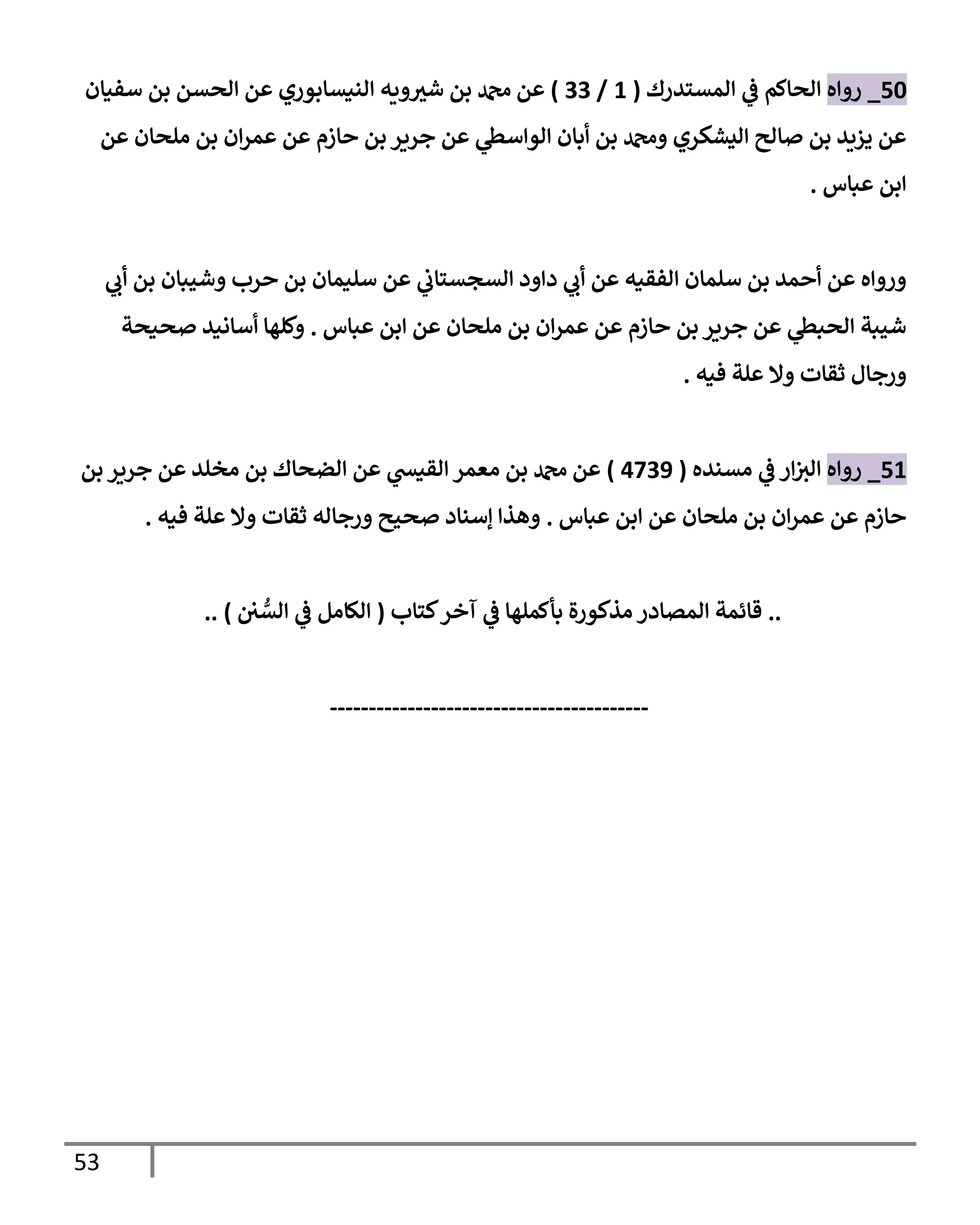 53
50
_
‫روإه‬
‫إلمستدرك‬ ‫ي‬
‫ػ‬ ‫إلحإكم‬
(
1
/
33
)
‫سفيإن‬ ‫بن‬ ‫إلحسن‬ ‫عن‬ ‫إلنيسإبوري‬ ‫ويه‬ ‫ر‬
‫شي‬ ‫بن‬ ‫دمحم‬ ‫عن‬
‫عن‬ ‫ملحإن‬ ‫بن‬ ‫إن‬‫ر‬‫عم‬ ‫عن‬ ‫حإزم‬ ‫بن‬ ‫جرير‬ ‫عن‬ ‫ي‬
‫إلوإسظ‬ ‫أبإن‬ ‫بن‬ ‫ودمحم‬ ‫إليشكري‬ ‫صإلح‬ ‫بن‬ ‫يزيد‬ ‫عن‬
‫عبإس‬ ‫إبن‬
.
‫ي‬
‫أب‬ ‫بن‬ ‫وشيبإن‬ ‫حرب‬ ‫بن‬ ‫سليمإن‬ ‫عن‬ ‫ي‬
‫إلسجستإب‬ ‫دإود‬ ‫ي‬
‫أب‬ ‫عن‬ ‫إلفقيه‬ ‫سلمإن‬ ‫بن‬ ‫أحمد‬ ‫عن‬ ‫وروإه‬
‫عبإس‬ ‫إبن‬ ‫عن‬ ‫ملحإن‬ ‫بن‬ ‫إن‬‫ر‬‫عم‬ ‫عن‬ ‫حإزم‬ ‫بن‬ ‫جرير‬ ‫عن‬ ‫ي‬
‫إلحبظ‬ ‫شيبة‬
.
‫صحيحة‬ ‫أسإنيد‬ ‫وكلهإ‬
‫فيه‬ ‫علة‬ ‫وإل‬ ‫ثقإت‬ ‫ورجإل‬
.
51
_
‫روإه‬
‫مسنده‬ ‫ي‬
‫ػ‬ ‫إر‬‫إلي‬
(
4739
)
‫بن‬ ‫جرير‬ ‫عن‬ ‫مخلد‬ ‫بن‬ ‫إلضحإك‬ ‫عن‬ ‫ي‬
‫إلقيش‬ ‫معمر‬ ‫بن‬ ‫دمحم‬ ‫عن‬
‫عبإس‬ ‫إبن‬ ‫عن‬ ‫ملحإن‬ ‫بن‬ ‫إن‬‫ر‬‫عم‬ ‫عن‬ ‫حإزم‬
.
‫فيه‬ ‫علة‬ ‫وإل‬ ‫ثقإت‬ ‫ورجإله‬ ‫صحيح‬ ‫ؤسنإد‬ ‫وهذإ‬
.
..
‫كتإب‬‫آخر‬ ‫ي‬
‫ػ‬ ‫بأكملهإ‬ ‫مذكورة‬ ‫إلمصإدر‬ ‫قإئمة‬
(
‫ن‬ ُّ
‫إلس‬ ‫ي‬
‫ػ‬ ‫إلكإمل‬
)
..
-----------------------------------------
 