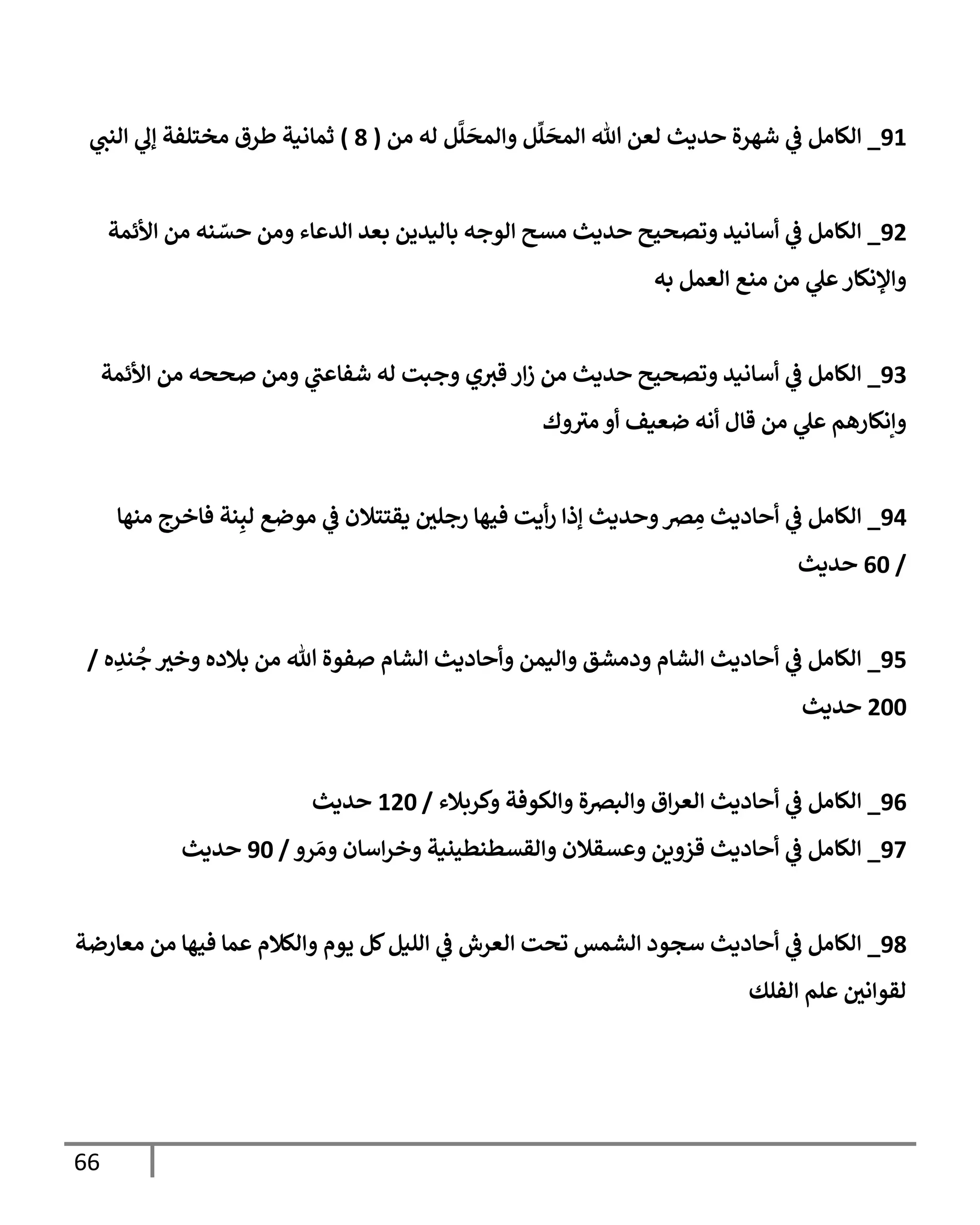 66
91
_
‫من‬ ‫له‬ ‫ل‬
َّ
‫ل‬
َ
‫وإلمح‬ ‫ل‬
ِّ
‫ل‬
َ
‫إلمح‬ ‫تل‬ ‫لعن‬ ‫حديث‬ ‫شهرة‬ ‫ي‬
‫ػ‬ ‫إلكإمل‬
(
8
)
‫ي‬
‫إلنب‬ ‫ي‬
‫ؤل‬ ‫مختلفة‬ ‫طرق‬ ‫ثمإنية‬
92
_
‫إألئمة‬ ‫من‬ ‫نه‬ ّ
‫حس‬ ‫ومن‬ ‫إلدعإء‬ ‫بعد‬ ‫بإليدين‬ ‫إلوجه‬ ‫مسح‬ ‫حديث‬ ‫وتصحيح‬ ‫أسإنيد‬ ‫ي‬
‫ػ‬ ‫إلكإمل‬
‫به‬ ‫إلعمل‬ ‫منع‬ ‫من‬ ‫ي‬
‫عل‬‫وإؤلنكإر‬
93
_
‫إألئمة‬ ‫من‬ ‫صححه‬ ‫ومن‬ ‫ي‬
‫شفإعب‬ ‫له‬ ‫وجبت‬ ‫ي‬‫قي‬ ‫إر‬‫ز‬ ‫من‬ ‫حديث‬ ‫وتصحيح‬ ‫أسإنيد‬ ‫ي‬
‫ػ‬ ‫إلكإمل‬
‫وك‬‫مي‬ ‫أو‬ ‫ضعيف‬ ‫أنه‬ ‫قإل‬ ‫من‬ ‫ي‬
‫عل‬ ‫وإنكإرهم‬
94
_
‫منهإ‬ ‫فإخرج‬ ‫نة‬ِ‫لب‬ ‫موضع‬ ‫ي‬
‫ػ‬ ‫يقتتةلن‬ ‫ر‬
‫رجلن‬ ‫فيهإ‬ ‫أيت‬‫ر‬ ‫ؤذإ‬ ‫وحديث‬‫رص‬ ِ
‫م‬ ‫أحإديث‬ ‫ي‬
‫ػ‬ ‫إلكإمل‬
/
60
‫حديث‬
95
_
‫ه‬ ِ
‫ند‬
ُ
‫ج‬ ‫ر‬
‫وخي‬ ‫بةلده‬ ‫من‬ ‫تل‬ ‫صفوة‬ ‫إلشإم‬ ‫وأحإديث‬ ‫وإليمن‬ ‫ودمشق‬ ‫إلشإم‬ ‫أحإديث‬ ‫ي‬
‫ػ‬ ‫إلكإمل‬
/
200
‫حديث‬
96
_
‫وكربةلء‬ ‫وإلكوفة‬ ‫وإلبرصة‬ ‫إق‬‫ر‬‫إلع‬ ‫أحإديث‬ ‫ي‬
‫ػ‬ ‫إلكإمل‬
/
120
‫حديث‬
97
_
‫رو‬ َ‫وم‬ ‫إسإن‬‫ر‬‫وخ‬ ‫وإلقسطنطينية‬ ‫وعسقةلن‬ ‫قزوين‬ ‫أحإديث‬ ‫ي‬
‫ػ‬ ‫إلكإمل‬
/
90
‫حديث‬
98
_
‫معإرضة‬ ‫من‬ ‫فيهإ‬ ‫عمإ‬ ‫وإلكةلم‬ ‫يوم‬ ‫كل‬‫إلليل‬ ‫ي‬
‫ػ‬ ‫إلعرش‬ ‫تحت‬ ‫إلشمس‬ ‫سجود‬ ‫أحإديث‬ ‫ي‬
‫ػ‬ ‫إلكإمل‬
‫إلفلك‬ ‫علم‬ ‫ر‬
‫لقوإنن‬
 