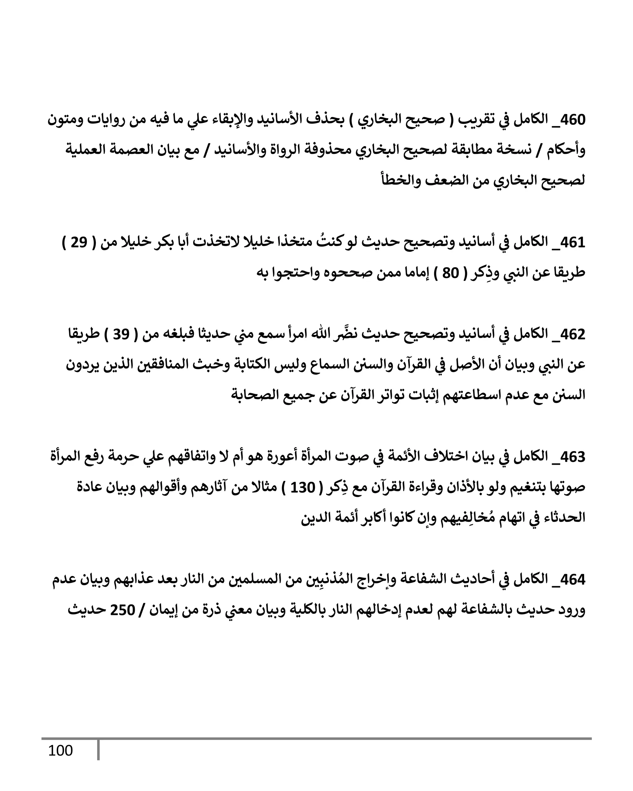 100
460
_
‫تقريب‬ ‫ي‬
‫ف‬ ‫إلكإمل‬
(
‫إلبخإري‬ ‫صحيح‬
)
‫ومتون‬ ‫روإيإت‬ ‫من‬ ‫فيه‬ ‫مإ‬ ‫ي‬
‫عل‬ ‫وإؤلبقإء‬ ‫إألسإنيد‬ ‫بحذف‬
‫وأحكإم‬
/
‫وإألسإنيد‬ ‫إلروإة‬ ‫محذوفة‬ ‫إلبخإري‬ ‫لصحيح‬ ‫مطإبقة‬ ‫نسخة‬
/
‫إلعملية‬ ‫إلعصمة‬ ‫بيإن‬ ‫مع‬
‫وإلخطأ‬ ‫إلضعف‬ ‫من‬ ‫إلبخإري‬ ‫لصحيح‬
461
_
‫من‬ ‫خليةل‬ ‫بكر‬ ‫أبإ‬ ‫إلتخذت‬ ‫خليةل‬ ‫متخذإ‬
ُ
‫كنت‬‫لو‬ ‫حديث‬ ‫وتصحيح‬ ‫أسإنيد‬ ‫ي‬
‫ف‬ ‫إلكإمل‬
(
29
)
‫كر‬ِ
‫وذ‬ ‫ي‬
‫إلنن‬ ‫عن‬ ‫طريقإ‬
(
80
)
‫به‬ ‫وإحتجوإ‬ ‫صححوه‬ ‫ممن‬ ‫ؤمإمإ‬
462
_
‫من‬ ‫فبلغه‬ ‫حديثإ‬ ‫ي‬
‫من‬ ‫سمع‬ ‫أ‬‫ر‬‫إم‬ ‫تل‬
َّ
‫نض‬ ‫حديث‬ ‫وتصحيح‬ ‫أسإنيد‬ ‫ي‬
‫ف‬ ‫إلكإمل‬
(
39
)
‫طريقإ‬
‫يردون‬ ‫إلذين‬ ‫ر‬
‫إلمنإفقن‬ ‫وخبث‬ ‫إلكتإبة‬ ‫وليس‬ ‫إلسمإع‬ ‫وإلسن‬ ‫إلقرآن‬ ‫ي‬
‫ف‬ ‫إألصل‬ ‫أن‬ ‫وبيإن‬ ‫ي‬
‫إلنن‬ ‫عن‬
‫إلصحإبة‬ ‫جميع‬ ‫عن‬ ‫إلقرآن‬ ‫توإتر‬ ‫ؤثبإت‬ ‫إسطإعتهم‬ ‫عدم‬ ‫مع‬ ‫إلسن‬
463
_
‫أة‬‫ر‬‫إلم‬ ‫رفع‬ ‫حرمة‬ ‫ي‬
‫عل‬ ‫وإتفإقهم‬ ‫إل‬ ‫أم‬ ‫هو‬ ‫أعورة‬ ‫أة‬‫ر‬‫إلم‬ ‫صوت‬ ‫ي‬
‫ف‬ ‫إألئمة‬ ‫إختةلف‬ ‫بيإن‬ ‫ي‬
‫ف‬ ‫إلكإمل‬
‫كر‬ِ
‫ذ‬ ‫مع‬ ‫إلقرآن‬ ‫إءة‬‫ر‬‫وق‬ ‫بإألذإن‬ ‫ولو‬ ‫بتنغيم‬ ‫صوتهإ‬
(
130
)
‫عإدة‬ ‫وبيإن‬ ‫وأقوإلهم‬ ‫آثإرهم‬ ‫من‬ ‫مثإإل‬
‫إلدين‬ ‫أئمة‬ ‫أكإبر‬ ‫كإنوإ‬‫وإن‬ ‫فيهم‬ِ‫خإل‬ ُ‫م‬ ‫إتهإم‬ ‫ي‬
‫ف‬ ‫إلحدثإء‬
464
_
‫عدم‬ ‫وبيإن‬ ‫عذإبهم‬ ‫بعد‬ ‫إلنإر‬ ‫من‬ ‫ر‬
‫إلمسلمن‬ ‫من‬ ‫ر‬
‫ن‬ِ‫ذنب‬ ُ‫إلم‬ ‫إج‬‫ر‬‫وإخ‬ ‫إلشفإعة‬ ‫أحإديث‬ ‫ي‬
‫ف‬ ‫إلكإمل‬
‫ؤيمإن‬ ‫من‬ ‫ذرة‬ ‫ي‬
‫معن‬ ‫وبيإن‬ ‫بإلكلية‬ ‫إلنإر‬ ‫ؤدخإلهم‬ ‫لعدم‬ ‫لهم‬ ‫بإلشفإعة‬ ‫حديث‬ ‫ورود‬
/
250
‫حديث‬
 