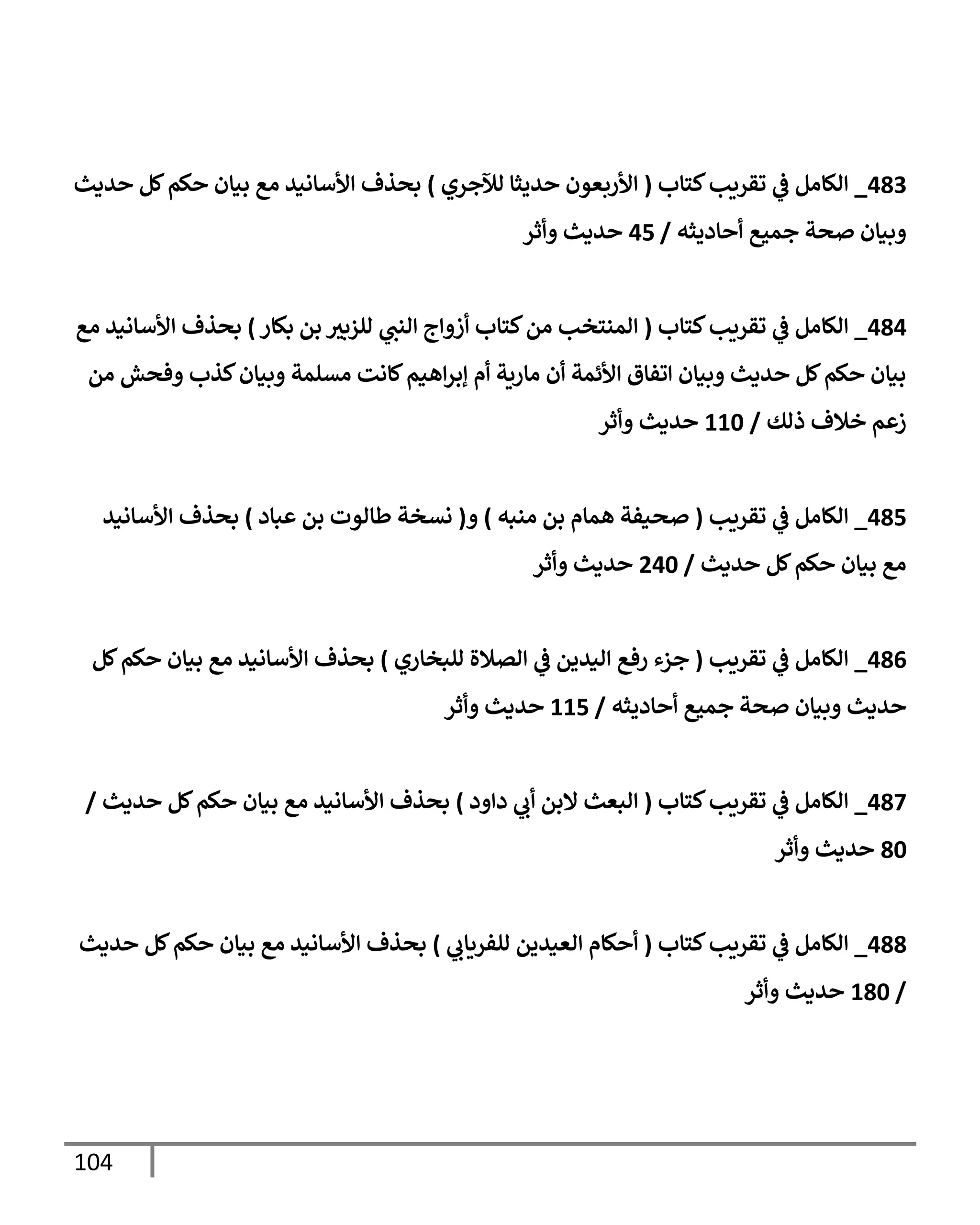 104
483
_
‫كتإب‬‫تقريب‬ ‫ي‬
‫ف‬ ‫إلكإمل‬
(
‫لئلجري‬ ‫حديثإ‬ ‫إألربعون‬
)
‫حديث‬ ‫كل‬‫حكم‬ ‫بيإن‬ ‫مع‬ ‫إألسإنيد‬ ‫بحذف‬
‫أحإديثه‬ ‫جميع‬ ‫صحة‬ ‫وبيإن‬
/
45
‫وأثر‬ ‫حديث‬
484
_
‫كتإب‬‫تقريب‬ ‫ي‬
‫ف‬ ‫إلكإمل‬
(
‫بكإر‬ ‫بن‬ ‫ر‬
‫للزبي‬ ‫ي‬
‫إلنن‬ ‫أزوإج‬ ‫كتإب‬‫من‬ ‫إلمنتخب‬
)
‫مع‬ ‫إألسإنيد‬ ‫بحذف‬
‫من‬ ‫وفحش‬ ‫كذب‬‫وبيإن‬ ‫مسلمة‬ ‫كإنت‬‫إهيم‬‫ر‬‫ؤب‬ ‫أم‬ ‫مإرية‬ ‫أن‬ ‫إألئمة‬ ‫إتفإق‬ ‫وبيإن‬ ‫حديث‬ ‫كل‬‫حكم‬ ‫بيإن‬
‫ذلك‬ ‫خةلف‬ ‫زعم‬
/
110
‫وأثر‬ ‫حديث‬
485
_
‫تقريب‬ ‫ي‬
‫ف‬ ‫إلكإمل‬
(
‫منبه‬ ‫بن‬ ‫همإم‬ ‫صحيفة‬
)
‫و‬
(
‫عبإد‬ ‫بن‬ ‫طإلوت‬ ‫نسخة‬
)
‫إألسإنيد‬ ‫بحذف‬
‫حديث‬ ‫كل‬‫حكم‬ ‫بيإن‬ ‫مع‬
/
240
‫وأثر‬ ‫حديث‬
486
_
‫تقريب‬ ‫ي‬
‫ف‬ ‫إلكإمل‬
(
‫للبخإري‬ ‫إلصةلة‬ ‫ي‬
‫ف‬ ‫إليدين‬ ‫رفع‬ ‫جزء‬
)
‫كل‬‫حكم‬ ‫بيإن‬ ‫مع‬ ‫إألسإنيد‬ ‫بحذف‬
‫أحإديثه‬ ‫جميع‬ ‫صحة‬ ‫وبيإن‬ ‫حديث‬
/
115
‫وأثر‬ ‫حديث‬
487
_
‫كتإب‬‫تقريب‬ ‫ي‬
‫ف‬ ‫إلكإمل‬
(
‫دإود‬ ‫ي‬
‫أب‬ ‫إلبن‬ ‫إلبعث‬
)
‫حديث‬ ‫كل‬‫حكم‬ ‫بيإن‬ ‫مع‬ ‫إألسإنيد‬ ‫بحذف‬
/
80
‫وأثر‬ ‫حديث‬
488
_
‫كتإب‬‫تقريب‬ ‫ي‬
‫ف‬ ‫إلكإمل‬
(
‫ي‬
‫للفريإب‬ ‫إلعيدين‬ ‫أحكإم‬
)
‫حديث‬ ‫كل‬‫حكم‬ ‫بيإن‬ ‫مع‬ ‫إألسإنيد‬ ‫بحذف‬
/
180
‫وأثر‬ ‫حديث‬
 