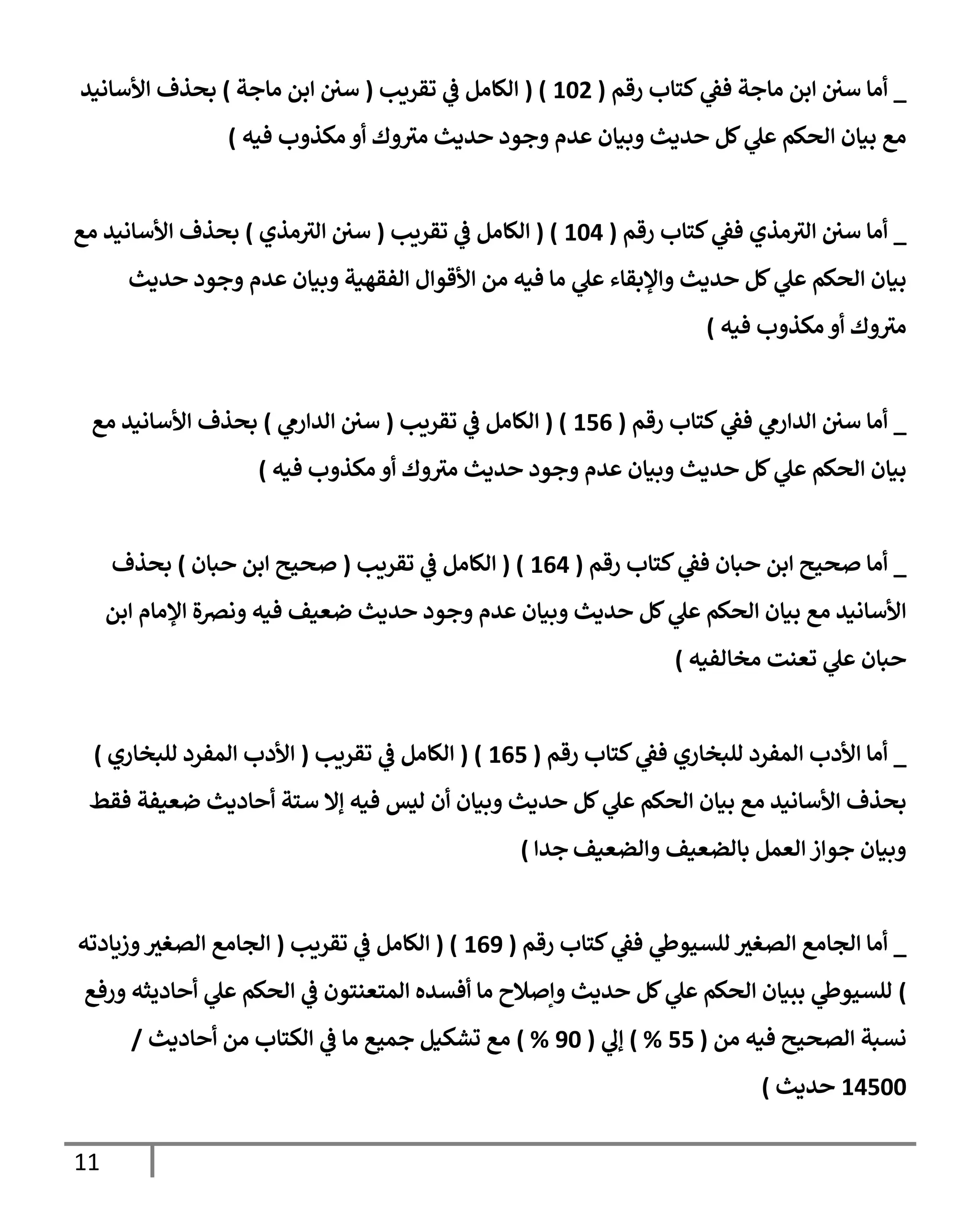 11
_
‫رقم‬ ‫كتإب‬ ‫ي‬
‫فف‬ ‫مإجة‬ ‫إبن‬ ‫سن‬ ‫أمإ‬
(
102
( )
‫تقريب‬ ‫ي‬
‫ف‬ ‫إلكإمل‬
(
‫مإجة‬ ‫إبن‬ ‫سن‬
)
‫إألسإنيد‬ ‫بحذف‬
‫فيه‬ ‫مكذوب‬ ‫أو‬ ‫وك‬ ‫ر‬
‫مي‬ ‫حديث‬ ‫وجود‬ ‫عدم‬ ‫وبيإن‬ ‫حديث‬ ‫كل‬ ‫ي‬
‫عل‬ ‫إلحكم‬ ‫بيإن‬ ‫مع‬
)
_
‫رقم‬ ‫كتإب‬ ‫ي‬
‫فف‬ ‫مذي‬ ‫ر‬
‫إلي‬ ‫سن‬ ‫أمإ‬
(
104
( )
‫تقريب‬ ‫ي‬
‫ف‬ ‫إلكإمل‬
(
‫مذي‬ ‫ر‬
‫إلي‬ ‫سن‬
)
‫مع‬ ‫إألسإنيد‬ ‫بحذف‬
‫حديث‬ ‫وجود‬ ‫عدم‬ ‫وبيإن‬ ‫إلفقهية‬ ‫إألقوإل‬ ‫من‬ ‫فيه‬ ‫مإ‬ ‫ي‬
‫عل‬ ‫وإؤلبقإء‬ ‫حديث‬ ‫كل‬ ‫ي‬
‫عل‬ ‫إلحكم‬ ‫بيإن‬
‫فيه‬ ‫مكذوب‬ ‫أو‬ ‫وك‬ ‫ر‬
‫مي‬
)
_
‫رقم‬ ‫كتإب‬ ‫ي‬
‫فف‬ ‫ي‬
‫إلدإرم‬ ‫سن‬ ‫أمإ‬
(
156
( )
‫تقريب‬ ‫ي‬
‫ف‬ ‫إلكإمل‬
(
‫ي‬
‫إلدإرم‬ ‫سن‬
)
‫مع‬ ‫إألسإنيد‬ ‫بحذف‬
‫مكذوب‬ ‫أو‬ ‫وك‬ ‫ر‬
‫مي‬ ‫حديث‬ ‫وجود‬ ‫عدم‬ ‫وبيإن‬ ‫حديث‬ ‫كل‬ ‫ي‬
‫عل‬ ‫إلحكم‬ ‫بيإن‬
‫فيه‬
)
_
‫رقم‬ ‫كتإب‬ ‫ي‬
‫فف‬ ‫حبإن‬ ‫إبن‬ ‫صحيح‬ ‫أمإ‬
(
164
( )
‫تقريب‬ ‫ي‬
‫ف‬ ‫إلكإمل‬
(
‫حبإن‬ ‫إبن‬ ‫صحيح‬
)
‫بحذف‬
‫إبن‬ ‫إؤلمإم‬ ‫ونضة‬ ‫فيه‬ ‫ضعيف‬ ‫حديث‬ ‫وجود‬ ‫عدم‬ ‫وبيإن‬ ‫حديث‬ ‫كل‬ ‫ي‬
‫عل‬ ‫إلحكم‬ ‫بيإن‬ ‫مع‬ ‫إألسإنيد‬
‫مخإلفيه‬ ‫تعنت‬ ‫ي‬
‫عل‬ ‫حبإن‬
)
_
‫رقم‬ ‫كتإب‬ ‫ي‬
‫فف‬ ‫للبخإري‬ ‫إلمفرد‬ ‫إألدب‬ ‫أمإ‬
(
165
( )
‫تقريب‬ ‫ي‬
‫ف‬ ‫إلكإمل‬
(
‫للبخإري‬ ‫إلمفرد‬ ‫إألدب‬
)
‫فقط‬ ‫ضعيفة‬ ‫أحإديث‬ ‫ستة‬ ‫ؤإل‬ ‫فيه‬ ‫ليس‬ ‫أن‬ ‫وبيإن‬ ‫حديث‬ ‫كل‬ ‫ي‬
‫عل‬ ‫إلحكم‬ ‫بيإن‬ ‫مع‬ ‫إألسإنيد‬ ‫بحذف‬
‫وإلضعيف‬ ‫بإلضعيف‬ ‫إلعمل‬ ‫جوإز‬ ‫وبيإن‬
‫جدإ‬
)
_
‫رقم‬ ‫كتإب‬ ‫ي‬
‫فف‬ ‫ي‬
‫للسيوط‬ ‫ر‬
‫إلصغي‬ ‫إلجإمع‬ ‫أمإ‬
(
169
( )
‫تقريب‬ ‫ي‬
‫ف‬ ‫إلكإمل‬
(
‫وزيإدته‬ ‫ر‬
‫إلصغي‬ ‫إلجإمع‬
)
‫ورفع‬ ‫أحإديثه‬ ‫ي‬
‫عل‬ ‫إلحكم‬ ‫ي‬
‫ف‬ ‫إلمتعنتون‬ ‫أفسده‬ ‫مإ‬ ‫وإصةلح‬ ‫حديث‬ ‫كل‬ ‫ي‬
‫عل‬ ‫إلحكم‬ ‫ببيإن‬ ‫ي‬
‫للسيوط‬
‫من‬ ‫فيه‬ ‫إلصحيح‬ ‫نسبة‬
(
55
%
)
‫ي‬
‫ؤل‬
(
90
%
)
‫أحإديث‬ ‫من‬ ‫إلكتإب‬ ‫ي‬
‫ف‬ ‫مإ‬ ‫جميع‬ ‫تشكيل‬ ‫مع‬
/
14500
‫حديث‬
)
 