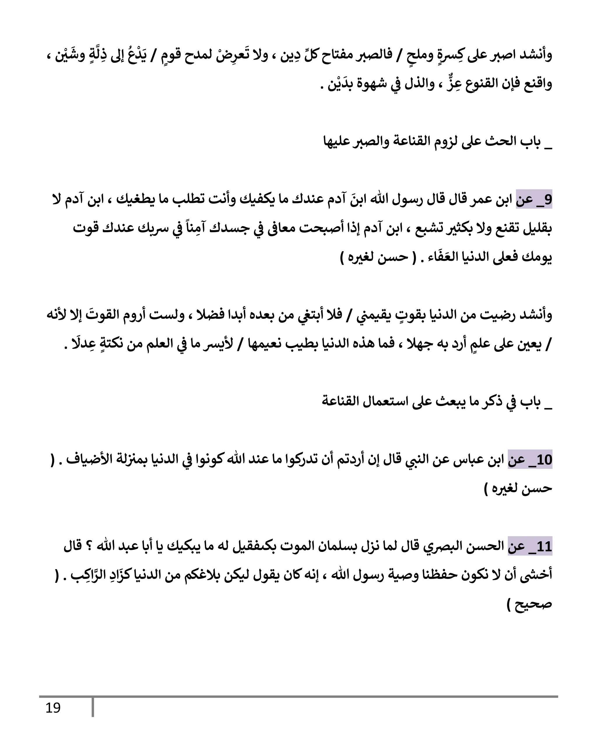 19
‫وأنشد‬
ٍ
‫وملح‬ ٍ‫رسة‬ ِ‫ك‬‫عل‬‫إصي‬
/
‫ين‬ ِ
‫د‬ ِّ‫كل‬‫مفتإح‬ ‫فإلصي‬
،
ٍ
‫قوم‬ ‫لمدح‬ ْ
‫ض‬ِ
‫عر‬
َ
‫ت‬ ‫وإل‬
/
ْ
‫ر‬
‫ن‬
َ
‫وش‬ ٍ
‫ة‬
َّ
‫ل‬ ِ
‫ذ‬ ‫ؤل‬
ُ
‫ع‬
ْ
‫د‬
َ
‫ي‬
،
ٌّ
‫ز‬ ِ
‫ع‬ ‫إلقنوع‬ ‫فؤن‬ ‫وإقنع‬
،
‫ن‬
ْ
‫ي‬
َ
‫بد‬ ‫شهوة‬ ‫ي‬
‫ف‬ ‫وإلذل‬
.
_
‫عليهإ‬‫وإلصي‬ ‫إلقنإعة‬ ‫لزوم‬ ‫عل‬ ‫إلحث‬ ‫بإب‬
9
_
‫عن‬
‫يطغيك‬ ‫مإ‬ ‫تطلب‬ ‫وأنت‬ ‫يكفيك‬ ‫مإ‬ ‫عندك‬ ‫آدم‬
َ
‫إبن‬ ‫تل‬ ‫رسول‬ ‫قإل‬ ‫قإل‬ ‫عمر‬ ‫إبن‬
،
‫إل‬ ‫آدم‬ ‫إبن‬
‫تشبع‬ ‫ر‬
‫بكثي‬ ‫وإل‬ ‫تقنع‬ ‫بقليل‬
،
‫قوت‬ ‫عندك‬ ‫رسبك‬ ‫ي‬
‫ف‬
ً
‫نإ‬ ِ
‫آم‬ ‫جسدك‬ ‫ي‬
‫ف‬ ‫معإف‬ ‫أصبحت‬ ‫ؤذإ‬ ‫آدم‬ ‫إبن‬
‫إء‬
َ
‫ف‬ َ‫إلع‬ ‫إلدنيإ‬ ‫فعل‬ ‫يومك‬
.
(
‫ه‬ ‫ر‬
‫لغي‬ ‫حسن‬
)
‫وأنشد‬
‫ي‬
‫يقيمن‬ ٍ
‫بقوت‬ ‫إلدنيإ‬ ‫من‬ ‫رضيت‬
/
‫فضةل‬ ‫أبدإ‬ ‫بعده‬ ‫من‬ ‫ي‬
‫أبتع‬ ‫فةل‬
،
‫ألنه‬ ‫ؤإل‬
َ
‫إلقوت‬ ‫أروم‬ ‫ولست‬
/
‫جهةل‬ ‫به‬ ‫أرد‬ ٍ
‫علم‬ ‫عل‬ ‫ر‬
‫يعن‬
،
‫نعيمهإ‬ ‫بطيب‬ ‫إلدنيإ‬ ‫هذه‬ ‫فمإ‬
/
َ
‫دد‬ ِ
‫ع‬ ٍ
‫نكتة‬ ‫من‬ ‫إلعلم‬ ‫ي‬
‫ف‬ ‫مإ‬ ‫أليرس‬
.
_
‫إلقنإعة‬ ‫إستعمإل‬ ‫عل‬ ‫يبعث‬ ‫مإ‬ ‫ذكر‬ ‫ي‬
‫ف‬ ‫بإب‬
10
_
‫عن‬
‫إألضيإف‬ ‫لة‬‫بمي‬ ‫إلدنيإ‬ ‫ي‬
‫ف‬ ‫كونوإ‬‫تل‬ ‫عند‬ ‫مإ‬ ‫كوإ‬
‫تدر‬ ‫أن‬ ‫أردتم‬ ‫ؤن‬ ‫قإل‬ ‫ي‬
‫إلنن‬ ‫عن‬ ‫عبإس‬ ‫إبن‬
( .
‫ه‬ ‫ر‬
‫لغي‬ ‫حسن‬
)
11
_
‫عن‬
‫إلحسن‬
‫إلبضي‬
‫تل‬ ‫عبد‬ ‫أبإ‬ ‫يإ‬ ‫يبكيك‬ ‫مإ‬ ‫له‬ ‫بكىفقيل‬ ‫إلموت‬ ‫بسلمإن‬ ‫نزل‬ ‫لمإ‬ ‫قإل‬
‫قإل‬ ‫؟‬
‫تل‬ ‫رسول‬ ‫وصية‬ ‫حفظنإ‬ ‫نكون‬ ‫إل‬ ‫أن‬ ‫ر‬
‫أخش‬
،
‫ب‬ ِ
‫إك‬َّ
‫إلر‬ ِ
‫إد‬
َ
‫كز‬‫إلدنيإ‬ ‫من‬ ‫بةلغكم‬ ‫ليكن‬ ‫يقول‬ ‫كإن‬‫ؤنه‬
( .
‫صحيح‬
)
 