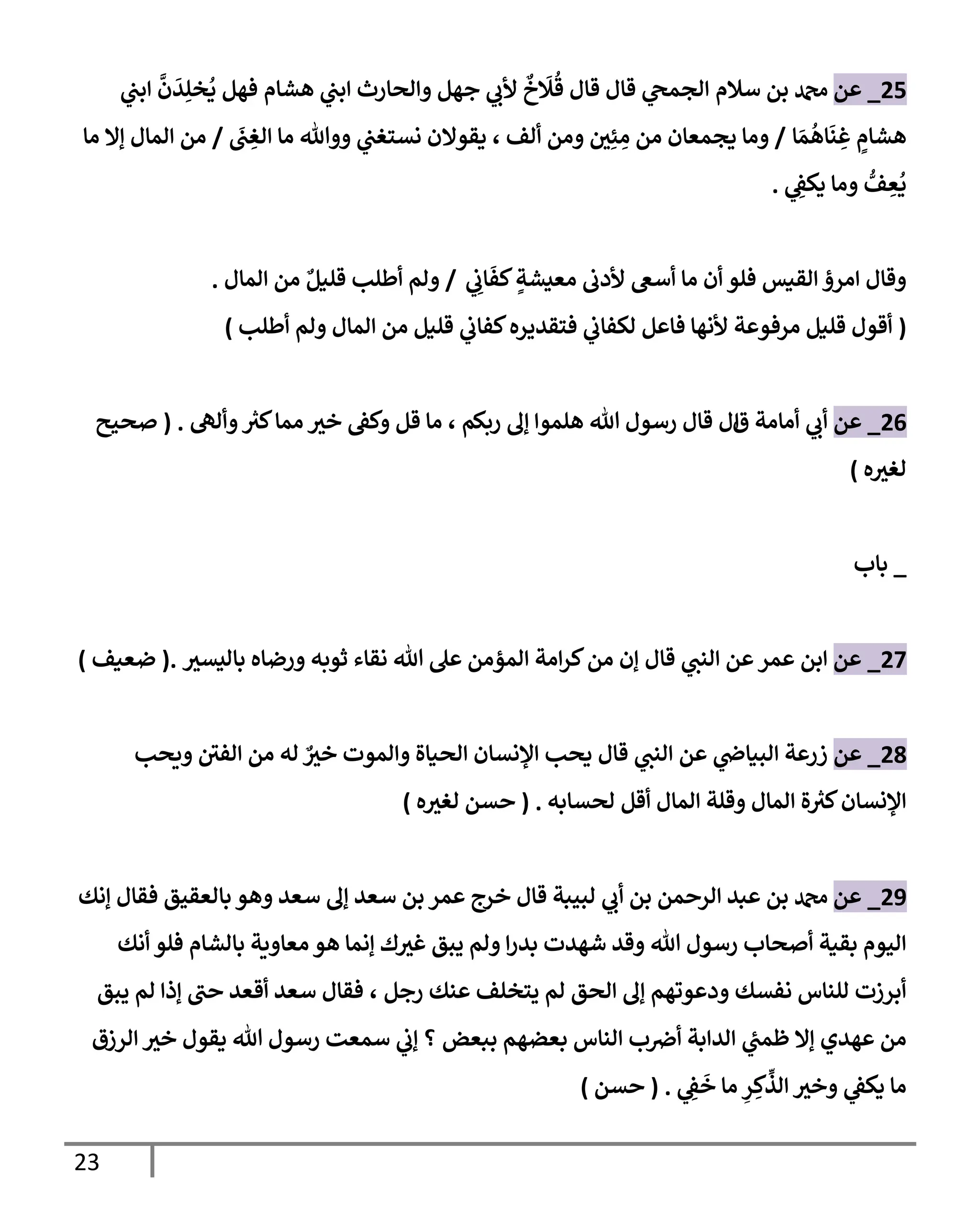 23
25
_
‫عن‬
‫سةلم‬ ‫بن‬ ‫دمحم‬
‫ي‬ ‫إلجم‬
‫هشإم‬ ‫ي‬
‫إبن‬ ‫وإلحإرث‬ ‫جهل‬ ‫ي‬
‫ألب‬
ٌ
‫خ‬
َ
‫َل‬
ُ
‫ق‬ ‫قإل‬ ‫قإل‬
‫ي‬
‫إبن‬
َّ
‫ن‬
َ
‫د‬ِ‫خل‬
ُ
‫ي‬ ‫فهل‬
ٍ
‫هشإم‬
‫إ‬ َ‫م‬
ُ
‫إه‬
َ
‫ن‬ ِ
‫غ‬
/
‫ألف‬ ‫ومن‬ ‫ر‬
‫ن‬ِ‫ئ‬ ِ
‫م‬ ‫من‬ ‫يجمعإن‬ ‫ومإ‬
،
َ
‫ن‬ ِ
‫إلغ‬ ‫مإ‬ ‫ووتل‬ ‫ي‬
‫نستغن‬ ‫يقوإلن‬
/
‫مإ‬ ‫ؤإل‬ ‫إلمإل‬ ‫من‬
‫ي‬ ِ
‫يكف‬ ‫ومإ‬ ُّ
‫ف‬ ِ
‫ع‬
ُ
‫ي‬
.
‫إلقيس‬ ‫إمرذ‬ ‫وقإل‬
‫ي‬ ِ
‫إب‬
َ
‫كف‬ ٍ
‫معيشة‬ ‫ألدب‬ ‫أسع‬ ‫مإ‬ ‫أن‬ ‫فلو‬
/
ٌ‫قليل‬ ‫أطلب‬ ‫ولم‬
‫إلمإل‬ ‫من‬
.
(
‫أطلب‬ ‫ولم‬ ‫إلمإل‬ ‫من‬ ‫قليل‬ ‫ي‬
‫كفإب‬‫فتقديره‬ ‫ي‬
‫لكفإب‬ ‫فإعل‬ ‫ألنهإ‬ ‫مرفوعة‬ ‫قليل‬ ‫أقول‬
)
26
_
‫عن‬
‫ي‬
‫أب‬
‫ق‬ ‫أمإمة‬
‫إ‬
‫ربكم‬ ‫ؤل‬ ‫هلموإ‬ ‫تل‬ ‫رسول‬ ‫قإل‬ ‫ل‬
،
‫وألل‬ ‫ر‬
‫كي‬‫ممإ‬ ‫ر‬
‫خي‬ ‫وكف‬ ‫قل‬ ‫مإ‬
.
(
‫صحيح‬
‫ه‬ ‫ر‬
‫لغي‬
)
_
‫بإب‬
27
_
‫عن‬
‫عمر‬ ‫إبن‬
‫قإل‬ ‫ي‬
‫إلنن‬ ‫عن‬
‫ر‬
‫بإليسي‬ ‫ورضإه‬ ‫ثوبه‬ ‫نقإء‬ ‫تل‬ ‫عل‬ ‫إلمؤمن‬ ‫إمة‬‫ر‬‫ك‬‫من‬ ‫ؤن‬
.
(
‫ضعيف‬
)
28
_
‫عن‬
‫ي‬
‫إلبيإر‬ ‫زرعة‬
‫عن‬
‫ي‬
‫إلنن‬
‫قإل‬
‫ويحب‬ ‫ر‬
‫إلفن‬ ‫من‬ ‫له‬ ٌ ‫ر‬
‫خي‬ ‫وإلموت‬ ‫إلحيإة‬ ‫إؤلنسإن‬ ‫يحب‬
‫لحسإبه‬ ‫أقل‬ ‫إلمإل‬ ‫وقلة‬ ‫إلمإل‬ ‫ة‬ ‫ر‬
‫كي‬‫إؤلنسإن‬
.
(
‫ه‬ ‫ر‬
‫لغي‬ ‫حسن‬
)
29
_
‫عن‬
‫ؤنك‬ ‫فقإل‬ ‫بإلعقيق‬ ‫وهو‬ ‫سعد‬ ‫ؤل‬ ‫سعد‬ ‫بن‬ ‫عمر‬ ‫خرج‬ ‫قإل‬ ‫لبيبة‬ ‫ي‬
‫أب‬ ‫بن‬ ‫إلرحمن‬ ‫عبد‬ ‫بن‬ ‫دمحم‬
‫أنك‬ ‫فلو‬ ‫بإلشإم‬ ‫معإوية‬ ‫هو‬ ‫ؤنمإ‬ ‫ك‬ ‫ر‬
‫غي‬ ‫يبق‬ ‫ولم‬ ‫إ‬‫ر‬‫بد‬ ‫شهدت‬ ‫وقد‬ ‫تل‬ ‫رسول‬ ‫أصحإب‬ ‫بقية‬ ‫إليوم‬
‫رجل‬ ‫عنك‬ ‫يتخلف‬ ‫لم‬ ‫إلحق‬ ‫ؤل‬ ‫ودعوتهم‬ ‫نفسك‬ ‫للنإس‬ ‫أبرزت‬
،
‫يبق‬ ‫لم‬ ‫ؤذإ‬ ‫ر‬
‫حن‬ ‫أقعد‬ ‫سعد‬ ‫فقإل‬
‫ببعض‬ ‫بعضهم‬ ‫إلنإس‬ ‫ب‬‫أض‬ ‫إلدإبة‬ ‫ي‬
‫ظمن‬ ‫ؤإل‬ ‫عهدي‬ ‫من‬
‫إلرزق‬ ‫ر‬
‫خي‬ ‫يقول‬ ‫تل‬ ‫رسول‬ ‫سمعت‬ ‫ي‬
‫ؤب‬ ‫؟‬
‫ي‬ ِ
‫ف‬
َ
‫خ‬ ‫مإ‬ ِ
‫ر‬ ِ‫ك‬
ِّ
‫إلذ‬ ‫ر‬
‫وخي‬ ‫ي‬
‫يكف‬ ‫مإ‬
.
(
‫حسن‬
)
 
