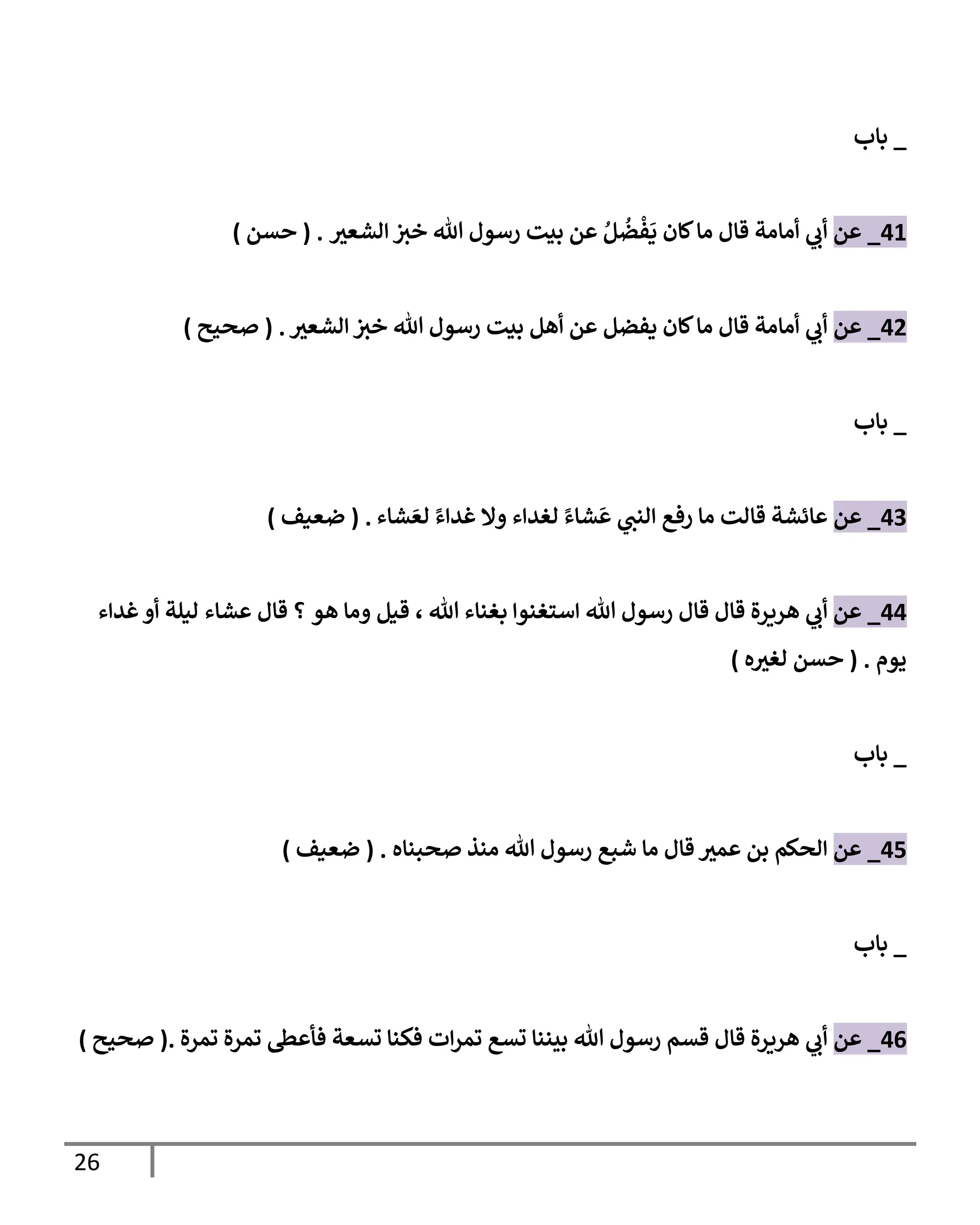 26
_
‫بإب‬
41
_
‫عن‬
‫ر‬
‫إلشعي‬ ‫خي‬ ‫تل‬ ‫رسول‬ ‫بيت‬ ‫عن‬ ُ‫ل‬
ُ
‫ض‬
ْ
‫ف‬
َ
‫ي‬ ‫كإن‬‫مإ‬ ‫قإل‬ ‫أمإمة‬ ‫ي‬
‫أب‬
.
(
‫حسن‬
)
42
_
‫عن‬
‫ر‬
‫إلشعي‬ ‫خي‬ ‫تل‬ ‫رسول‬ ‫بيت‬ ‫أهل‬ ‫عن‬ ‫يفضل‬ ‫كإن‬‫مإ‬ ‫قإل‬ ‫أمإمة‬ ‫ي‬
‫أب‬
.
(
‫صحيح‬
)
_
‫بإب‬
43
_
‫عن‬
‫شإء‬ َ‫لع‬ ً‫غدإء‬ ‫وإل‬ ‫لغدإء‬ ً‫شإء‬
َ
‫ع‬ ‫ي‬
‫إلنن‬ ‫رفع‬ ‫مإ‬ ‫قإلت‬ ‫عإئشة‬
.
(
‫ضعيف‬
)
44
_
‫عن‬
‫تل‬ ‫بغنإء‬ ‫إستغنوإ‬ ‫تل‬ ‫رسول‬ ‫قإل‬ ‫قإل‬ ‫هريرة‬ ‫ي‬
‫أب‬
،
‫هو‬ ‫ومإ‬ ‫قيل‬
‫عشإء‬ ‫قإل‬ ‫؟‬
‫غدإء‬‫أو‬ ‫ليلة‬
‫يوم‬
.
(
‫ه‬ ‫ر‬
‫لغي‬ ‫حسن‬
)
_
‫بإب‬
45
_
‫عن‬
‫صحبنإه‬ ‫منذ‬ ‫تل‬ ‫رسول‬ ‫شبع‬ ‫مإ‬ ‫قإل‬ ‫ر‬
‫عمي‬ ‫بن‬ ‫إلحكم‬
.
(
‫ضعيف‬
)
_
‫بإب‬
46
_
‫عن‬
‫تمرة‬ ‫تمرة‬ ‫فأعىط‬ ‫تسعة‬ ‫فكنإ‬ ‫إت‬‫ر‬‫تم‬ ‫تسع‬ ‫بيننإ‬ ‫تل‬ ‫رسول‬ ‫قسم‬ ‫قإل‬ ‫هريرة‬ ‫ي‬
‫أب‬
.
(
‫صحيح‬
)
 