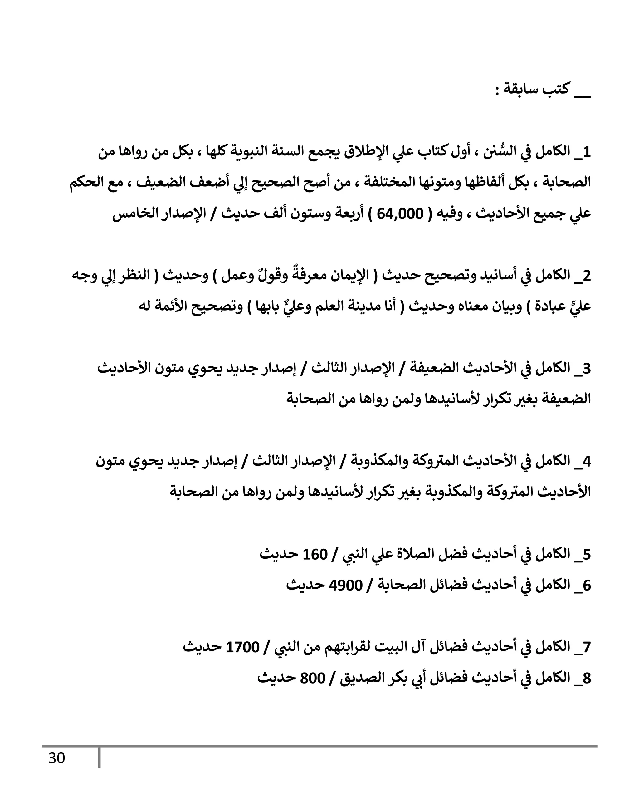 30
__
‫سإبقة‬ ‫كتب‬
:
1
_
‫من‬ ‫روإهإ‬ ‫من‬ ‫بكل‬ ، ‫كلهإ‬‫إلنبوية‬ ‫إلسنة‬ ‫يجمع‬ ‫إؤلطةلق‬ ‫ي‬
‫عل‬ ‫كتإب‬‫أول‬ ، ‫ن‬ ُّ
‫إلس‬ ‫ي‬
‫ف‬ ‫إلكإمل‬
‫إلحكم‬ ‫مع‬ ، ‫إلضعيف‬ ‫أضعف‬ ‫ي‬
‫ؤل‬ ‫إلصحيح‬ ‫أصح‬ ‫من‬ ، ‫إلمختلفة‬ ‫ومتونهإ‬ ‫ألفإظهإ‬ ‫بكل‬ ، ‫إلصحإبة‬
‫وفيه‬ ، ‫إألحإديث‬ ‫جميع‬ ‫ي‬
‫عل‬
(
64,000
)
‫حديث‬ ‫ألف‬ ‫وستون‬ ‫أربعة‬
/
‫إلخإمس‬ ‫إؤلصدإر‬
2
_
‫حديث‬ ‫وتصحيح‬ ‫أسإنيد‬ ‫ي‬
‫ف‬ ‫إلكإمل‬
(
‫وعمل‬ ٌ‫وقول‬
ٌ
‫معرفة‬ ‫إؤليمإن‬
)
‫وحديث‬
(
‫وجه‬ ‫ي‬
‫ؤل‬ ‫إلنظر‬
‫عبإدة‬ ٍّ
‫ي‬
‫عل‬
)
‫وحديث‬ ‫معنإه‬ ‫وبيإن‬
(
‫بإبهإ‬ ٌّ
‫ي‬
‫وعل‬ ‫إلعلم‬ ‫مدينة‬ ‫أنإ‬
)
‫له‬ ‫إألئمة‬ ‫وتصحيح‬
3
_
‫إلضعيفة‬ ‫إألحإديث‬ ‫ي‬
‫ف‬ ‫إلكإمل‬
/
‫إلثإلث‬ ‫إؤلصدإر‬
/
‫إألحإديث‬ ‫متون‬ ‫يحوي‬ ‫جديد‬ ‫ؤصدإر‬
‫إلصحإبة‬ ‫من‬ ‫روإهإ‬ ‫ولمن‬ ‫ألسإنيدهإ‬ ‫إر‬‫ر‬‫تك‬ ‫ر‬
‫بغي‬ ‫إلضعيفة‬
4
_
‫وإلمكذوبة‬ ‫وكة‬ ‫ر‬
‫إلمي‬ ‫إألحإديث‬ ‫ي‬
‫ف‬ ‫إلكإمل‬
/
‫إلثإلث‬ ‫إؤلصدإر‬
/
‫متون‬ ‫يحوي‬ ‫جديد‬ ‫ؤصدإر‬
‫إلصحإبة‬ ‫من‬ ‫روإهإ‬ ‫ولمن‬ ‫ألسإنيدهإ‬ ‫إر‬‫ر‬‫تك‬ ‫ر‬
‫بغي‬ ‫وإلمكذوبة‬ ‫وكة‬ ‫ر‬
‫إلمي‬ ‫إألحإديث‬
5
_
‫ي‬
‫إلنن‬ ‫ي‬
‫عل‬ ‫إلصةلة‬ ‫فضل‬ ‫أحإديث‬ ‫ي‬
‫ف‬ ‫إلكإمل‬
/
160
‫حديث‬
6
_
‫إلصحإبة‬ ‫فضإئل‬ ‫أحإديث‬ ‫ي‬
‫ف‬ ‫إلكإمل‬
/
4900
‫حديث‬
7
_
‫ي‬
‫إلنن‬ ‫من‬ ‫إبتهم‬‫ر‬‫لق‬ ‫إلبيت‬ ‫آل‬ ‫فضإئل‬ ‫أحإديث‬ ‫ي‬
‫ف‬ ‫إلكإمل‬
/
1700
‫حديث‬
8
_
‫إلصديق‬ ‫بكر‬ ‫ي‬
‫أب‬ ‫فضإئل‬ ‫أحإديث‬ ‫ي‬
‫ف‬ ‫إلكإمل‬
/
800
‫حديث‬
 