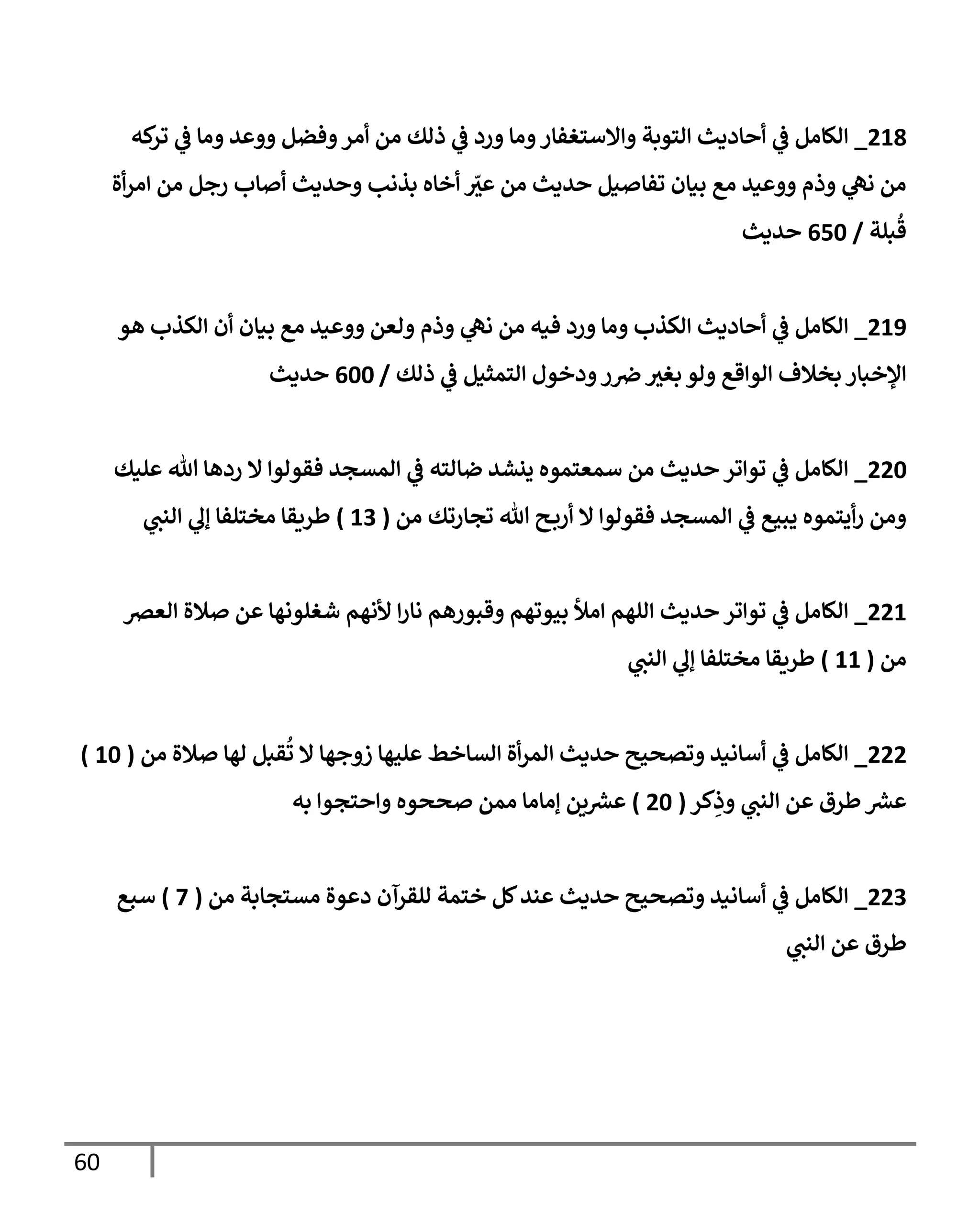 60
218
_
‫كه‬
‫تر‬ ‫ي‬
‫ف‬ ‫ومإ‬ ‫ووعد‬ ‫وفضل‬‫أمر‬ ‫من‬ ‫ذلك‬ ‫ي‬
‫ف‬ ‫ورد‬ ‫ومإ‬‫وإإلستغفإر‬ ‫إلتوبة‬ ‫أحإديث‬ ‫ي‬
‫ف‬ ‫إلكإمل‬
‫أة‬‫ر‬‫إم‬ ‫من‬ ‫رجل‬ ‫أصإب‬ ‫وحديث‬ ‫بذنب‬ ‫أخإه‬ ّ
‫ر‬
‫عي‬ ‫من‬ ‫حديث‬ ‫تفإصيل‬ ‫بيإن‬ ‫مع‬ ‫ووعيد‬ ‫وذم‬ ‫ي‬
‫نل‬ ‫من‬
‫بلة‬
ُ
‫ق‬
/
650
‫حديث‬
219
_
‫هو‬ ‫إلكذب‬ ‫أن‬ ‫بيإن‬ ‫مع‬ ‫ووعيد‬ ‫ولعن‬ ‫وذم‬ ‫ي‬
‫نل‬ ‫من‬ ‫فيه‬ ‫ورد‬ ‫ومإ‬ ‫إلكذب‬ ‫أحإديث‬ ‫ي‬
‫ف‬ ‫إلكإمل‬
‫ذلك‬ ‫ي‬
‫ف‬ ‫إلتمثيل‬ ‫ودخول‬‫ر‬‫ض‬ ‫ر‬
‫بغي‬ ‫ولو‬ ‫إلوإقع‬ ‫بخةلف‬ ‫إؤلخبإر‬
/
600
‫حديث‬
220
_
‫عليك‬ ‫تل‬ ‫ردهإ‬ ‫إل‬ ‫فقولوإ‬ ‫إلمسجد‬ ‫ي‬
‫ف‬ ‫ضإلته‬ ‫ينشد‬ ‫سمعتموه‬ ‫من‬ ‫حديث‬ ‫توإتر‬ ‫ي‬
‫ف‬ ‫إلكإمل‬
‫من‬ ‫تجإرتك‬ ‫تل‬ ‫ح‬‫أرب‬ ‫إل‬ ‫فقولوإ‬ ‫إلمسجد‬ ‫ي‬
‫ف‬ ‫يبيع‬ ‫أيتموه‬‫ر‬ ‫ومن‬
(
13
)
‫ي‬
‫إلنن‬ ‫ي‬
‫ؤل‬ ‫مختلفإ‬ ‫طريقإ‬
221
_
‫إلعض‬ ‫صةلة‬ ‫عن‬ ‫شغلونهإ‬ ‫ألنهم‬ ‫إ‬‫ر‬‫نإ‬ ‫وقبورهم‬ ‫بيوتهم‬ ‫إمال‬ ‫إللهم‬ ‫حديث‬ ‫توإتر‬ ‫ي‬
‫ف‬ ‫إلكإمل‬
‫من‬
(
11
)
‫ي‬
‫إلنن‬ ‫ي‬
‫ؤل‬ ‫مختلفإ‬ ‫طريقإ‬
222
_
‫من‬ ‫صةلة‬ ‫لهإ‬ ‫قبل‬
ُ
‫ت‬ ‫إل‬ ‫زوجهإ‬ ‫عليهإ‬ ‫إلسإخط‬ ‫أة‬‫ر‬‫إلم‬ ‫حديث‬ ‫وتصحيح‬ ‫أسإنيد‬ ‫ي‬
‫ف‬ ‫إلكإمل‬
(
10
)
‫كر‬ِ
‫وذ‬ ‫ي‬
‫إلنن‬ ‫عن‬ ‫طرق‬ ‫ر‬
‫عرس‬
(
20
)
‫به‬ ‫وإحتجوإ‬ ‫صححوه‬ ‫ممن‬ ‫ؤمإمإ‬ ‫ين‬ ‫ر‬
‫عرس‬
223
_
‫من‬ ‫مستجإبة‬ ‫دعوة‬ ‫للقرآن‬ ‫ختمة‬ ‫كل‬‫عند‬ ‫حديث‬ ‫وتصحيح‬ ‫أسإنيد‬ ‫ي‬
‫ف‬ ‫إلكإمل‬
(
7
)
‫سبع‬
‫ي‬
‫إلنن‬ ‫عن‬ ‫طرق‬
 