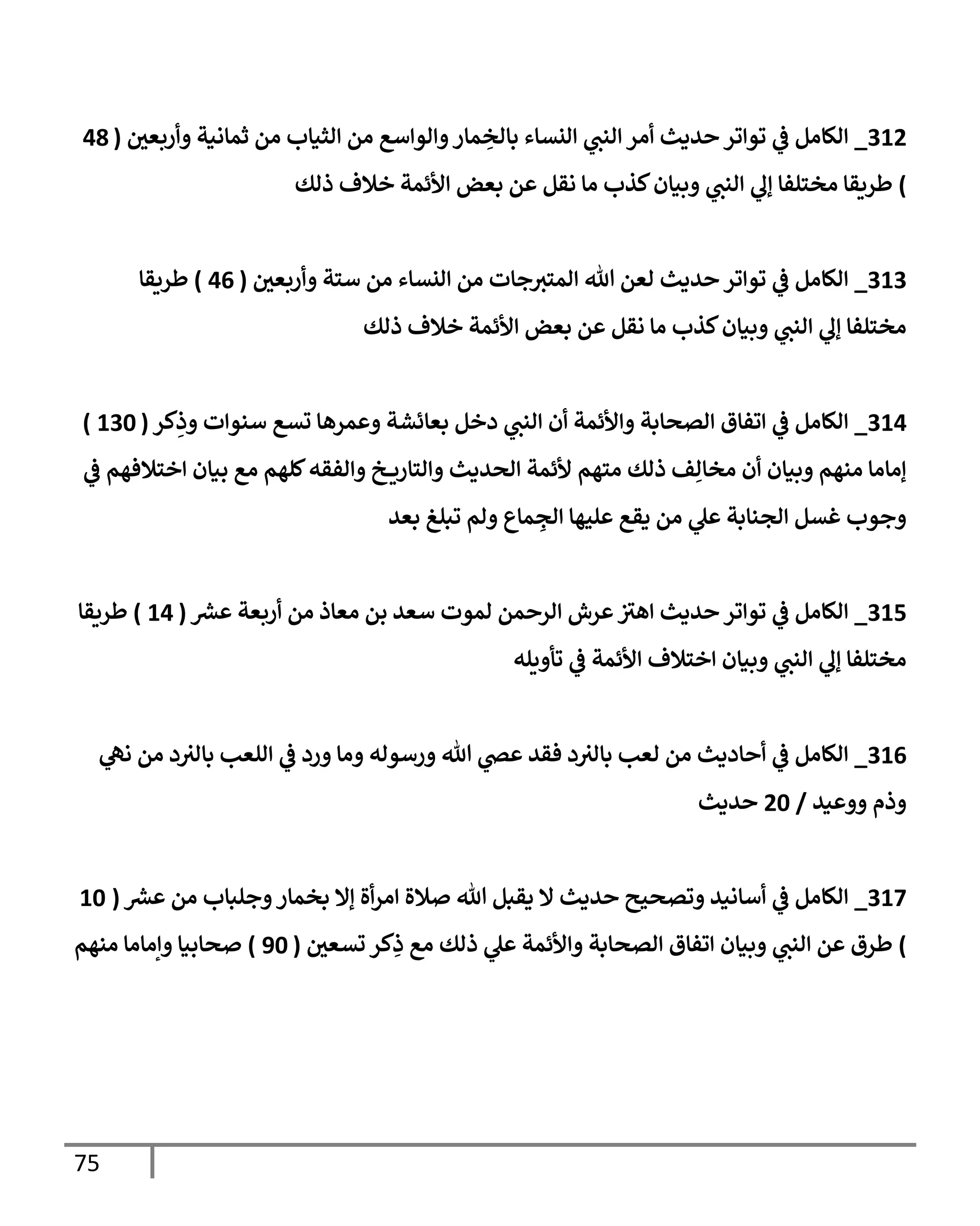 75
312
_
‫ر‬
‫وأربعن‬ ‫ثمإنية‬ ‫من‬ ‫إلثيإب‬ ‫من‬ ‫وإلوإسع‬‫مإر‬ ِ
‫بإلخ‬ ‫إلنسإء‬ ‫ي‬
‫إلنن‬ ‫أمر‬ ‫حديث‬ ‫توإتر‬ ‫ي‬
‫ف‬ ‫إلكإمل‬
(
48
)
‫ذلك‬ ‫خةلف‬ ‫إألئمة‬ ‫بعض‬ ‫عن‬ ‫نقل‬ ‫مإ‬ ‫كذب‬‫وبيإن‬ ‫ي‬
‫إلنن‬ ‫ي‬
‫ؤل‬ ‫مختلفإ‬ ‫طريقإ‬
313
_
‫ر‬
‫وأربعن‬ ‫ستة‬ ‫من‬ ‫إلنسإء‬ ‫من‬ ‫جإت‬‫إلمتي‬ ‫تل‬ ‫لعن‬ ‫حديث‬ ‫توإتر‬ ‫ي‬
‫ف‬ ‫إلكإمل‬
(
46
)
‫طريقإ‬
‫ذلك‬ ‫خةلف‬ ‫إألئمة‬ ‫بعض‬ ‫عن‬ ‫نقل‬ ‫مإ‬ ‫كذب‬‫وبيإن‬ ‫ي‬
‫إلنن‬ ‫ي‬
‫ؤل‬ ‫مختلفإ‬
314
_
‫كر‬ِ
‫وذ‬ ‫سنوإت‬ ‫تسع‬ ‫وعمرهإ‬ ‫بعإئشة‬ ‫دخل‬ ‫ي‬
‫إلنن‬ ‫أن‬ ‫وإألئمة‬ ‫إلصحإبة‬ ‫إتفإق‬ ‫ي‬
‫ف‬ ‫إلكإمل‬
(
130
)
‫ي‬
‫ف‬ ‫إختةلفهم‬ ‫بيإن‬ ‫مع‬ ‫كلهم‬‫وإلفقه‬ ‫خ‬ ‫وإلتإري‬ ‫إلحديث‬ ‫ألئمة‬ ‫متهم‬ ‫ذلك‬ ‫ف‬ِ‫مخإل‬ ‫أن‬ ‫وبيإن‬ ‫منهم‬ ‫ؤمإمإ‬
‫بعد‬ ‫تبلغ‬ ‫ولم‬ ‫مإع‬ ِ
‫إلج‬ ‫عليهإ‬ ‫يقع‬ ‫من‬ ‫ي‬
‫عل‬ ‫إلجنإبة‬ ‫غسل‬ ‫وجوب‬
315
_
‫ر‬
‫عرس‬ ‫أربعة‬ ‫من‬ ‫معإذ‬ ‫بن‬ ‫سعد‬ ‫لموت‬ ‫إلرحمن‬ ‫عرش‬ ‫ر‬
‫إهي‬ ‫حديث‬ ‫توإتر‬ ‫ي‬
‫ف‬ ‫إلكإمل‬
(
14
)
‫طريقإ‬
‫تأويله‬ ‫ي‬
‫ف‬ ‫إألئمة‬ ‫إختةلف‬ ‫وبيإن‬ ‫ي‬
‫إلنن‬ ‫ي‬
‫ؤل‬ ‫مختلفإ‬
316
_
‫ي‬
‫نل‬ ‫من‬ ‫د‬‫بإلي‬ ‫إللعب‬ ‫ي‬
‫ف‬ ‫ورد‬ ‫ومإ‬ ‫ورسوله‬ ‫تل‬ ‫ي‬
‫عص‬ ‫فقد‬ ‫د‬‫بإلي‬ ‫لعب‬ ‫من‬ ‫أحإديث‬ ‫ي‬
‫ف‬ ‫إلكإمل‬
‫ووعيد‬ ‫وذم‬
/
20
‫حديث‬
317
_
‫ر‬
‫عرس‬ ‫من‬ ‫وجلبإب‬‫بخمإر‬ ‫ؤإل‬ ‫أة‬‫ر‬‫إم‬ ‫صةلة‬ ‫تل‬ ‫يقبل‬ ‫إل‬ ‫حديث‬ ‫وتصحيح‬ ‫أسإنيد‬ ‫ي‬
‫ف‬ ‫إلكإمل‬
(
10
)
‫ر‬
‫تسعن‬ ‫كر‬ِ
‫ذ‬ ‫مع‬ ‫ذلك‬ ‫ي‬
‫عل‬ ‫وإألئمة‬ ‫إلصحإبة‬ ‫إتفإق‬ ‫وبيإن‬ ‫ي‬
‫إلنن‬ ‫عن‬ ‫طرق‬
(
90
)
‫منهم‬ ‫وإمإمإ‬ ‫صحإبيإ‬
 