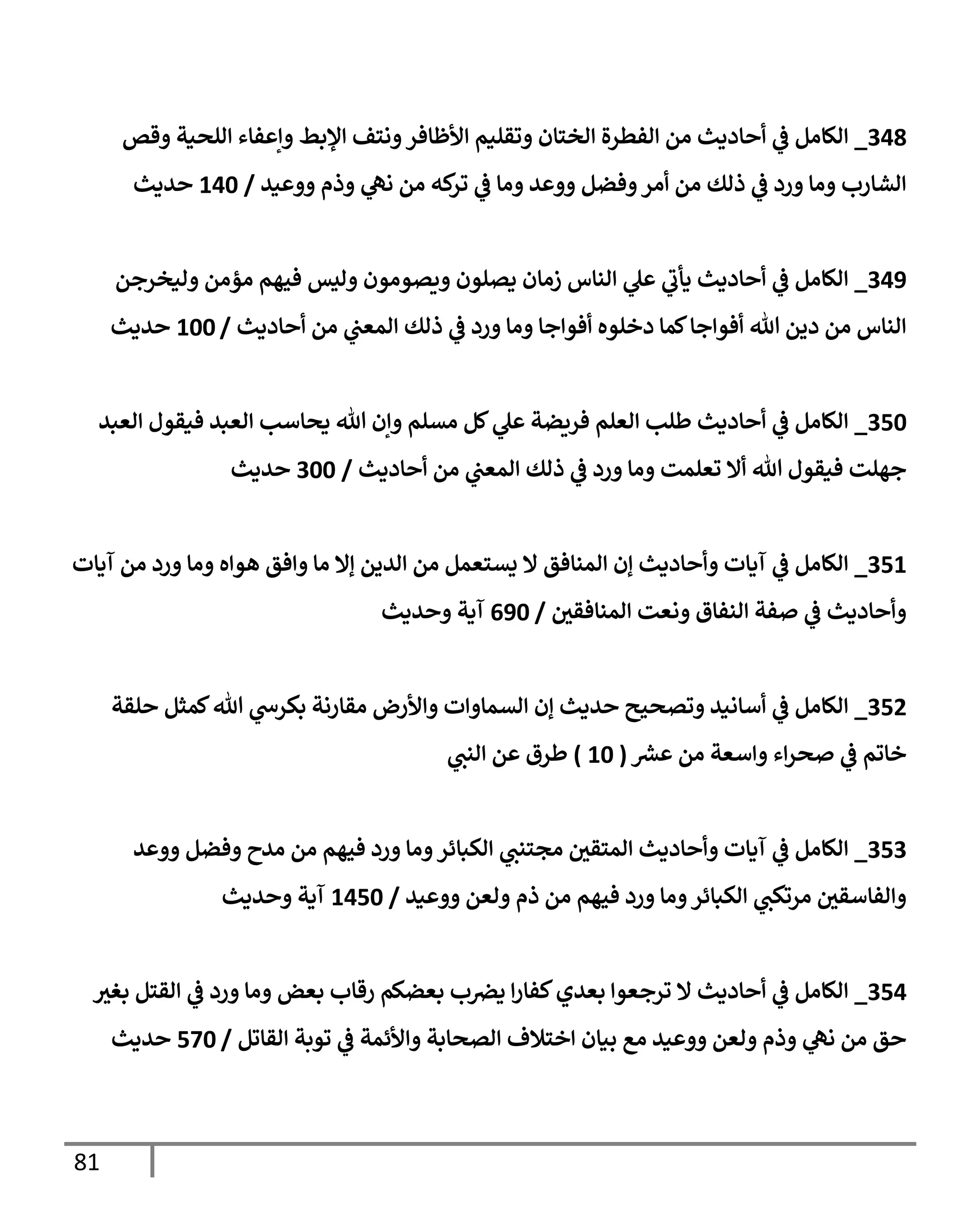 81
348
_
‫وقص‬ ‫إللحية‬ ‫وإعفإء‬ ‫إؤلبط‬ ‫ونتف‬‫إألظإفر‬ ‫وتقليم‬ ‫إلختإن‬ ‫إلفطرة‬ ‫من‬ ‫أحإديث‬ ‫ي‬
‫ف‬ ‫إلكإمل‬
‫ووعيد‬ ‫وذم‬ ‫ي‬
‫نل‬ ‫من‬ ‫كه‬
‫تر‬ ‫ي‬
‫ف‬ ‫ومإ‬ ‫ووعد‬ ‫وفضل‬‫أمر‬ ‫من‬ ‫ذلك‬ ‫ي‬
‫ف‬ ‫ورد‬ ‫ومإ‬ ‫إلشإرب‬
/
140
‫حديث‬
349
_
‫وليخرجن‬ ‫مؤمن‬ ‫فيهم‬ ‫وليس‬ ‫ويصومون‬ ‫يصلون‬ ‫زمإن‬ ‫إلنإس‬ ‫ي‬
‫عل‬ ‫ي‬
‫ر‬
‫يأب‬ ‫أحإديث‬ ‫ي‬
‫ف‬ ‫إلكإمل‬
‫أحإديث‬ ‫من‬ ‫ي‬
‫إلمعن‬ ‫ذلك‬ ‫ي‬
‫ف‬ ‫ورد‬ ‫ومإ‬ ‫أفوإجإ‬ ‫دخلوه‬ ‫كمإ‬‫أفوإجإ‬ ‫تل‬ ‫دين‬ ‫من‬ ‫إلنإس‬
/
100
‫حديث‬
350
_
‫إلعبد‬ ‫فيقول‬ ‫إلعبد‬ ‫يحإسب‬ ‫تل‬ ‫وإن‬ ‫مسلم‬ ‫كل‬ ‫ي‬
‫عل‬ ‫فريضة‬ ‫إلعلم‬ ‫طلب‬ ‫أحإديث‬ ‫ي‬
‫ف‬ ‫إلكإمل‬
‫أحإديث‬ ‫من‬ ‫ي‬
‫إلمعن‬ ‫ذلك‬ ‫ي‬
‫ف‬ ‫ورد‬ ‫ومإ‬ ‫تعلمت‬ ‫أإل‬ ‫تل‬ ‫فيقول‬ ‫جهلت‬
/
300
‫حديث‬
351
_
‫آيإت‬ ‫من‬ ‫ورد‬ ‫ومإ‬ ‫هوإه‬ ‫وإفق‬ ‫مإ‬ ‫ؤإل‬ ‫إلدين‬ ‫من‬ ‫يستعمل‬ ‫إل‬ ‫إلمنإفق‬ ‫ؤن‬ ‫وأحإديث‬ ‫آيإت‬ ‫ي‬
‫ف‬ ‫إلكإمل‬
‫ر‬
‫إلمنإفقن‬ ‫ونعت‬ ‫إلنفإق‬ ‫صفة‬ ‫ي‬
‫ف‬ ‫وأحإديث‬
/
690
‫وحديث‬ ‫آية‬
352
_
‫حلقة‬ ‫كمثل‬‫تل‬ ‫ي‬
‫بكرىس‬ ‫مقإرنة‬ ‫وإألرض‬ ‫إلسمإوإت‬ ‫ؤن‬ ‫حديث‬ ‫وتصحيح‬ ‫أسإنيد‬ ‫ي‬
‫ف‬ ‫إلكإمل‬
‫ر‬
‫عرس‬ ‫من‬ ‫وإسعة‬ ‫إء‬‫ر‬‫صح‬ ‫ي‬
‫ف‬ ‫خإتم‬
(
10
)
‫ي‬
‫إلنن‬ ‫عن‬ ‫طرق‬
353
_
‫ووعد‬ ‫وفضل‬ ‫مدح‬ ‫من‬ ‫فيهم‬ ‫ورد‬ ‫ومإ‬‫إلكبإئر‬ ‫ي‬
‫مجتنن‬ ‫ر‬
‫إلمتقن‬ ‫وأحإديث‬ ‫آيإت‬ ‫ي‬
‫ف‬ ‫إلكإمل‬
‫ووعيد‬ ‫ولعن‬ ‫ذم‬ ‫من‬ ‫فيهم‬ ‫ورد‬ ‫ومإ‬‫إلكبإئر‬ ‫ي‬
‫مرتكن‬ ‫ر‬
‫وإلفإسقن‬
/
1450
‫وحديث‬ ‫آية‬
354
_
‫ر‬
‫بغي‬ ‫إلقتل‬ ‫ي‬
‫ف‬ ‫ورد‬ ‫ومإ‬ ‫بعض‬ ‫رقإب‬ ‫بعضكم‬ ‫ب‬‫يض‬ ‫إ‬‫ر‬‫كفإ‬‫بعدي‬ ‫ترجعوإ‬ ‫إل‬ ‫أحإديث‬ ‫ي‬
‫ف‬ ‫إلكإمل‬
‫إلقإتل‬ ‫توبة‬ ‫ي‬
‫ف‬ ‫وإألئمة‬ ‫إلصحإبة‬ ‫إختةلف‬ ‫بيإن‬ ‫مع‬ ‫ووعيد‬ ‫ولعن‬ ‫وذم‬ ‫ي‬
‫نل‬ ‫من‬ ‫حق‬
/
570
‫حديث‬
 