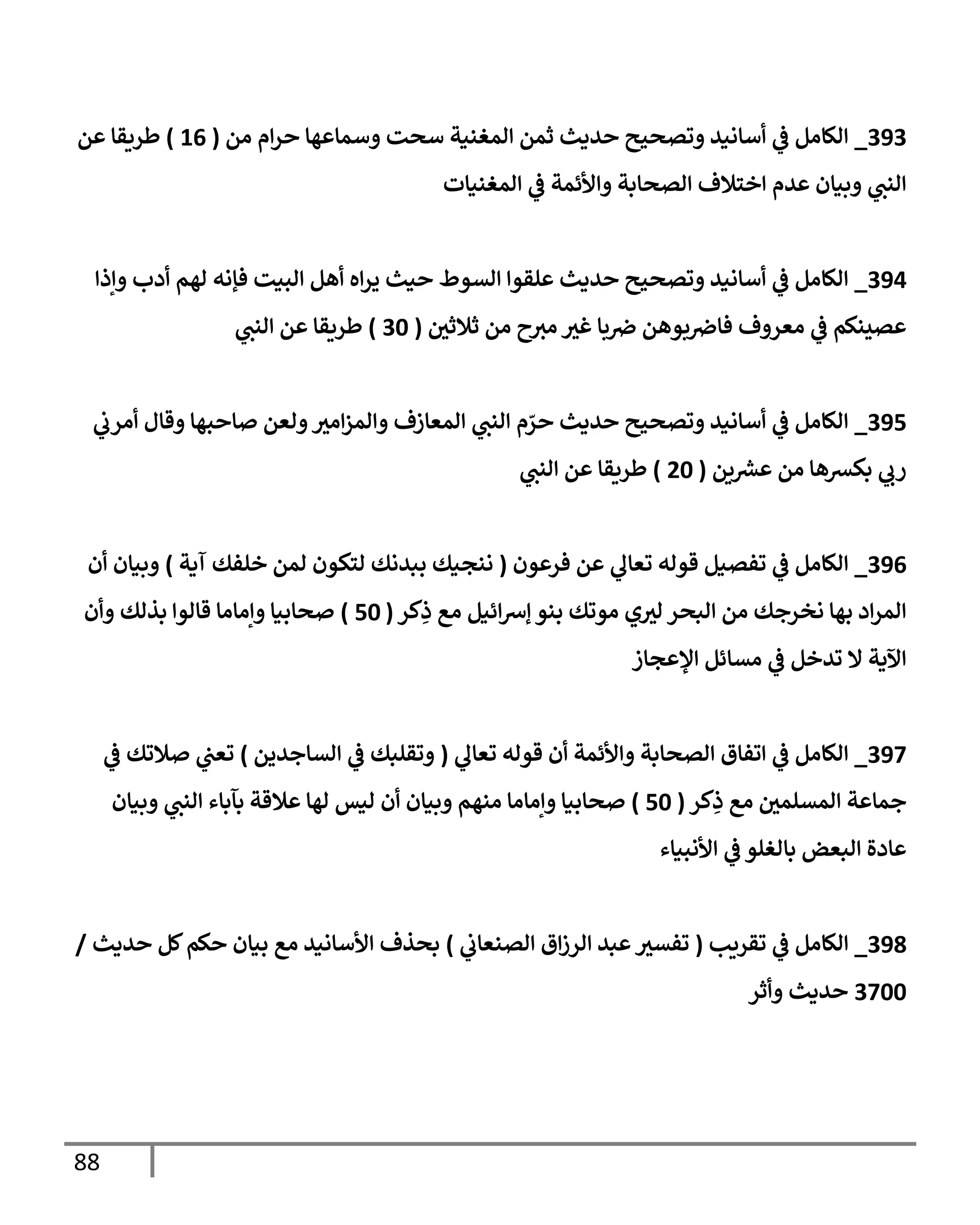 88
393
_
‫من‬ ‫إم‬‫ر‬‫ح‬ ‫وسمإعهإ‬ ‫سحت‬ ‫إلمغنية‬ ‫ثمن‬ ‫حديث‬ ‫وتصحيح‬ ‫أسإنيد‬ ‫ي‬
‫ف‬ ‫إلكإمل‬
(
16
)
‫عن‬ ‫طريقإ‬
‫إلمغنيإت‬ ‫ي‬
‫ف‬ ‫وإألئمة‬ ‫إلصحإبة‬ ‫إختةلف‬ ‫عدم‬ ‫وبيإن‬ ‫ي‬
‫إلنن‬
394
_
‫وإذإ‬ ‫أدب‬ ‫لهم‬ ‫فؤنه‬ ‫إلبيت‬ ‫أهل‬ ‫إه‬‫ر‬‫ي‬ ‫حيث‬ ‫إلسوط‬ ‫علقوإ‬ ‫حديث‬ ‫وتصحيح‬ ‫أسإنيد‬ ‫ي‬
‫ف‬ ‫إلكإمل‬
‫ر‬
‫ثةلثن‬ ‫من‬ ‫ح‬‫مي‬ ‫ر‬
‫غي‬ ‫بإ‬‫ض‬ ‫بوهن‬‫فإض‬ ‫معروف‬ ‫ي‬
‫ف‬ ‫عصينكم‬
(
30
)
‫ي‬
‫إلنن‬ ‫عن‬ ‫طريقإ‬
395
_
‫ي‬
‫أمرب‬ ‫وقإل‬ ‫صإحبهإ‬ ‫ولعن‬ ‫ر‬
‫إمي‬‫ز‬‫وإلم‬ ‫إلمعإزف‬ ‫ي‬
‫إلنن‬ ‫م‬ ّ
‫حر‬ ‫حديث‬ ‫وتصحيح‬ ‫أسإنيد‬ ‫ي‬
‫ف‬ ‫إلكإمل‬
‫ين‬ ‫ر‬
‫عرس‬ ‫من‬ ‫بكرسهإ‬ ‫ي‬
‫رب‬
(
20
)
‫ي‬
‫إلنن‬ ‫عن‬ ‫طريقإ‬
396
_
‫فرعون‬ ‫عن‬ ‫ي‬
‫تعإل‬ ‫قوله‬ ‫تفصيل‬ ‫ي‬
‫ف‬ ‫إلكإمل‬
(
‫آية‬ ‫خلفك‬ ‫لمن‬ ‫لتكون‬ ‫ببدنك‬ ‫ننجيك‬
)
‫أن‬ ‫وبيإن‬
‫كر‬ِ
‫ذ‬ ‫مع‬ ‫إئيل‬‫رس‬‫ؤ‬ ‫بنو‬ ‫موتك‬ ‫ي‬ ‫ر‬
‫لي‬ ‫إلبحر‬ ‫من‬ ‫نخرجك‬ ‫بهإ‬ ‫إد‬‫ر‬‫إلم‬
(
50
)
‫وأن‬ ‫بذلك‬ ‫قإلوإ‬ ‫وإمإمإ‬ ‫صحإبيإ‬
‫إؤلعجإز‬ ‫مسإئل‬ ‫ي‬
‫ف‬ ‫تدخل‬ ‫إل‬ ‫إآلية‬
397
_
‫ي‬
‫تعإل‬ ‫قوله‬ ‫أن‬ ‫وإألئمة‬ ‫إلصحإبة‬ ‫إتفإق‬ ‫ي‬
‫ف‬ ‫إلكإمل‬
(
‫إلسإجدين‬ ‫ي‬
‫ف‬ ‫وتقلبك‬
)
‫ي‬
‫ف‬ ‫صةلتك‬ ‫ي‬
‫تعن‬
‫كر‬ِ
‫ذ‬ ‫مع‬ ‫ر‬
‫إلمسلمن‬ ‫جمإعة‬
(
50
)
‫وبيإن‬ ‫ي‬
‫إلنن‬ ‫بآبإء‬ ‫عةلقة‬ ‫لهإ‬ ‫ليس‬ ‫أن‬ ‫وبيإن‬ ‫منهم‬ ‫وإمإمإ‬ ‫صحإبيإ‬
‫إألنبيإء‬ ‫ي‬
‫ف‬ ‫بإلغلو‬ ‫إلبعض‬ ‫عإدة‬
398
_
‫تقريب‬ ‫ي‬
‫ف‬ ‫إلكإمل‬
(
‫ي‬
‫إلصنعإب‬ ‫إق‬‫ز‬‫إلر‬ ‫عبد‬ ‫ر‬
‫تفسي‬
)
‫حديث‬ ‫كل‬‫حكم‬ ‫بيإن‬ ‫مع‬ ‫إألسإنيد‬ ‫بحذف‬
/
3700
‫وأثر‬ ‫حديث‬
 