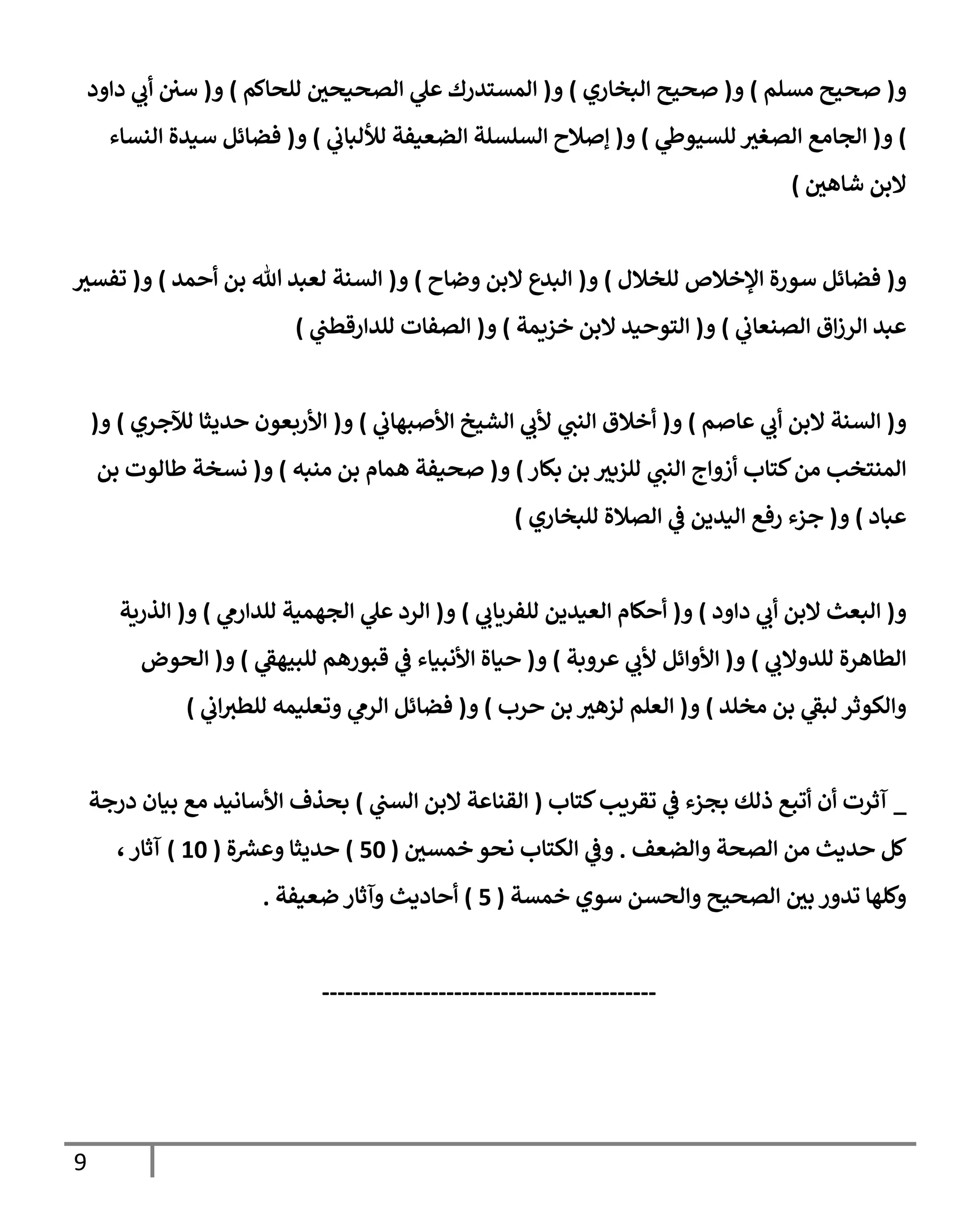 9
‫و‬
(
‫مسلم‬ ‫صحيح‬
)
‫و‬
(
‫إلبخإري‬ ‫صحيح‬
)
‫و‬
(
‫للحإكم‬ ‫ر‬
‫إلصحيحن‬ ‫ي‬
‫عل‬ ‫إلمستدرك‬
)
‫و‬
(
‫دإود‬ ‫ي‬
‫أب‬ ‫سن‬
)
‫و‬
(
‫ي‬
‫للسيوط‬ ‫ر‬
‫إلصغي‬ ‫إلجإمع‬
)
‫و‬
(
‫ي‬
‫لاللبإب‬ ‫إلضعيفة‬ ‫إلسلسلة‬ ‫ؤصةلح‬
)
‫و‬
(
‫إلنسإء‬ ‫سيدة‬ ‫فضإئل‬
‫ر‬
‫شإهن‬ ‫إلبن‬
)
‫و‬
(
‫للخةلل‬ ‫إؤلخةلص‬ ‫سورة‬ ‫فضإئل‬
)
‫و‬
(
‫وضإح‬ ‫إلبن‬ ‫إلبدع‬
)
‫و‬
(
‫أحمد‬ ‫بن‬ ‫تل‬ ‫لعبد‬ ‫إلسنة‬
)
‫و‬
(
‫ر‬
‫تفسي‬
‫ي‬
‫إلصنعإب‬ ‫إق‬‫ز‬‫إلر‬ ‫عبد‬
)
‫و‬
(
‫خزيمة‬ ‫إلبن‬ ‫إلتوحيد‬
)
‫و‬
(
‫ي‬
‫للدإرقطن‬ ‫إلصفإت‬
)
‫و‬
(
‫عإصم‬ ‫ي‬
‫أب‬ ‫إلبن‬ ‫إلسنة‬
)
‫و‬
(
‫ي‬
‫إألصبهإب‬ ‫إلشيخ‬ ‫ي‬
‫ألب‬ ‫ي‬
‫إلنن‬ ‫أخةلق‬
)
‫و‬
(
‫لئلجري‬ ‫حديثإ‬ ‫إألربعون‬
)
‫و‬
(
‫بكإر‬ ‫بن‬ ‫ر‬
‫للزبي‬ ‫ي‬
‫إلنن‬ ‫أزوإج‬ ‫كتإب‬‫من‬ ‫إلمنتخب‬
)
‫و‬
(
‫منبه‬ ‫بن‬ ‫همإم‬ ‫صحيفة‬
)
‫و‬
(
‫بن‬ ‫طإلوت‬ ‫نسخة‬
‫عبإد‬
)
‫و‬
(
‫للبخإري‬ ‫إلصةلة‬ ‫ي‬
‫ف‬ ‫إليدين‬ ‫رفع‬ ‫جزء‬
)
‫و‬
(
‫دإود‬ ‫ي‬
‫أب‬ ‫إلبن‬ ‫إلبعث‬
)
‫و‬
(
‫ي‬
‫للفريإب‬ ‫إلعيدين‬ ‫أحكإم‬
)
‫و‬
(
‫ي‬
‫للدإرم‬ ‫إلجهمية‬ ‫ي‬
‫عل‬ ‫إلرد‬
)
‫و‬
(
‫إلذرية‬
‫ي‬
‫للدوإلب‬ ‫إلطإهرة‬
)
‫و‬
(
‫عروبة‬ ‫ي‬
‫ألب‬ ‫إألوإئل‬
)
‫و‬
(
‫ي‬
‫ر‬
‫للبيهف‬ ‫قبورهم‬ ‫ي‬
‫ف‬ ‫إألنبيإء‬ ‫حيإة‬
)
‫و‬
(
‫إلحوض‬
‫مخلد‬ ‫بن‬ ‫ي‬
‫ر‬
‫لبف‬ ‫وإلكوثر‬
)
‫و‬
(
‫حرب‬ ‫بن‬ ‫ر‬
‫لزهي‬ ‫إلعلم‬
)
‫و‬
(
‫ي‬
‫إب‬‫للطي‬ ‫وتعليمه‬ ‫ي‬
‫إلرم‬ ‫فضإئل‬
)
_
‫كتإب‬‫تقريب‬ ‫ي‬
‫ف‬ ‫بجزء‬ ‫ذلك‬ ‫أتبع‬ ‫أن‬ ‫آثرت‬
(
‫ي‬
‫إلسن‬ ‫إلبن‬ ‫إلقنإعة‬
)
‫درجة‬ ‫بيإن‬ ‫مع‬ ‫إألسإنيد‬ ‫بحذف‬
‫وإلضعف‬ ‫إلصحة‬ ‫من‬ ‫حديث‬ ‫كل‬
.
‫ر‬
‫خمسن‬ ‫نحو‬ ‫إلكتإب‬ ‫ي‬
‫وف‬
(
50
)
‫ة‬ ‫ر‬
‫وعرس‬ ‫حديثإ‬
(
10
)
،‫آثإر‬
‫خمسة‬ ‫سوي‬ ‫وإلحسن‬ ‫إلصحيح‬ ‫ر‬
‫بن‬ ‫تدور‬ ‫وكلهإ‬
(
5
)
‫ضعيفة‬ ‫وآثإر‬ ‫أحإديث‬
.
-------------------------------------------
 