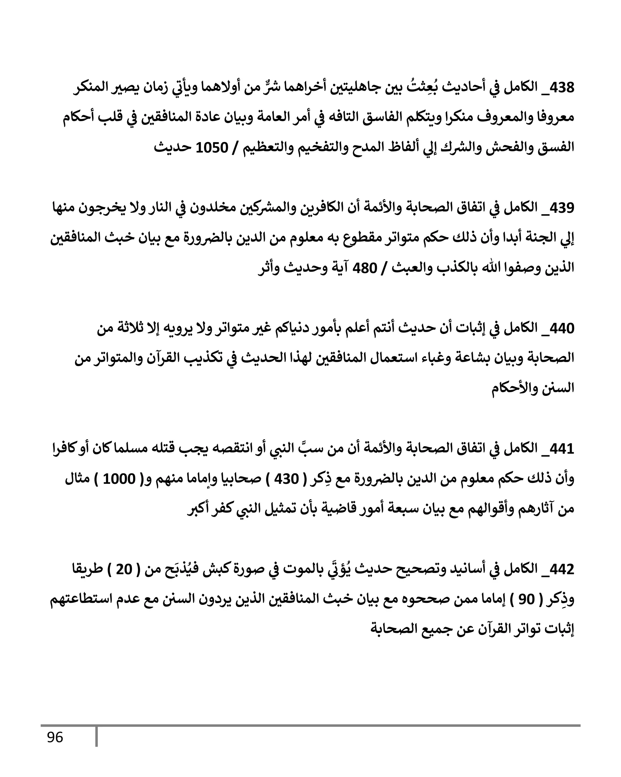 96
438
_
‫إلمنكر‬ ‫ر‬
‫يصي‬ ‫زمإن‬ ‫ي‬
‫ر‬
‫ويأب‬ ‫أوإلهمإ‬ ‫من‬ ٌّ ‫ر‬
‫رس‬ ‫إهمإ‬‫ر‬‫أخ‬ ‫ر‬
‫جإهليتن‬ ‫ر‬
‫بن‬
ُ
‫ثت‬ ِ
‫ع‬
ُ
‫ب‬ ‫أحإديث‬ ‫ي‬
‫ف‬ ‫إلكإمل‬
‫أحكإم‬ ‫قلب‬ ‫ي‬
‫ف‬ ‫ر‬
‫إلمنإفقن‬ ‫عإدة‬ ‫وبيإن‬ ‫إلعإمة‬ ‫أمر‬ ‫ي‬
‫ف‬ ‫إلتإفه‬ ‫إلفإسق‬ ‫ويتكلم‬ ‫إ‬‫ر‬‫منك‬ ‫وإلمعروف‬ ‫معروفإ‬
‫وإلتعظيم‬ ‫وإلتفخيم‬ ‫إلمدح‬ ‫ألفإظ‬ ‫ي‬
‫ؤل‬ ‫ك‬ ‫ر‬
‫وإلرس‬ ‫وإلفحش‬ ‫إلفسق‬
/
1050
‫حديث‬
439
_
‫منهإ‬ ‫يخرجون‬ ‫وإل‬‫إلنإر‬ ‫ي‬
‫ف‬ ‫مخلدون‬ ‫ر‬
‫كن‬ ‫ر‬
‫وإلمرس‬ ‫إلكإفرين‬ ‫أن‬ ‫وإألئمة‬ ‫إلصحإبة‬ ‫إتفإق‬ ‫ي‬
‫ف‬ ‫إلكإمل‬
‫ر‬
‫إلمنإفقن‬ ‫خبث‬ ‫بيإن‬ ‫مع‬ ‫ورة‬‫بإلض‬ ‫إلدين‬ ‫من‬ ‫معلوم‬ ‫به‬ ‫مقطوع‬ ‫متوإتر‬ ‫حكم‬ ‫ذلك‬ ‫وأن‬ ‫أبدإ‬ ‫إلجنة‬ ‫ي‬
‫ؤل‬
‫وإلعبث‬ ‫بإلكذب‬ ‫تل‬ ‫وصفوإ‬ ‫إلذين‬
/
480
‫وأثر‬ ‫وحديث‬ ‫آية‬
440
_
‫من‬ ‫ثةلثة‬ ‫ؤإل‬ ‫يرويه‬ ‫وإل‬‫متوإتر‬ ‫ر‬
‫غي‬ ‫دنيإكم‬ ‫بأمور‬ ‫أعلم‬ ‫أنتم‬ ‫حديث‬ ‫أن‬ ‫ؤثبإت‬ ‫ي‬
‫ف‬ ‫إلكإمل‬
‫من‬ ‫وإلمتوإتر‬ ‫إلقرآن‬ ‫تكذيب‬ ‫ي‬
‫ف‬ ‫إلحديث‬ ‫لهذإ‬ ‫ر‬
‫إلمنإفقن‬ ‫إستعمإل‬ ‫وغبإء‬ ‫بشإعة‬ ‫وبيإن‬ ‫إلصحإبة‬
‫وإألحكإم‬ ‫إلسن‬
441
_
‫إ‬‫ر‬‫كإف‬‫أو‬ ‫كإن‬‫مسلمإ‬ ‫قتله‬ ‫يجب‬ ‫إنتقصه‬ ‫أو‬ ‫ي‬
‫إلنن‬ َّ
‫سب‬ ‫من‬ ‫أن‬ ‫وإألئمة‬ ‫إلصحإبة‬ ‫إتفإق‬ ‫ي‬
‫ف‬ ‫إلكإمل‬
‫كر‬ِ
‫ذ‬ ‫مع‬ ‫ورة‬‫بإلض‬ ‫إلدين‬ ‫من‬ ‫معلوم‬ ‫حكم‬ ‫ذلك‬ ‫وأن‬
(
430
)
‫و‬ ‫منهم‬ ‫وإمإمإ‬ ‫صحإبيإ‬
(
1000
)
‫مثإل‬
‫أكي‬ ‫كفر‬ ‫ي‬
‫إلنن‬ ‫تمثيل‬ ‫بأن‬ ‫قإضية‬ ‫أمور‬ ‫سبعة‬ ‫بيإن‬ ‫مع‬ ‫وأقوإلهم‬ ‫آثإرهم‬ ‫من‬
442
_
‫من‬ ‫ح‬
َ
‫ذب‬ُ‫في‬ ‫كبش‬‫صورة‬ ‫ي‬
‫ف‬ ‫بإلموت‬ ‫ي‬
َ‫ر‬
‫ؤب‬
ُ
‫ي‬ ‫حديث‬ ‫وتصحيح‬ ‫أسإنيد‬ ‫ي‬
‫ف‬ ‫إلكإمل‬
(
20
)
‫طريقإ‬
‫كر‬ِ
‫وذ‬
(
90
)
‫إستطإعتهم‬ ‫عدم‬ ‫مع‬ ‫إلسن‬ ‫يردون‬ ‫إلذين‬ ‫ر‬
‫إلمنإفقن‬ ‫خبث‬ ‫بيإن‬ ‫مع‬ ‫صححوه‬ ‫ممن‬ ‫ؤمإمإ‬
‫إلصحإبة‬ ‫جميع‬ ‫عن‬ ‫إلقرآن‬ ‫توإتر‬ ‫ؤثبإت‬
 