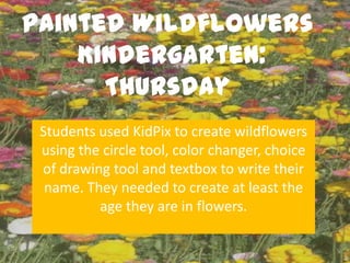 Painted Wildflowers
    Kindergarten:
      Thursday
 Students used KidPix to create wildflowers
 using the circle tool, color changer, choice
 of drawing tool and textbox to write their
  name. They needed to create at least the
          age they are in flowers.
 