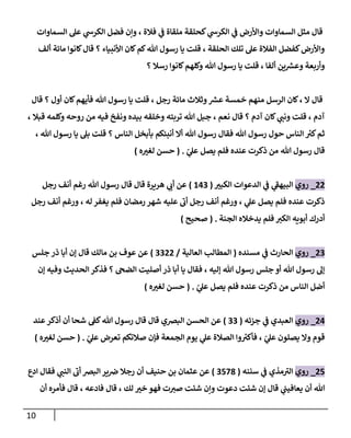 11
‫فالة‬ ‫ي‬
‫ف‬ ‫ملقاة‬ ‫كحلقة‬ ‫ي‬
‫الكرس‬ ‫ي‬
‫ف‬ ‫واوأرض‬ ‫السماوات‬ ‫مثل‬ ‫قا‬
‫السماوات‬ ‫عل‬ ‫ي‬
‫الكرس‬ ‫فضل‬ ‫وإن‬ ،
‫ألف‬ ‫مائة‬ ‫كانوا‬ ‫قا‬ ‫؟‬ ‫اوأنبياء‬ ‫كان‬‫كم‬‫هللا‬ ‫رسو‬ ‫يا‬ ‫قلت‬ ، ‫الحلقة‬ ‫تلك‬ ‫عل‬ ‫الفالة‬ ‫كفضل‬‫واوأرض‬
‫؟‬ ‫رسال‬ ‫كانوا‬‫وكلهم‬ ‫هللا‬ ‫رسو‬ ‫يا‬ ‫قلت‬ ، ‫ألفا‬ ‫ين‬ ‫ر‬
‫وعش‬ ‫وأربعة‬
‫كان‬‫فأيهم‬ ‫هللا‬ ‫رسو‬ ‫يا‬ ‫قلت‬ ، ‫رجل‬ ‫مائة‬ ‫وثالث‬ ‫ر‬
‫عش‬ ‫خمسة‬ ‫منهم‬ ‫الرسل‬ ‫كان‬، ‫ال‬ ‫قا‬
‫قا‬ ‫؟‬ ‫أو‬
، ‫قبال‬ ‫وكلمه‬ ‫روحه‬ ‫من‬ ‫فيه‬ ‫ونفخ‬ ‫بيده‬ ‫وخلقه‬ ‫تربته‬ ‫هللا‬ ‫جبل‬ ، ‫نعم‬ ‫قا‬ ‫؟‬ ‫آدم‬ ‫كان‬ ‫ي‬
‫ونب‬ ‫قلت‬ ، ‫آدم‬
، ‫هللا‬ ‫رسو‬ ‫يا‬ ‫بل‬ ‫قلت‬ ‫؟‬ ‫الناس‬ ‫بأبخل‬ ‫أنبئكم‬ ‫أال‬ ‫هللا‬ ‫رسو‬ ‫فقا‬ ‫هللا‬ ‫رسو‬ ‫حو‬ ‫الناس‬ ‫ر‬
‫كي‬‫ثم‬
ّ
‫ي‬
‫عل‬ ‫يصل‬ ‫فلم‬ ‫عنده‬ ‫ذكرت‬ ‫من‬ ‫هللا‬ ‫رسو‬ ‫قا‬
( .
‫ه‬ ‫ر‬
‫لغي‬ ‫حسن‬
)
00
_
‫روي‬
‫ر‬
‫الكبي‬ ‫الدعوات‬ ‫ي‬
‫ف‬ ‫ي‬
‫البيهف‬
(
000
)
‫رجل‬ ‫أنف‬ ‫رغم‬ ‫هللا‬ ‫رسو‬ ‫قا‬ ‫قا‬ ‫هريرة‬ ‫ي‬
‫أب‬ ‫عن‬
‫رجل‬ ‫أنف‬ ‫ورغم‬ ، ‫له‬ ‫يغفر‬ ‫فلم‬ ‫رمضان‬ ‫شهر‬ ‫عليه‬ ‫أب‬ ‫رجل‬ ‫أنف‬ ‫ورغم‬ ، ‫ي‬
‫عل‬ ‫يصل‬ ‫فلم‬ ‫عنده‬ ‫ذكرت‬
‫الجنة‬ ‫يدخاله‬ ‫فلم‬ ‫الكي‬ ‫أبويه‬ ‫أدرك‬
( .
‫صحيح‬
)
00
_
‫روي‬
‫مسنده‬ ‫ي‬
‫ف‬ ‫الحارث‬
(
‫العالية‬ ‫المطالب‬
/
0000
)
‫جلس‬ ‫ذر‬ ‫أبا‬ ‫إن‬ ‫قا‬ ‫مالك‬ ‫بن‬ ‫عوف‬ ‫عن‬
‫إن‬ ‫وفيه‬ ‫الحديث‬ ‫فذكر‬ ‫؟‬ ‫الضىح‬ ‫أصليت‬ ‫ذر‬ ‫أبا‬ ‫يا‬ ‫فقا‬ ، ‫إليه‬ ‫هللا‬ ‫رسو‬ ‫جلس‬ ‫أو‬ ‫هللا‬ ‫رسو‬ ‫إل‬
ّ
‫ي‬
‫عل‬ ‫يصل‬ ‫فلم‬ ‫عنده‬ ‫ذكرت‬ ‫من‬ ‫الناس‬ ‫أضل‬
( .
‫ه‬ ‫ر‬
‫لغي‬ ‫حسن‬
)
00
_
‫روي‬
‫جزئه‬ ‫ي‬
‫ف‬ ‫العبدي‬
(
00
)
‫الحسن‬ ‫عن‬
‫عند‬‫أذكر‬ ‫أن‬ ‫شحا‬ ‫كف‬‫هللا‬ ‫رسو‬ ‫قا‬ ‫قا‬ ‫البرصي‬
ّ
‫ي‬
‫عل‬ ‫تعرض‬ ‫صالتكم‬ ‫فإن‬ ‫الجمعة‬ ‫يوم‬ ‫ي‬
‫عل‬ ‫الصالة‬ ‫وا‬ ‫ر‬
‫فأكي‬ ، ّ
‫ي‬
‫عل‬ ‫يصلون‬ ‫وال‬ ‫قوم‬
( .
‫ه‬ ‫ر‬
‫لغي‬ ‫حسن‬
)
00
_
‫روي‬
‫سننه‬ ‫ي‬
‫ف‬ ‫مذي‬‫الي‬
(
0083
)
‫ادع‬ ‫فقا‬ ‫ي‬
‫النب‬ ‫أب‬ ‫البرص‬‫ير‬‫رص‬ ‫رجال‬ ‫أن‬ ‫حنيف‬ ‫بن‬ ‫عثمان‬ ‫عن‬
‫دعوت‬ ‫شئت‬ ‫إن‬ ‫قا‬ ‫ي‬
‫يعافيب‬ ‫أن‬ ‫هللا‬
‫أن‬ ‫فأمره‬ ‫قا‬ ، ‫فادعه‬ ‫قا‬ ، ‫لك‬ ‫ر‬
‫خي‬ ‫فهو‬ ‫ت‬‫صي‬ ‫شئت‬ ‫وإن‬
 