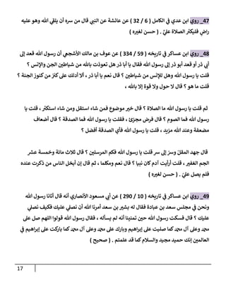 17
08
_
‫روي‬
‫الكامل‬ ‫ي‬
‫ف‬ ‫عدي‬ ‫ابن‬
(
6
/
00
)
‫عليه‬ ‫وهو‬ ‫هللا‬ ‫ي‬
‫يلف‬ ‫أن‬ ‫شه‬ ‫من‬ ‫قا‬ ‫ي‬
‫النب‬ ‫عن‬ ‫عائشة‬ ‫عن‬
َّ
‫ي‬
‫عل‬ ‫الصالة‬ ‫ر‬
‫فليكي‬ ٍ
‫اض‬‫ر‬
( .
‫ه‬ ‫ر‬
‫لغي‬ ‫حسن‬
)
03
_
‫روي‬
‫تاريخه‬ ‫ي‬
‫ف‬ ‫عساكر‬ ‫ابن‬
(
09
/
000
)
‫إل‬ ‫قعد‬ ‫هللا‬ ‫رسو‬ ‫أن‬ ‫ي‬
‫اوأشجع‬ ‫مالك‬ ‫بن‬ ‫عوف‬ ‫عن‬
‫أبا‬ ‫يا‬ ‫فقا‬ ‫هللا‬ ‫رسو‬ ‫إل‬ ‫ذر‬ ‫أبو‬ ‫قعد‬ ‫أو‬ ‫ذر‬ ‫ي‬
‫أب‬
‫؟‬ ‫واإلنس‬ ‫الجن‬ ‫ر‬
‫شياطن‬ ‫من‬ ‫باهلل‬ ‫تعوذت‬ ‫هل‬‫ذر‬
‫؟‬ ‫الجنة‬ ‫كنوز‬‫من‬ ‫كي‬‫عل‬ ‫أدلك‬ ‫أال‬ ،‫ذر‬ ‫أبا‬ ‫يا‬ ‫نعم‬ ‫قا‬ ‫؟‬ ‫ر‬
‫شياطن‬ ‫من‬ ‫لإلنس‬ ‫وهل‬ ‫هللا‬ ‫رسو‬ ‫يا‬ ‫قلت‬
، ‫باهلل‬ ‫إال‬ ‫قوة‬ ‫وال‬ ‫حو‬ ‫ال‬ ‫قا‬ ‫؟‬‫هو‬ ‫ما‬ ‫قلت‬
‫يا‬ ‫قلت‬ ، ‫ر‬
‫استكي‬ ‫شاء‬ ‫ومن‬ ‫استقل‬ ‫شاء‬ ‫فمن‬ ‫موضوع‬ ‫ر‬
‫خي‬ ‫قا‬ ‫؟‬ ‫الصالة‬ ‫ما‬ ‫هللا‬ ‫رسو‬ ‫يا‬ ‫قلت‬ ‫ثم‬
‫أضعاف‬ ‫قا‬ ‫؟‬ ‫الصدقة‬ ‫فما‬ ‫هللا‬ ‫رسو‬ ‫يا‬ ‫فقلت‬ ، ‫مجزئ‬ ‫فرض‬ ‫قا‬ ‫؟‬ ‫الصوم‬ ‫فما‬ ‫هللا‬ ‫رسو‬
‫؟‬ ‫أفضل‬ ‫الصدقة‬ ‫فأي‬ ‫هللا‬ ‫رسو‬ ‫يا‬ ‫قلت‬ ، ‫مزيد‬ ‫هللا‬ ‫وعند‬ ‫مضعفة‬
‫يا‬ ‫قلت‬ ‫ش‬ ‫إل‬ ّ
‫وش‬ ّ‫المقل‬ ‫جهد‬ ‫قا‬
‫ر‬
‫عش‬ ‫وخمسة‬ ‫مائة‬ ‫ثالث‬ ‫قا‬ ‫؟‬ ‫ر‬
‫المرسلن‬ ‫فكم‬ ‫هللا‬ ‫رسو‬
‫عنده‬ ‫ذكرت‬ ‫من‬ ‫الناس‬ ‫أبخل‬ ‫إن‬ ‫قا‬ ‫ثم‬ ، ‫ومكلما‬ ‫نعم‬ ‫قا‬ ‫؟‬ ‫نبيا‬ ‫كان‬‫آدم‬ ‫أيت‬‫ر‬‫أ‬ ‫قلت‬ ، ‫ر‬
‫الغفي‬ ‫الجم‬
ّ
‫ي‬
‫عل‬ ‫يصل‬ ‫فلم‬
.
(
‫ه‬ ‫ر‬
‫لغي‬ ‫حسن‬
)
09
_
‫روي‬
‫تاريخه‬ ‫ي‬
‫ف‬ ‫عساكر‬ ‫ابن‬
(
01
/
091
)
‫هللا‬ ‫رسو‬ ‫أتانا‬ ‫قا‬ ‫أنه‬ ‫اوأنصاري‬ ‫مسعود‬ ‫ي‬
‫أب‬ ‫عن‬
‫ي‬
‫نصل‬ ‫فكيف‬ ‫عليك‬ ‫ي‬
‫نصل‬ ‫أن‬ ‫هللا‬ ‫أمرنا‬ ‫سعد‬ ‫بن‬ ‫ر‬
‫بشي‬ ‫له‬ ‫فقا‬ ‫عبادة‬ ‫بن‬ ‫سعد‬ ‫مجلس‬ ‫ي‬
‫ف‬ ‫ونحن‬
‫رسو‬ ‫فسكت‬ ‫قا‬ ‫؟‬ ‫عليك‬
‫يسأله‬ ‫لم‬ ‫أنه‬ ‫تمنينا‬ ‫ر‬
‫حن‬ ‫هللا‬
،
‫عل‬ ‫صل‬ ‫اللهم‬ ‫قولوا‬ ‫هللا‬ ‫رسو‬ ‫فقا‬
‫اهيم‬‫ر‬‫إب‬ ‫عل‬ ‫كت‬
‫بار‬ ‫كما‬‫دمحم‬ ‫آ‬ ‫وعل‬ ‫دمحم‬ ‫عل‬ ‫وبارك‬ ‫اهيم‬‫ر‬‫إب‬ ‫عل‬ ‫صليت‬ ‫كما‬‫دمحم‬ ‫آ‬ ‫وعل‬ ‫دمحم‬
‫ي‬
‫ف‬
‫علمتم‬ ‫قد‬ ‫كما‬‫والسالم‬ ‫مجيد‬ ‫حميد‬ ‫إنك‬ ‫ر‬
‫العالمن‬
( .
‫صحيح‬
)
 