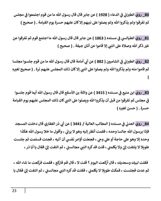 23
31
_
‫روي‬
‫الدعاء‬ ‫ي‬
‫ف‬ ‫ي‬
‫اب‬‫الطي‬
(
0903
)
‫مجلس‬ ‫ي‬
‫ف‬ ‫اجتمعوا‬ ‫قوم‬ ‫من‬ ‫ما‬ ‫هللا‬ ‫رسو‬ ‫قا‬ ‫قا‬‫جابر‬ ‫عن‬
‫القيامة‬ ‫يوم‬ ‫حشة‬ ‫عليهم‬ ‫كان‬‫إال‬ ‫نبيهم‬ ‫عل‬ ‫يصلوا‬ ‫ولم‬ ‫هللا‬ ‫يذكروا‬ ‫ولم‬ ‫تفرقوا‬ ‫ثم‬
( .
‫صحيح‬
)
30
_
‫روي‬
‫مسنده‬ ‫ي‬
‫ف‬ ‫ي‬
‫الطيالس‬
(
0360
)
‫عن‬ ‫تفرقوا‬ ‫ثم‬ ‫قوم‬ ‫اجتمع‬ ‫ما‬ ‫هللا‬ ‫رسو‬ ‫قا‬ ‫قا‬ ‫جابر‬ ‫عن‬
‫جيفة‬ ‫أنن‬ ‫عن‬ ‫قاموا‬ ‫إال‬ ‫ي‬
‫النب‬ ‫عل‬ ‫وصالة‬ ‫هللا‬‫ذكر‬ ‫ر‬
‫غي‬
( .
‫صحيح‬
)
30
_
‫روي‬
‫ر‬
‫الشامين‬ ‫ي‬
‫ف‬ ‫ي‬
‫اب‬‫الطي‬
(
330
)
‫مجلسا‬ ‫جلسوا‬ ‫قوم‬ ‫من‬ ‫ما‬ ‫هللا‬ ‫رسو‬ ‫قا‬ ‫قا‬ ‫أمامة‬ ‫ي‬
‫أب‬ ‫عن‬
‫ي‬
‫النب‬ ‫عل‬ ‫يصلوا‬ ‫ولم‬ ‫هللا‬ ‫يذكروا‬ ‫ولم‬ ‫منه‬ ‫قاموا‬ ‫ثم‬
‫ترة‬ ‫عليهم‬ ‫المجلس‬ ‫ذلك‬ ‫كان‬‫إال‬
.
(
‫ه‬ ‫ر‬
‫لغي‬ ‫صحيح‬
)
30
_
‫روي‬
‫مسنده‬ ‫ي‬
‫ف‬ ‫منيع‬ ‫ابن‬
(
0000
)
‫جلسوا‬ ‫قوم‬ ‫أيما‬ ‫هللا‬ ‫رسو‬ ‫قا‬ ‫قا‬ ‫اوأسقع‬ ‫بن‬ ‫واثلة‬ ‫عن‬
‫القيامة‬ ‫يوم‬ ‫عليهم‬ ‫المجلس‬ ‫ذلك‬ ‫كان‬ ‫ي‬
‫النب‬ ‫عل‬ ‫ويصلوا‬ ‫هللا‬ ‫يذكروا‬ ‫أن‬ ‫قبل‬ ‫من‬ ‫تفرقوا‬ ‫ثم‬ ‫مجلس‬ ‫ي‬
‫ف‬
‫حشة‬
( .
‫ه‬ ‫ر‬
‫لغي‬ ‫حسن‬
)
30
_
‫روي‬
‫مسنده‬ ‫ي‬
‫ف‬ ‫ي‬
‫العدب‬
(
‫العالية‬ ‫المطالب‬
/
0000
)
‫المسجد‬ ‫دخلت‬ ‫قا‬ ‫الغفاري‬ ‫ذر‬ ‫ي‬
‫أب‬ ‫عن‬
‫هكذا‬ ‫هللا‬ ‫رسو‬ ‫خال‬ ‫ما‬ ‫وأقو‬ ، ‫ي‬
‫اب‬‫ر‬‫ي‬ ‫ال‬‫وهو‬ ‫إليه‬ ‫أنظر‬ ‫فقمت‬ ، ‫وحده‬ ‫جالسا‬ ‫هللا‬ ‫برسو‬ ‫فإذا‬
‫جلست‬ ‫ثم‬ ‫فسلمت‬ ‫فجئت‬ ، ‫آتيه‬ ‫أن‬ ‫ي‬
‫نفس‬ ‫أؤامر‬ ‫فجعلت‬ ، ‫ي‬
‫وح‬ ‫ي‬
‫عل‬‫أو‬ ‫حاجة‬ ‫ي‬
‫عل‬‫وهو‬ ‫إال‬ ‫وحده‬
‫ي‬ ‫ال‬ ‫طويال‬
،‫ذر‬ ‫أبا‬ ‫يا‬ ‫فقا‬ ّ
‫ي‬
‫إل‬ ‫التفت‬ ‫ثم‬ ، ‫ي‬
‫مجالسب‬ ‫ي‬
‫النب‬ ‫كره‬‫قد‬ ‫قلت‬ ، ‫ي‬
‫يكلمب‬ ‫وال‬ ّ
‫ي‬
‫إل‬ ‫لتفت‬
، ‫هللا‬ ‫شاء‬ ‫ما‬ ‫كعت‬
‫فر‬ ‫فقمت‬ ، ‫كع‬
‫فار‬ ‫قم‬ ‫قا‬ ، ‫ال‬ ‫قلت‬ ‫؟‬ ‫اليوم‬ ‫كعت‬
‫أر‬ ‫قا‬ ، ‫وسعديك‬ ‫لبيك‬ ‫فقلت‬
‫يا‬ ‫فقا‬ ّ
‫ي‬
‫إل‬ ‫التفت‬ ‫ثم‬ ، ‫ي‬
‫مجالسب‬ ‫ي‬
‫النب‬ ‫كره‬‫قد‬ ‫فقلت‬ ، ‫ي‬
‫يكلمب‬ ‫ال‬ ‫طويال‬ ‫فمكث‬ ، ‫فجلست‬ ‫عدت‬ ‫ثم‬
 