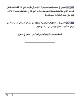 43
060
_
‫روي‬
‫مسنده‬ ‫ي‬
‫ف‬ ‫ي‬
‫الديلم‬
(
‫الفردوس‬ ‫زهر‬
/
90
)
َّ
‫ي‬
‫عل‬ ‫الصالة‬ ‫وا‬ ‫ر‬
‫أكي‬ ‫قا‬ ‫ي‬
‫النب‬ ‫عن‬‫بكر‬ ‫ي‬
‫أب‬ ‫عن‬
‫بن‬ ‫فالن‬ ‫إن‬ ‫دمحم‬ ‫يا‬ ‫الملك‬ ‫ذلك‬ ‫ي‬
‫ل‬ ‫قا‬ ‫ي‬
‫أمب‬ ‫من‬ ‫رجل‬ ّ
‫ي‬
‫عل‬ ‫ي‬
‫صل‬ ‫فإذا‬ ، ‫ي‬‫قي‬ ‫عند‬ ‫ملكا‬ ‫ي‬
‫ب‬ ‫وكل‬ ‫هللا‬ ‫فإن‬
‫الساعة‬ ‫عليك‬ ‫ي‬
‫صل‬ ‫فالن‬
( .
‫ه‬ ‫ر‬
‫لغي‬ ‫حسن‬
)
066
_
‫روي‬
‫مسنده‬ ‫ي‬
‫ف‬ ‫ي‬
‫الديلم‬
(
‫الفردوس‬ ‫زهر‬
/
0080
)
‫من‬ ‫العبد‬ ‫حسب‬ ‫قا‬ ‫ي‬
‫النب‬ ‫عن‬‫جابر‬ ‫عن‬
ّ
‫ي‬
‫عل‬ ‫ي‬
‫يصل‬ ‫ال‬ ‫أن‬ ‫عنده‬ ‫كرت‬
ُ
‫ذ‬ ‫إذا‬ ‫البخل‬
( .
‫ه‬ ‫ر‬
‫لغي‬ ‫حسن‬
)
..
‫كتاب‬‫آخر‬ ‫ي‬
‫ف‬ ‫بأكملها‬ ‫مذكورة‬ ‫المصادر‬ ‫قائمة‬
(
‫السن‬ ‫ي‬
‫ف‬ ‫الكامل‬
.. )
------------------------------------------------
 