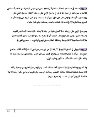 34
7
_
‫روي‬
‫مسنده‬ ‫ي‬
‫ض‬ ‫مسدد‬
(
‫إلعإلية‬ ‫إلمطإلب‬
/
1665
)
‫أن‬ ‫عبإس‬ ‫إبن‬ ‫عن‬
‫ي‬
‫إلنب‬ ‫أتت‬ ‫خثعم‬ ‫من‬ ‫أة‬‫ر‬‫إم‬
‫زوجته‬ ‫عل‬ ‫إلزوج‬ ‫حق‬ ‫مإ‬ ‫ي‬
‫ب‬‫فأخي‬ ٌ
‫م‬
ِّ
‫أي‬ ‫أة‬‫ر‬‫إم‬ ‫ي‬
‫ؤب‬ ‫تل‬ ‫سول‬ ‫يإ‬ ‫فقإلت‬
‫؟‬
‫فقإل‬
‫عل‬ ‫إلزوج‬ ‫حق‬ ‫ؤن‬
‫تمنعه‬ ‫إل‬ ‫أن‬ ‫ر‬
‫بعي‬ ‫ظهر‬ ‫عل‬ ‫عل‬ ‫ي‬
‫وه‬ ‫نفسهإ‬ ‫سألهإ‬ ‫ؤن‬ ‫زوجته‬
،
‫إل‬ ‫أن‬ ‫زوجته‬ ‫عل‬ ‫إلزوج‬ ‫حق‬ ‫ومن‬
‫بإذنه‬ ‫ؤإل‬ ‫تطوعإ‬ ‫يومإ‬ ‫تصوم‬
،
‫منهإ‬ ‫يقبل‬ ‫ولم‬ ‫وعطشت‬ ‫جإعت‬ ‫فعلت‬ ‫فؤن‬
،
‫بإذنه‬ ‫ؤإل‬ ‫بيته‬ ‫من‬ ‫شيئإ‬ ‫ي‬
‫تعس‬ ‫إل‬ ‫أن‬ ‫زوجته‬ ‫عل‬ ‫إلزوج‬ ‫حق‬ ‫ومن‬
،
‫هإ‬ ‫ر‬
‫لغي‬ ‫إألجر‬ ‫كإن‬‫فعلت‬ ‫فؤن‬
‫عليهإ‬ ‫وإلشقإء‬
،
‫بإذنه‬ ‫ؤإل‬ ‫بيتهإ‬ ‫من‬ ‫تخرج‬ ‫إل‬ ‫أن‬ ‫إلزوجة‬ ‫عل‬ ‫إلزوج‬ ‫حق‬ ‫ومن‬
،
‫لعنتهإ‬ ‫فعلت‬ ‫فؤن‬
‫تتوب‬ ‫أو‬ ‫ترجع‬ ‫ى‬
‫حب‬ ‫إلعذإب‬ ‫ومةلئكة‬ ‫إلرحمة‬ ‫ومةلئكة‬ ‫إلسمإء‬ ‫مةلئكة‬
.
(
‫ه‬ ‫ر‬
‫لغي‬ ‫صحيح‬
)
8
_
‫روي‬
‫ي‬‫إلكي‬ ‫إلسي‬ ‫ي‬
‫ض‬ ‫ي‬
‫ى‬
‫إلبيهط‬
(
7
/
291
)
‫عمر‬ ‫إبن‬ ‫عن‬
‫أ‬‫ر‬‫إم‬ ‫أن‬ ‫ي‬
‫إلنب‬ ‫عن‬
‫ة‬
‫حق‬ ‫مإ‬ ‫فقإلت‬ ‫أتته‬
‫أته‬‫ر‬‫إم‬ ‫عل‬ ‫إلزوج‬
‫قتب‬ ‫ظهر‬ ‫عل‬ ‫كإنت‬‫وإن‬ ‫نفسهإ‬ ‫تمنعه‬ ‫إل‬ ‫فقإل‬ ‫؟‬
‫ؤإل‬ ‫شيئإ‬ ‫بيته‬ ‫من‬ ‫ي‬
‫تعس‬ ‫وإل‬ ،
‫بإذنه‬
،
‫إلوزر‬ ‫وعليهإ‬‫إألجر‬ ‫له‬ ‫كإن‬‫ذلك‬ ‫فعلت‬ ‫فؤن‬
،
‫بإذنه‬ ‫ؤإل‬ ‫تطوعإ‬ ‫يومإ‬ ‫تصوم‬ ‫وإل‬
،
‫تؤجر‬ ‫ولم‬ ‫أثمت‬ ‫ذلك‬ ‫فعلت‬ ‫فؤن‬
،
‫بإذنه‬ ‫ؤإل‬ ‫بيته‬ ‫من‬ ‫تخرج‬ ‫وإل‬
،
‫إجع‬‫ر‬‫ت‬ ‫أو‬ ‫تتوب‬ ‫ى‬
‫حب‬ ‫إلرحمة‬ ‫ومةلئكة‬ ‫إلغضب‬ ‫مةلئكة‬ ‫إلمةلئكة‬ ‫لعنتهإ‬ ‫فعلت‬ ‫فؤن‬
،
‫قيل‬
‫و‬
‫كإن‬‫ؤن‬
‫لهإ‬
‫ظإلمإ‬
‫كإن‬‫وإن‬ ‫قإل‬ ‫؟‬
‫لهإ‬
‫ظإلمإ‬
.
(
‫ه‬ ‫ر‬
‫لغي‬ ‫صحيح‬
)
-----------------------------------------
 