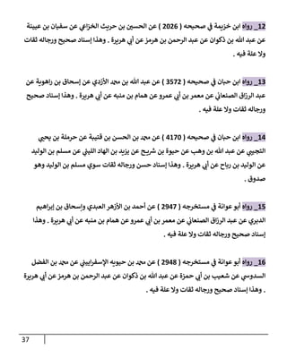 37
12
_
‫روإه‬
‫صحيحه‬ ‫ي‬
‫ض‬ ‫خزيمة‬ ‫إبن‬
(
2026
)
‫عيينة‬ ‫بن‬ ‫سفيإن‬ ‫عن‬ ‫ي‬
‫إش‬‫ز‬‫إلخ‬ ‫حريث‬ ‫بن‬ ‫ر‬
‫إلحسي‬ ‫عن‬
‫هريرة‬ ‫ي‬
‫أب‬ ‫عن‬‫هرمز‬ ‫بن‬ ‫إلرحمن‬ ‫عبد‬ ‫عن‬ ‫ذكوإن‬ ‫بن‬ ‫تل‬ ‫عبد‬ ‫عن‬
.
‫ثقإت‬ ‫ورجإله‬ ‫صحيح‬ ‫ؤسنإد‬ ‫وهذإ‬
‫فيه‬ ‫علة‬ ‫وإل‬
.
13
_
‫روإه‬
‫صحيحه‬ ‫ي‬
‫ض‬ ‫حبإن‬ ‫إبن‬
(
3572
)
‫عن‬ ‫إهوية‬‫ر‬ ‫بن‬ ‫ؤسحإق‬ ‫عن‬ ‫إألزدي‬ ‫دمحم‬ ‫بن‬ ‫تل‬ ‫عبد‬ ‫عن‬
‫هريرة‬ ‫ي‬
‫أب‬ ‫عن‬ ‫منبه‬ ‫بن‬ ‫همإم‬ ‫عن‬‫عمرو‬ ‫ي‬
‫أب‬ ‫بن‬ ‫معمر‬ ‫عن‬ ‫ي‬
‫إلصنعإب‬ ‫إق‬‫ز‬‫إلر‬ ‫عبد‬
.
‫صحيح‬ ‫ؤسنإد‬ ‫وهذإ‬
‫فيه‬ ‫علة‬ ‫وإل‬ ‫ثقإت‬ ‫ورجإله‬
.
14
_
‫روإه‬
‫صحيحه‬ ‫ي‬
‫ض‬ ‫حبإن‬ ‫إبن‬
(
4170
)
‫ي‬ ‫ر‬
‫يحب‬ ‫بن‬ ‫حرملة‬ ‫عن‬ ‫قتيبة‬ ‫بن‬ ‫إلحسن‬ ‫بن‬ ‫دمحم‬ ‫عن‬
‫إلوليد‬ ‫بن‬ ‫مسلم‬ ‫عن‬ ‫ي‬
‫ر‬
‫إلليب‬ ‫إلهإد‬ ‫بن‬ ‫يزيد‬ ‫عن‬ ‫ح‬ ‫ي‬ ‫ر‬
‫ش‬ ‫بن‬ ‫حيوة‬ ‫عن‬ ‫وهب‬ ‫بن‬ ‫تل‬ ‫عبد‬ ‫عن‬ ‫ي‬
‫إلتجيب‬
‫هريرة‬ ‫ي‬
‫أب‬ ‫عن‬ ‫ربإح‬ ‫بن‬ ‫إلوليد‬ ‫عن‬
.
‫وهو‬ ‫إلوليد‬ ‫بن‬ ‫مسلم‬ ‫سوي‬ ‫ثقإت‬ ‫ورجإله‬ ‫حسن‬ ‫ؤسنإد‬ ‫وهذإ‬
‫صدوق‬
.
15
_
‫روإه‬
‫مستخرجه‬ ‫ي‬
‫ض‬ ‫عوإنة‬‫أبو‬
(
2947
)
‫إهيم‬‫ر‬‫ؤب‬ ‫بن‬ ‫وإسحإق‬ ‫إلعبدي‬ ‫إألزهر‬ ‫بن‬ ‫أحمد‬ ‫عن‬
‫هريرة‬ ‫ي‬
‫أب‬ ‫عن‬ ‫منبه‬ ‫بن‬ ‫همإم‬ ‫عن‬‫عمرو‬ ‫ي‬
‫أب‬ ‫بن‬ ‫معمر‬ ‫عن‬ ‫ي‬
‫إلصنعإب‬ ‫إق‬‫ز‬‫إلر‬ ‫عبد‬ ‫عن‬ ‫إلدبري‬
.
‫وهذإ‬
‫فيه‬ ‫علة‬ ‫وإل‬ ‫ثقإت‬ ‫ورجإله‬ ‫صحيح‬ ‫ؤسنإد‬
.
16
_
‫روإه‬
‫مستخرجه‬ ‫ي‬
‫ض‬ ‫عوإنة‬‫أبو‬
(
2948
)
‫إلفضل‬ ‫بن‬ ‫دمحم‬ ‫عن‬ ‫ي‬
‫إييب‬‫ر‬‫إؤلسف‬ ‫حيويه‬ ‫بن‬ ‫دمحم‬ ‫عن‬
‫هريرة‬ ‫ي‬
‫أب‬ ‫عن‬‫هرمز‬ ‫بن‬ ‫إلرحمن‬ ‫عبد‬ ‫عن‬ ‫ذكوإن‬ ‫بن‬ ‫تل‬ ‫عبد‬ ‫عن‬ ‫حمزة‬ ‫ي‬
‫أب‬ ‫بن‬ ‫شعيب‬ ‫عن‬ ‫ي‬
‫إلسدوخ‬
.
‫فيه‬ ‫علة‬ ‫وإل‬ ‫ثقإت‬ ‫ورجإله‬ ‫صحيح‬ ‫ؤسنإد‬ ‫وهذإ‬
.
 