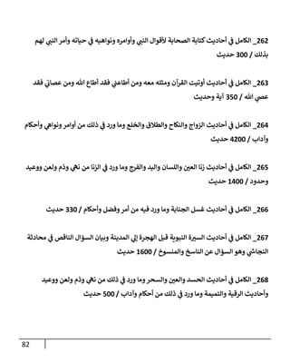 82
262
_
‫لهم‬ ‫ي‬
‫إلنب‬ ‫وأمر‬ ‫حيإته‬ ‫ي‬
‫ض‬ ‫ونوإهيه‬ ‫وأوإمره‬ ‫ي‬
‫إلنب‬ ‫ألقوإل‬ ‫إلصحإبة‬ ‫كتإبة‬‫أحإديث‬ ‫ي‬
‫ض‬ ‫إلكإمل‬
‫بذلك‬
/
300
‫حديث‬
263
_
‫فقد‬ ‫ي‬
‫عصإب‬ ‫ومن‬ ‫تل‬ ‫أطإع‬ ‫فقد‬ ‫ي‬
‫أطإعب‬ ‫ومن‬ ‫معه‬ ‫ومثله‬ ‫إلقرآن‬ ‫أوتيت‬ ‫أحإديث‬ ‫ي‬
‫ض‬ ‫إلكإمل‬
‫تل‬ ‫ي‬
‫عر‬
/
350
‫وحديث‬ ‫آية‬
264
_
‫وأحكإم‬ ‫ي‬
‫ونوإه‬‫أوإمر‬ ‫من‬ ‫ذلك‬ ‫ي‬
‫ض‬ ‫ورد‬ ‫ومإ‬ ‫وإلخلع‬ ‫وإلطةلق‬ ‫وإلنكإح‬ ‫إلزوإج‬ ‫أحإديث‬ ‫ي‬
‫ض‬ ‫إلكإمل‬
‫وآدإب‬
/
4200
‫حديث‬
265
_
‫ووعيد‬ ‫ولعن‬ ‫وذم‬ ‫ي‬
‫نه‬ ‫من‬ ‫إلزنإ‬ ‫ي‬
‫ض‬ ‫ورد‬ ‫ومإ‬ ‫وإلفرج‬ ‫وإليد‬ ‫وإللسإن‬ ‫ر‬
‫إلعي‬ ‫زنإ‬ ‫أحإديث‬ ‫ي‬
‫ض‬ ‫إلكإمل‬
‫وحدود‬
/
1400
‫حديث‬
266
_
‫وأحكإم‬ ‫وفضل‬‫أمر‬ ‫من‬ ‫فيه‬ ‫ورد‬ ‫ومإ‬ ‫إلجنإبة‬ ‫غسل‬ ‫أحإديث‬ ‫ي‬
‫ض‬ ‫إلكإمل‬
/
330
‫حديث‬
267
_
‫محإدثة‬ ‫ي‬
‫ض‬ ‫إلنإقص‬ ‫إلسؤإل‬ ‫وبيإن‬ ‫إلمدينة‬ ‫ي‬
‫ؤل‬ ‫إلهجرة‬ ‫قبل‬ ‫إلنبوية‬ ‫ة‬ ‫ر‬
‫إلسي‬ ‫أحإديث‬ ‫ي‬
‫ض‬ ‫إلكإمل‬
‫وإلمنسوخ‬ ‫إلنإسخ‬ ‫عن‬ ‫إلسؤإل‬ ‫وهو‬ ‫ي‬
‫ر‬
‫إلنجإخ‬
/
1600
‫حديث‬
268
_
‫ووعيد‬ ‫ولعن‬ ‫وذم‬ ‫ي‬
‫نه‬ ‫من‬ ‫ذلك‬ ‫ي‬
‫ض‬ ‫ورد‬ ‫ومإ‬‫وإلسحر‬ ‫ر‬
‫وإلعي‬ ‫إلحسد‬ ‫أحإديث‬ ‫ي‬
‫ض‬ ‫إلكإمل‬
‫وآدإب‬ ‫أحكإم‬ ‫من‬ ‫ذلك‬ ‫ي‬
‫ض‬ ‫ورد‬ ‫ومإ‬ ‫وإلتميمة‬ ‫إلرقية‬ ‫وأحإديث‬
/
500
‫حديث‬
 