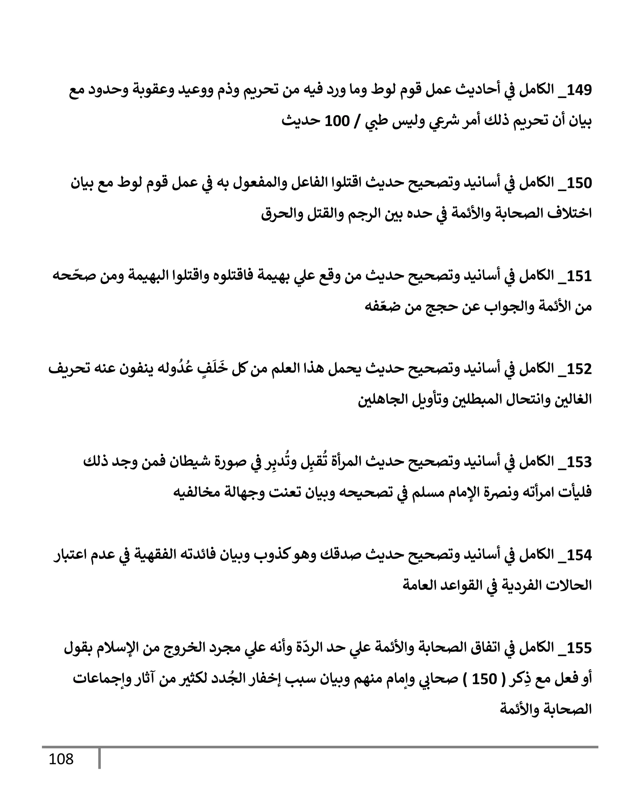 108
149
_
‫مع‬ ‫وحدود‬ ‫وعقوبة‬ ‫ووعيد‬ ‫وذم‬ ‫تحريم‬ ‫من‬ ‫فيه‬ ‫ورد‬ ‫ومإ‬ ‫لوط‬ ‫قوم‬ ‫عمل‬ ‫أحإديث‬ ‫ي‬
‫ػ‬ ‫إلكإمل‬
‫ي‬
‫طب‬ ‫وليس‬ ‫ي‬
‫ع‬‫ش‬‫أمر‬ ‫ذلك‬ ‫تحريم‬ ‫أن‬ ‫بيإن‬
/
100
‫حديث‬
150
_
‫بيإن‬ ‫مع‬ ‫لوط‬ ‫قوم‬ ‫عمل‬ ‫ي‬
‫ػ‬ ‫به‬ ‫وإلمفعول‬ ‫إلفإعل‬ ‫إقتلوإ‬ ‫حديث‬ ‫وتصحيح‬ ‫أسإنيد‬ ‫ي‬
‫ػ‬ ‫إلكإمل‬
‫وإلحرق‬ ‫وإلقتل‬ ‫إلرجم‬ ‫بي‬ ‫حده‬ ‫ي‬
‫ػ‬ ‫وإألئمة‬ ‫إلصحإبة‬ ‫إختةلف‬
151
_
‫حه‬
ّ
‫صح‬ ‫ومن‬ ‫إلبهيمة‬ ‫وإقتلوإ‬ ‫فإقتلوه‬ ‫بهيمة‬ ‫ي‬
‫عل‬ ‫وقع‬ ‫من‬ ‫حديث‬ ‫وتصحيح‬ ‫أسإنيد‬ ‫ي‬
‫ػ‬ ‫إلكإمل‬
‫فه‬ ّ‫ضع‬ ‫من‬ ‫حجج‬ ‫عن‬ ‫وإلجوإب‬ ‫إألئمة‬ ‫من‬
152
_
‫تحريف‬ ‫عنه‬ ‫ينفون‬ ‫وله‬
ُ
‫د‬
ُ
‫ع‬ ٍ
‫ف‬
َ
‫ل‬
َ
‫خ‬ ‫كل‬‫من‬ ‫إلعلم‬ ‫هذإ‬ ‫يحمل‬ ‫حديث‬ ‫وتصحيح‬ ‫أسإنيد‬ ‫ي‬
‫ػ‬ ‫إلكإمل‬
‫إلجإهلي‬ ‫وتأويل‬ ‫إلمبطلي‬ ‫وإنتحإل‬ ‫إلغإلي‬
153
_
‫ذلك‬ ‫وجد‬ ‫فمن‬ ‫شيطإن‬ ‫صورة‬ ‫ي‬
‫ػ‬ ‫ر‬ِ‫دب‬
ُ
‫وت‬ ‫ل‬ِ‫قب‬
ُ
‫ت‬ ‫أة‬‫ر‬‫إلم‬ ‫حديث‬ ‫وتصحيح‬ ‫أسإنيد‬ ‫ي‬
‫ػ‬ ‫إلكإمل‬
‫مخإلفيه‬ ‫وجهإلة‬ ‫تعنت‬ ‫وبيإن‬ ‫تصحيحه‬ ‫ي‬
‫ػ‬ ‫مسلم‬ ‫إؤلمإم‬ ‫ونرصة‬ ‫أته‬‫ر‬‫إم‬ ‫فليأت‬
154
_
‫إعتبإر‬ ‫عدم‬ ‫ي‬
‫ػ‬ ‫إلفقهية‬ ‫فإئدته‬ ‫وبيإن‬ ‫كذوب‬‫وهو‬ ‫صدقك‬ ‫حديث‬ ‫وتصحيح‬ ‫أسإنيد‬ ‫ي‬
‫ػ‬ ‫إلكإمل‬
‫إلعإمة‬ ‫إلقوإعد‬ ‫ي‬
‫ػ‬ ‫إلفردية‬ ‫إلحإإلت‬
155
_
‫بقول‬ ‫إؤلسةلم‬ ‫من‬ ‫إلخروج‬ ‫مجرد‬ ‫ي‬
‫عل‬ ‫وأنه‬ ‫ة‬
ّ
‫إلرد‬ ‫حد‬ ‫ي‬
‫عل‬ ‫وإألئمة‬ ‫إلصحإبة‬ ‫إتفإق‬ ‫ي‬
‫ػ‬ ‫إلكإمل‬
‫كر‬ِ
‫ذ‬ ‫مع‬ ‫فعل‬ ‫أو‬
(
150
)
‫وإجمإعإت‬‫آثإر‬ ‫من‬ ‫لكثت‬ ‫دد‬
ُ
‫إلج‬ ‫ؤخفإر‬ ‫سبب‬ ‫وبيإن‬ ‫منهم‬ ‫وإمإم‬ ‫ي‬
‫صحإب‬
‫وإألئمة‬ ‫إلصحإبة‬
 