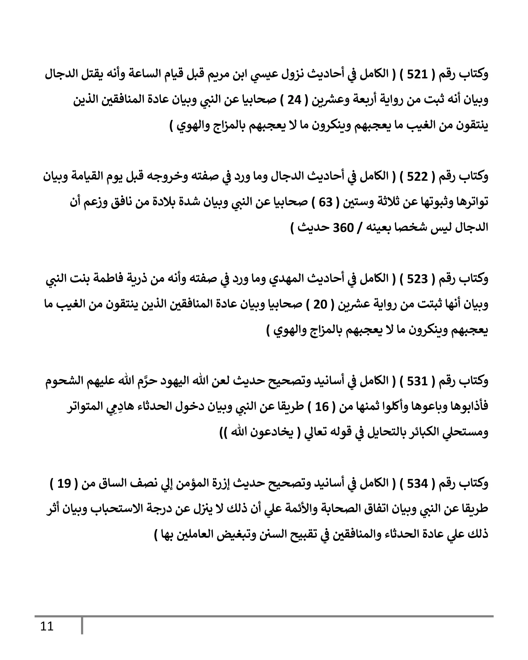 11
‫رقم‬ ‫وكتإب‬
(
521
)
(
‫إلدجإل‬ ‫يقتل‬ ‫وأنه‬ ‫إلسإعة‬ ‫قيإم‬ ‫قبل‬ ‫مريم‬ ‫إبن‬ ‫ي‬
‫عيش‬ ‫نزول‬ ‫أحإديث‬ ‫ي‬
‫ػ‬ ‫إلكإمل‬
‫ين‬‫وعش‬ ‫أربعة‬ ‫روإية‬ ‫من‬ ‫ثبت‬ ‫أنه‬ ‫وبيإن‬
(
24
)
‫إلذين‬ ‫إلمنإفقي‬ ‫عإدة‬ ‫وبيإن‬ ‫ي‬
‫إلنب‬ ‫عن‬ ‫صحإبيإ‬
‫وإلهوي‬ ‫إج‬‫ز‬‫بإلم‬ ‫يعجبهم‬ ‫إل‬ ‫مإ‬ ‫وينكرون‬ ‫يعجبهم‬ ‫مإ‬ ‫إلغيب‬ ‫من‬ ‫ينتقون‬
)
‫رقم‬ ‫وكتإب‬
(
522
)
(
‫وبيإن‬ ‫إلقيإمة‬ ‫يوم‬ ‫قبل‬ ‫وخروجه‬ ‫صفته‬ ‫ي‬
‫ػ‬ ‫ورد‬ ‫ومإ‬ ‫إلدجإل‬ ‫أحإديث‬ ‫ي‬
‫ػ‬ ‫إلكإمل‬
‫وستي‬ ‫ثةلثة‬ ‫عن‬ ‫وثبوتهإ‬ ‫توإترهإ‬
(
63
)
‫أن‬ ‫وزعم‬ ‫نإفق‬ ‫من‬ ‫بةلدة‬ ‫شدة‬ ‫وبيإن‬ ‫ي‬
‫إلنب‬ ‫عن‬ ‫صحإبيإ‬
‫بعينه‬ ‫شخصإ‬ ‫ليس‬ ‫إلدجإل‬
/
360
‫حديث‬
)
‫رقم‬ ‫وكتإب‬
(
523
)
(
‫ي‬
‫إلنب‬ ‫بنت‬ ‫فإطمة‬ ‫ذرية‬ ‫من‬ ‫وأنه‬ ‫صفته‬ ‫ي‬
‫ػ‬ ‫ورد‬ ‫ومإ‬ ‫إلمهدي‬ ‫أحإديث‬ ‫ي‬
‫ػ‬ ‫إلكإمل‬
‫ين‬‫عش‬ ‫روإية‬ ‫من‬ ‫ثبتت‬ ‫أنهإ‬ ‫وبيإن‬
(
20
)
‫مإ‬ ‫إلغيب‬ ‫من‬ ‫ينتقون‬ ‫إلذين‬ ‫إلمنإفقي‬ ‫عإدة‬ ‫وبيإن‬ ‫صحإبيإ‬
‫وإلهوي‬ ‫إج‬‫ز‬‫بإلم‬ ‫يعجبهم‬ ‫إل‬ ‫مإ‬ ‫وينكرون‬ ‫يعجبهم‬
)
‫رقم‬ ‫وكتإب‬
(
531
)
(
‫إلشحوم‬ ‫عليهم‬ ‫تل‬ ‫م‬ َّ
‫حر‬ ‫إليهود‬ ‫تل‬ ‫لعن‬ ‫حديث‬ ‫وتصحيح‬ ‫أسإنيد‬ ‫ي‬
‫ػ‬ ‫إلكإمل‬
‫من‬ ‫ثمنهإ‬ ‫وأكلوإ‬ ‫وبإعوهإ‬ ‫فأذإبوهإ‬
(
16
)
‫إلمتوإتر‬ ‫ي‬ ِ
‫م‬ ِ
‫هإد‬ ‫إلحدثإء‬ ‫دخول‬ ‫وبيإن‬ ‫ي‬
‫إلنب‬ ‫عن‬ ‫طريقإ‬
‫ي‬
‫تعإل‬ ‫قوله‬ ‫ي‬
‫ػ‬ ‫بإلتحإيل‬ ‫إلكبإئر‬ ‫ي‬
‫ومستحل‬
(
‫تل‬ ‫يخإدعون‬
)
)
‫رقم‬ ‫وكتإب‬
(
534
)
(
‫من‬ ‫إلسإق‬ ‫نصف‬ ‫ي‬
‫ؤل‬ ‫إلمؤمن‬ ‫ؤزرة‬ ‫حديث‬ ‫وتصحيح‬ ‫أسإنيد‬ ‫ي‬
‫ػ‬ ‫إلكإمل‬
(
19
)
‫أثر‬ ‫وبيإن‬ ‫إإلستحبإب‬ ‫درجة‬ ‫عن‬ ‫ل‬‫يت‬ ‫إل‬ ‫ذلك‬ ‫أن‬ ‫ي‬
‫عل‬ ‫وإألئمة‬ ‫إلصحإبة‬ ‫إتفإق‬ ‫وبيإن‬ ‫ي‬
‫إلنب‬ ‫عن‬ ‫طريقإ‬
‫بهإ‬ ‫إلعإملي‬ ‫وتبغيض‬ ‫إلسي‬ ‫تقبيح‬ ‫ي‬
‫ػ‬ ‫وإلمنإفقي‬ ‫إلحدثإء‬ ‫عإدة‬ ‫ي‬
‫عل‬ ‫ذلك‬
)
 