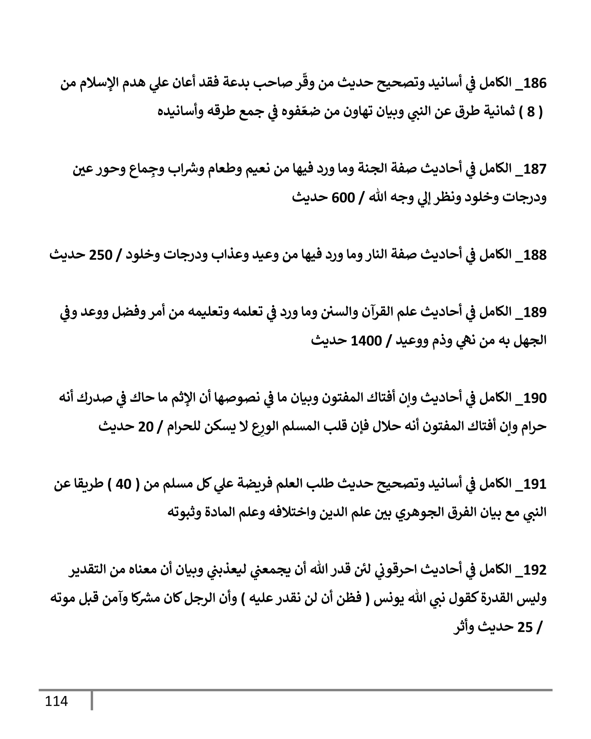 114
186
_
‫من‬ ‫إؤلسةلم‬ ‫هدم‬ ‫ي‬
‫عل‬ ‫أعإن‬ ‫فقد‬ ‫بدعة‬ ‫صإحب‬ ‫ر‬
ّ
‫وق‬ ‫من‬ ‫حديث‬ ‫وتصحيح‬ ‫أسإنيد‬ ‫ي‬
‫ػ‬ ‫إلكإمل‬
(
8
)
‫وأسإنيده‬ ‫طرقه‬ ‫جمع‬ ‫ي‬
‫ػ‬ ‫فوه‬ ّ‫ضع‬ ‫من‬ ‫تهإون‬ ‫وبيإن‬ ‫ي‬
‫إلنب‬ ‫عن‬ ‫طرق‬ ‫ثمإنية‬
187
_
‫عي‬‫وحور‬ ‫مإع‬ ِ
‫وج‬ ‫إب‬‫وش‬ ‫وطعإم‬ ‫نعيم‬ ‫من‬ ‫فيهإ‬ ‫ورد‬ ‫ومإ‬ ‫إلجنة‬ ‫صفة‬ ‫أحإديث‬ ‫ي‬
‫ػ‬ ‫إلكإمل‬
‫تل‬ ‫وجه‬ ‫ي‬
‫ؤل‬ ‫ونظر‬ ‫وخلود‬ ‫ودرجإت‬
/
600
‫حديث‬
188
_
‫وخلود‬ ‫ودرجإت‬ ‫وعذإب‬ ‫وعيد‬ ‫من‬ ‫فيهإ‬ ‫ورد‬ ‫ومإ‬‫إلنإر‬ ‫صفة‬ ‫أحإديث‬ ‫ي‬
‫ػ‬ ‫إلكإمل‬
/
250
‫حديث‬
189
_
‫ي‬
‫وػ‬ ‫ووعد‬ ‫وفضل‬‫أمر‬ ‫من‬ ‫وتعليمه‬ ‫تعلمه‬ ‫ي‬
‫ػ‬ ‫ورد‬ ‫ومإ‬ ‫وإلسي‬ ‫إلقرآن‬ ‫علم‬ ‫أحإديث‬ ‫ي‬
‫ػ‬ ‫إلكإمل‬
‫ووعيد‬ ‫وذم‬ ‫ي‬
‫نه‬ ‫من‬ ‫به‬ ‫إلجهل‬
/
1400
‫حديث‬
190
_
‫أنه‬ ‫صدرك‬ ‫ي‬
‫ػ‬ ‫حإك‬ ‫مإ‬ ‫إؤلثم‬ ‫أن‬ ‫نصوصهإ‬ ‫ي‬
‫ػ‬ ‫مإ‬ ‫وبيإن‬ ‫إلمفتون‬ ‫أفتإك‬ ‫وإن‬ ‫أحإديث‬ ‫ي‬
‫ػ‬ ‫إلكإمل‬
‫إم‬‫ر‬‫للح‬ ‫يسكن‬ ‫إل‬ ‫ع‬ِ
‫إلور‬ ‫إلمسلم‬ ‫قلب‬ ‫فؤن‬ ‫حةلل‬ ‫أنه‬ ‫إلمفتون‬ ‫أفتإك‬ ‫وإن‬ ‫إم‬‫ر‬‫ح‬
/
20
‫حديث‬
191
_
‫من‬ ‫مسلم‬ ‫كل‬ ‫ي‬
‫عل‬ ‫فريضة‬ ‫إلعلم‬ ‫طلب‬ ‫حديث‬ ‫وتصحيح‬ ‫أسإنيد‬ ‫ي‬
‫ػ‬ ‫إلكإمل‬
(
40
)
‫عن‬ ‫طريقإ‬
‫وثبوته‬ ‫إلمإدة‬ ‫وعلم‬ ‫وإختةلفه‬ ‫إلدين‬ ‫علم‬ ‫بي‬ ‫إلجوهري‬ ‫إلفرق‬ ‫بيإن‬ ‫مع‬ ‫ي‬
‫إلنب‬
192
_
‫إلتقدير‬ ‫من‬ ‫معنإه‬ ‫أن‬ ‫وبيإن‬ ‫ي‬
‫ليعذبب‬ ‫ي‬
‫يجمعب‬ ‫أن‬ ‫تل‬ ‫قدر‬ ‫ئ‬
‫لي‬ ‫ي‬
‫إحرقوب‬ ‫أحإديث‬ ‫ي‬
‫ػ‬ ‫إلكإمل‬
‫يونس‬ ‫تل‬ ‫ي‬
‫نب‬ ‫كقول‬‫إلقدرة‬ ‫وليس‬
(
‫عليه‬‫نقدر‬ ‫لن‬ ‫أن‬ ‫فظن‬
)
‫موته‬ ‫قبل‬ ‫وآمن‬ ‫كإ‬
‫مش‬ ‫كإن‬‫إلرجل‬ ‫وأن‬
/
25
‫وأثر‬ ‫حديث‬
 