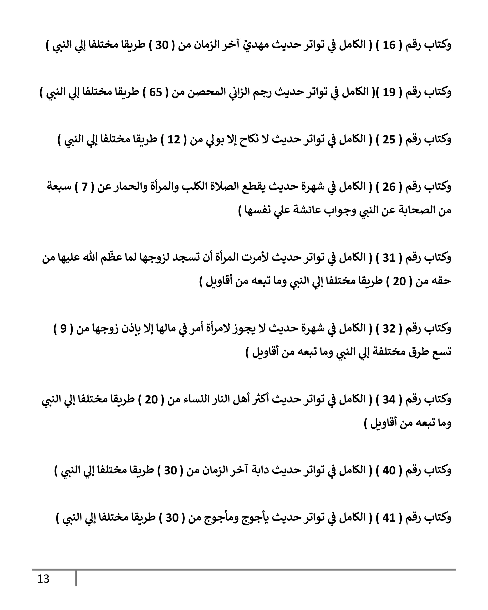 13
‫رقم‬ ‫وكتإب‬
(
16
( )
‫من‬ ‫إلزمإن‬ ‫آخر‬ ِّ
‫مهدي‬ ‫حديث‬ ‫توإتر‬ ‫ي‬
‫ػ‬ ‫إلكإمل‬
(
30
)
‫ي‬
‫إلنب‬ ‫ي‬
‫ؤل‬ ‫مختلفإ‬ ‫طريقإ‬
)
‫رقم‬ ‫وكتإب‬
(
19
()
‫من‬ ‫إلمحصن‬ ‫ي‬
‫إب‬‫ز‬‫إل‬ ‫رجم‬ ‫حديث‬ ‫توإتر‬ ‫ي‬
‫ػ‬ ‫إلكإمل‬
(
65
)
‫ي‬
‫إلنب‬ ‫ي‬
‫ؤل‬ ‫مختلفإ‬ ‫طريقإ‬
)
‫رقم‬ ‫وكتإب‬
(
25
( )
‫من‬ ‫ي‬
‫بول‬ ‫ؤإل‬ ‫نكإح‬ ‫إل‬ ‫حديث‬ ‫توإتر‬ ‫ي‬
‫ػ‬ ‫إلكإمل‬
(
12
)
‫ي‬
‫إلنب‬ ‫ي‬
‫ؤل‬ ‫مختلفإ‬ ‫طريقإ‬
)
‫رقم‬ ‫وكتإب‬
(
26
( )
‫عن‬‫وإلحمإر‬ ‫أة‬‫ر‬‫وإلم‬ ‫إلكلب‬ ‫إلصةلة‬ ‫يقطع‬ ‫حديث‬ ‫شهرة‬ ‫ي‬
‫ػ‬ ‫إلكإمل‬
(
7
)
‫سبعة‬
‫نفسهإ‬ ‫ي‬
‫عل‬ ‫عإئشة‬ ‫وجوإب‬ ‫ي‬
‫إلنب‬ ‫عن‬ ‫إلصحإبة‬ ‫من‬
)
‫رقم‬ ‫وكتإب‬
(
31
( )
‫من‬ ‫عليهإ‬ ‫تل‬ ‫م‬
ّ
‫عظ‬ ‫لمإ‬ ‫لزوجهإ‬ ‫تسجد‬ ‫أن‬ ‫أة‬‫ر‬‫إلم‬ ‫ألمرت‬ ‫حديث‬ ‫توإتر‬ ‫ي‬
‫ػ‬ ‫إلكإمل‬
‫من‬ ‫حقه‬
(
20
)
‫أقإويل‬ ‫من‬ ‫تبعه‬ ‫ومإ‬ ‫ي‬
‫إلنب‬ ‫ي‬
‫ؤل‬ ‫مختلفإ‬ ‫طريقإ‬
)
‫رقم‬ ‫وكتإب‬
(
32
( )
‫من‬ ‫زوجهإ‬ ‫بإذن‬ ‫ؤإل‬ ‫مإلهإ‬ ‫ي‬
‫ػ‬ ‫أمر‬ ‫أة‬‫ر‬‫إلم‬‫يجوز‬ ‫إل‬ ‫حديث‬ ‫شهرة‬ ‫ي‬
‫ػ‬ ‫إلكإمل‬
(
9
)
‫طرق‬ ‫تسع‬
‫أقإويل‬ ‫من‬ ‫تبعه‬ ‫ومإ‬ ‫ي‬
‫إلنب‬ ‫ي‬
‫ؤل‬ ‫مختلفة‬
)
‫رقم‬ ‫وكتإب‬
(
34
( )
‫من‬ ‫إلنسإء‬ ‫إلنإر‬ ‫أهل‬ ‫ر‬
‫أكت‬ ‫حديث‬ ‫توإتر‬ ‫ي‬
‫ػ‬ ‫إلكإمل‬
(
20
)
‫ي‬
‫إلنب‬ ‫ي‬
‫ؤل‬ ‫مختلفإ‬ ‫طريقإ‬
‫أقإويل‬ ‫من‬ ‫تبعه‬ ‫ومإ‬
)
‫رقم‬ ‫وكتإب‬
(
40
( )
‫من‬ ‫إلزمإن‬ ‫آخر‬ ‫دإبة‬ ‫حديث‬ ‫توإتر‬ ‫ي‬
‫ػ‬ ‫إلكإمل‬
(
30
)
‫ي‬
‫إلنب‬ ‫ي‬
‫ؤل‬ ‫مختلفإ‬ ‫طريقإ‬
)
‫رقم‬ ‫وكتإب‬
(
41
( )
‫من‬ ‫ومأجوج‬ ‫يأجوج‬ ‫حديث‬ ‫توإتر‬ ‫ي‬
‫ػ‬ ‫إلكإمل‬
(
30
)
‫ي‬
‫إلنب‬ ‫ي‬
‫ؤل‬ ‫مختلفإ‬ ‫طريقإ‬
)
 