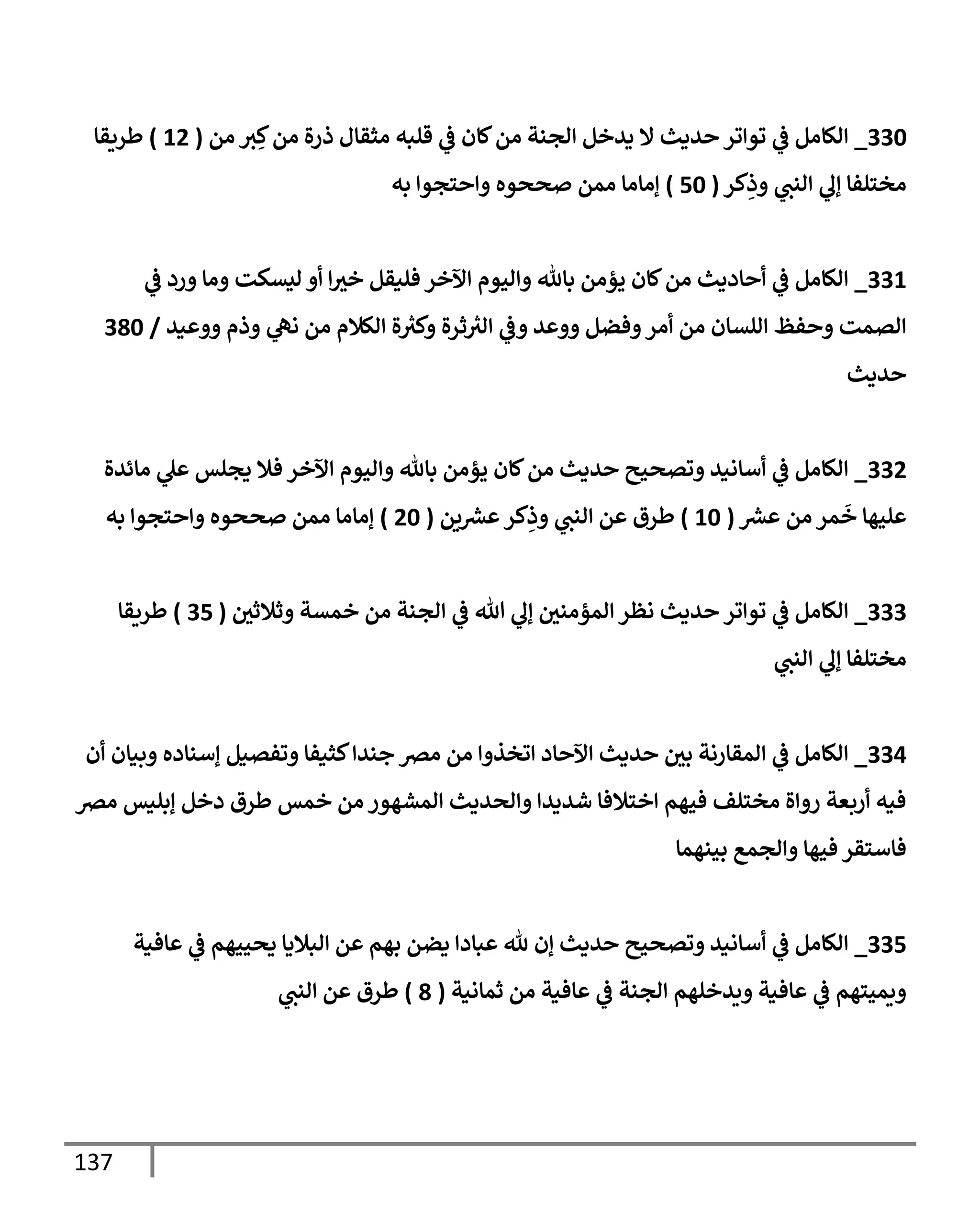 137
330
_
‫من‬ ‫ت‬ ِ‫ك‬‫من‬ ‫ذرة‬ ‫مثقإل‬ ‫قلبه‬ ‫ي‬
‫ػ‬ ‫كإن‬‫من‬ ‫إلجنة‬ ‫يدخل‬ ‫إل‬ ‫حديث‬ ‫توإتر‬ ‫ي‬
‫ػ‬ ‫إلكإمل‬
(
12
)
‫طريقإ‬
‫كر‬ِ
‫وذ‬ ‫ي‬
‫إلنب‬ ‫ي‬
‫ؤل‬ ‫مختلفإ‬
(
50
)
‫به‬ ‫وإحتجوإ‬ ‫صححوه‬ ‫ممن‬ ‫ؤمإمإ‬
331
_
‫ي‬
‫ػ‬ ‫ورد‬ ‫ومإ‬ ‫ليسكت‬ ‫أو‬ ‫إ‬‫خت‬ ‫فليقل‬ ‫إآلخر‬ ‫وإليوم‬ ‫بإثل‬ ‫يؤمن‬ ‫كإن‬‫من‬ ‫أحإديث‬ ‫ي‬
‫ػ‬ ‫إلكإمل‬
‫ووعيد‬ ‫وذم‬ ‫ي‬
‫نه‬ ‫من‬ ‫إلكةلم‬ ‫ة‬ ‫ر‬
‫وكت‬ ‫ثرة‬ ‫ر‬
‫إلت‬ ‫ي‬
‫وػ‬ ‫ووعد‬ ‫وفضل‬‫أمر‬ ‫من‬ ‫إللسإن‬ ‫وحفظ‬ ‫إلصمت‬
/
380
‫حديث‬
332
_
‫مإئدة‬ ‫ي‬
‫عل‬ ‫يجلس‬ ‫فةل‬ ‫إآلخر‬ ‫وإليوم‬ ‫بإثل‬ ‫يؤمن‬ ‫كإن‬‫من‬ ‫حديث‬ ‫وتصحيح‬ ‫أسإنيد‬ ‫ي‬
‫ػ‬ ‫إلكإمل‬
‫عش‬ ‫من‬ ‫مر‬
َ
‫خ‬ ‫عليهإ‬
(
10
)
‫ين‬‫عش‬‫كر‬ِ
‫وذ‬ ‫ي‬
‫إلنب‬ ‫عن‬ ‫طرق‬
(
20
)
‫به‬ ‫وإحتجوإ‬ ‫صححوه‬ ‫ممن‬ ‫ؤمإمإ‬
333
_
‫وثةلثي‬ ‫خمسة‬ ‫من‬ ‫إلجنة‬ ‫ي‬
‫ػ‬ ‫تل‬ ‫ي‬
‫ؤل‬ ‫إلمؤمني‬ ‫نظر‬ ‫حديث‬ ‫توإتر‬ ‫ي‬
‫ػ‬ ‫إلكإمل‬
(
35
)
‫طريقإ‬
‫ي‬
‫إلنب‬ ‫ي‬
‫ؤل‬ ‫مختلفإ‬
334
_
‫أن‬ ‫وبيإن‬ ‫ؤسنإده‬ ‫وتفصيل‬ ‫كثيفإ‬‫جندإ‬ ‫مرص‬ ‫من‬ ‫إتخذوإ‬ ‫إآلحإد‬ ‫حديث‬ ‫بي‬ ‫إلمقإرنة‬ ‫ي‬
‫ػ‬ ‫إلكإمل‬
‫مرص‬ ‫ؤبليس‬ ‫دخل‬ ‫طرق‬ ‫خمس‬ ‫من‬ ‫إلمشهور‬ ‫وإلحديث‬ ‫شديدإ‬ ‫إختةلفإ‬ ‫فيهم‬ ‫مختلف‬ ‫روإة‬ ‫أربعة‬ ‫فيه‬
‫بينهمإ‬ ‫وإلجمع‬ ‫فيهإ‬ ‫فإستقر‬
335
_
‫عإفية‬ ‫ي‬
‫ػ‬ ‫يحييهم‬ ‫إلبةليإ‬ ‫عن‬ ‫بهم‬ ‫يضن‬ ‫عبإدإ‬ ‫ثل‬ ‫ؤن‬ ‫حديث‬ ‫وتصحيح‬ ‫أسإنيد‬ ‫ي‬
‫ػ‬ ‫إلكإمل‬
‫ثمإنية‬ ‫من‬ ‫عإفية‬ ‫ي‬
‫ػ‬ ‫إلجنة‬ ‫ويدخلهم‬ ‫عإفية‬ ‫ي‬
‫ػ‬ ‫ويميتهم‬
(
8
)
‫ي‬
‫إلنب‬ ‫عن‬ ‫طرق‬
 