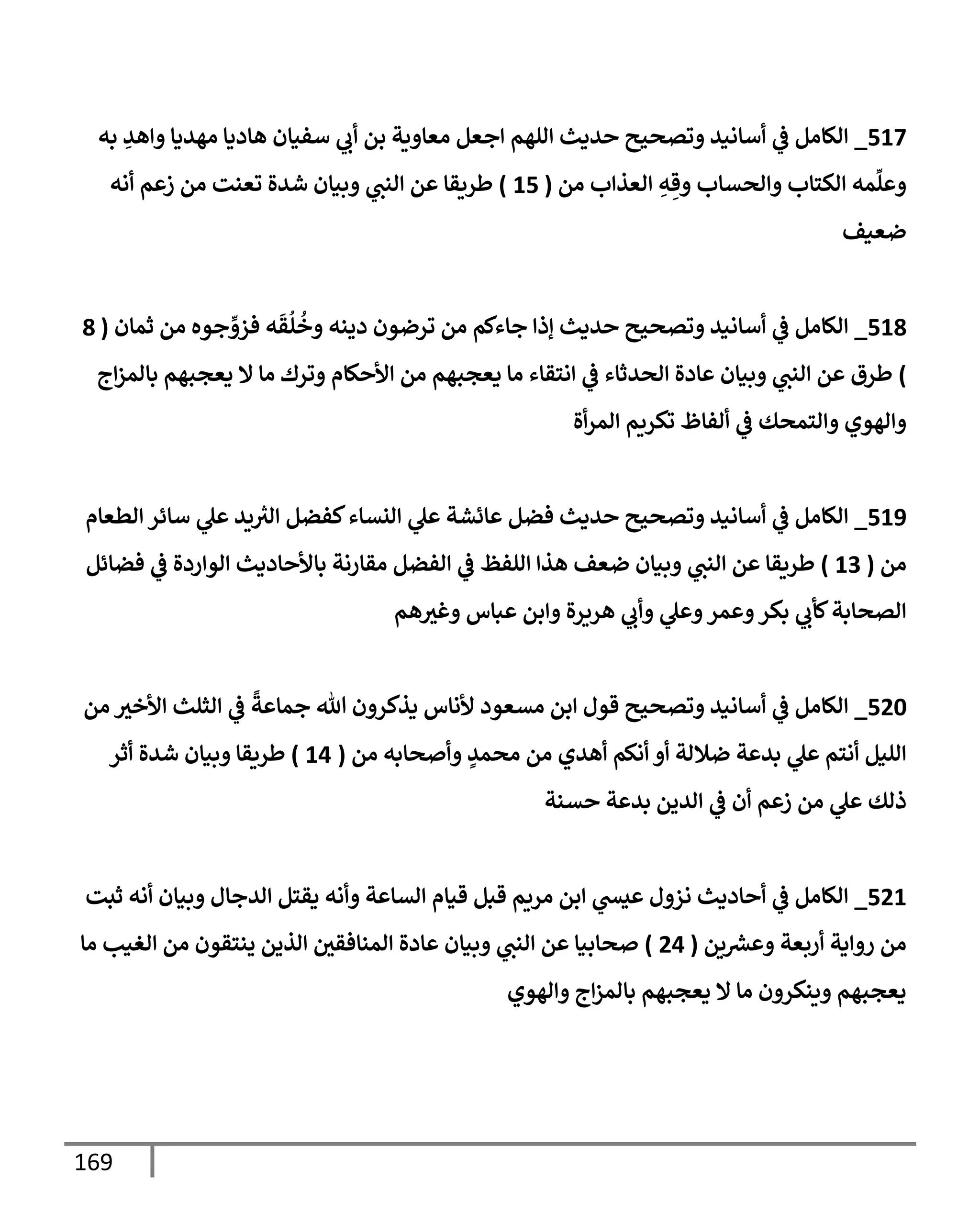 169
517
_
‫به‬ ِ
‫وإهد‬ ‫مهديإ‬ ‫هإديإ‬ ‫سفيإن‬ ‫ي‬
‫أب‬ ‫بن‬ ‫معإوية‬ ‫إجعل‬ ‫إللهم‬ ‫حديث‬ ‫وتصحيح‬ ‫أسإنيد‬ ‫ي‬
‫ػ‬ ‫إلكإمل‬
‫من‬ ‫إلعذإب‬ ِ
‫ه‬ ِ‫وق‬ ‫وإلحسإب‬ ‫إلكتإب‬ ‫مه‬
ِّ
‫وعل‬
(
15
)
‫أنه‬ ‫زعم‬ ‫من‬ ‫تعنت‬ ‫شدة‬ ‫وبيإن‬ ‫ي‬
‫إلنب‬ ‫عن‬ ‫طريقإ‬
‫ضعيف‬
518
_
‫ثمإن‬ ‫من‬ ‫جوه‬ ِّ
‫فزو‬ ‫ه‬
َ
‫ق‬
ُ
‫ل‬
ُ
‫وخ‬ ‫دينه‬ ‫ترضون‬ ‫من‬ ‫جإءكم‬ ‫ؤذإ‬ ‫حديث‬ ‫وتصحيح‬ ‫أسإنيد‬ ‫ي‬
‫ػ‬ ‫إلكإمل‬
(
8
)
‫إج‬‫ز‬‫بإلم‬ ‫يعجبهم‬ ‫إل‬ ‫مإ‬ ‫وترك‬ ‫إألحكإم‬ ‫من‬ ‫يعجبهم‬ ‫مإ‬ ‫إنتقإء‬ ‫ي‬
‫ػ‬ ‫إلحدثإء‬ ‫عإدة‬ ‫وبيإن‬ ‫ي‬
‫إلنب‬ ‫عن‬ ‫طرق‬
‫أة‬‫ر‬‫إلم‬ ‫تكريم‬ ‫ألفإظ‬ ‫ي‬
‫ػ‬ ‫وإلتمحك‬ ‫وإلهوي‬
519
_
‫إلطعإم‬ ‫سإئر‬ ‫ي‬
‫عل‬ ‫يد‬ ‫ر‬
‫إلت‬ ‫كفضل‬‫إلنسإء‬ ‫ي‬
‫عل‬ ‫عإئشة‬ ‫فضل‬ ‫حديث‬ ‫وتصحيح‬ ‫أسإنيد‬ ‫ي‬
‫ػ‬ ‫إلكإمل‬
‫من‬
(
13
)
‫فضإئل‬ ‫ي‬
‫ػ‬ ‫إلوإردة‬ ‫بإألحإديث‬ ‫مقإرنة‬ ‫إلفضل‬ ‫ي‬
‫ػ‬ ‫إللفظ‬ ‫هذإ‬ ‫ضعف‬ ‫وبيإن‬ ‫ي‬
‫إلنب‬ ‫عن‬ ‫طريقإ‬
‫هم‬‫وغت‬ ‫عبإس‬ ‫وإبن‬ ‫هريرة‬ ‫ي‬
‫وأب‬ ‫ي‬
‫وعل‬‫وعمر‬‫بكر‬ ‫ي‬
‫كأب‬‫إلصحإبة‬
520
_
‫من‬ ‫إألخت‬ ‫إلثلث‬ ‫ي‬
‫ػ‬
ً
‫جمإعة‬ ‫تل‬ ‫يذكرون‬ ‫ألنإس‬ ‫مسعود‬ ‫إبن‬ ‫قول‬ ‫وتصحيح‬ ‫أسإنيد‬ ‫ي‬
‫ػ‬ ‫إلكإمل‬
‫من‬ ‫وأصحإبه‬ ٍ
‫محمد‬ ‫من‬ ‫أهدي‬ ‫أنكم‬ ‫أو‬ ‫ضةللة‬ ‫بدعة‬ ‫ي‬
‫عل‬ ‫أنتم‬ ‫إلليل‬
(
14
)
‫أثر‬ ‫شدة‬ ‫وبيإن‬ ‫طريقإ‬
‫حسنة‬ ‫بدعة‬ ‫إلدين‬ ‫ي‬
‫ػ‬ ‫أن‬ ‫زعم‬ ‫من‬ ‫ي‬
‫عل‬ ‫ذلك‬
521
_
‫ثبت‬ ‫أنه‬ ‫وبيإن‬ ‫إلدجإل‬ ‫يقتل‬ ‫وأنه‬ ‫إلسإعة‬ ‫قيإم‬ ‫قبل‬ ‫مريم‬ ‫إبن‬ ‫ي‬
‫عيش‬ ‫نزول‬ ‫أحإديث‬ ‫ي‬
‫ػ‬ ‫إلكإمل‬
‫ين‬‫وعش‬ ‫أربعة‬ ‫روإية‬ ‫من‬
(
24
)
‫مإ‬ ‫إلغيب‬ ‫من‬ ‫ينتقون‬ ‫إلذين‬ ‫إلمنإفقي‬ ‫عإدة‬ ‫وبيإن‬ ‫ي‬
‫إلنب‬ ‫عن‬ ‫صحإبيإ‬
‫وإلهوي‬ ‫إج‬‫ز‬‫بإلم‬ ‫يعجبهم‬ ‫إل‬ ‫مإ‬ ‫وينكرون‬ ‫يعجبهم‬
 