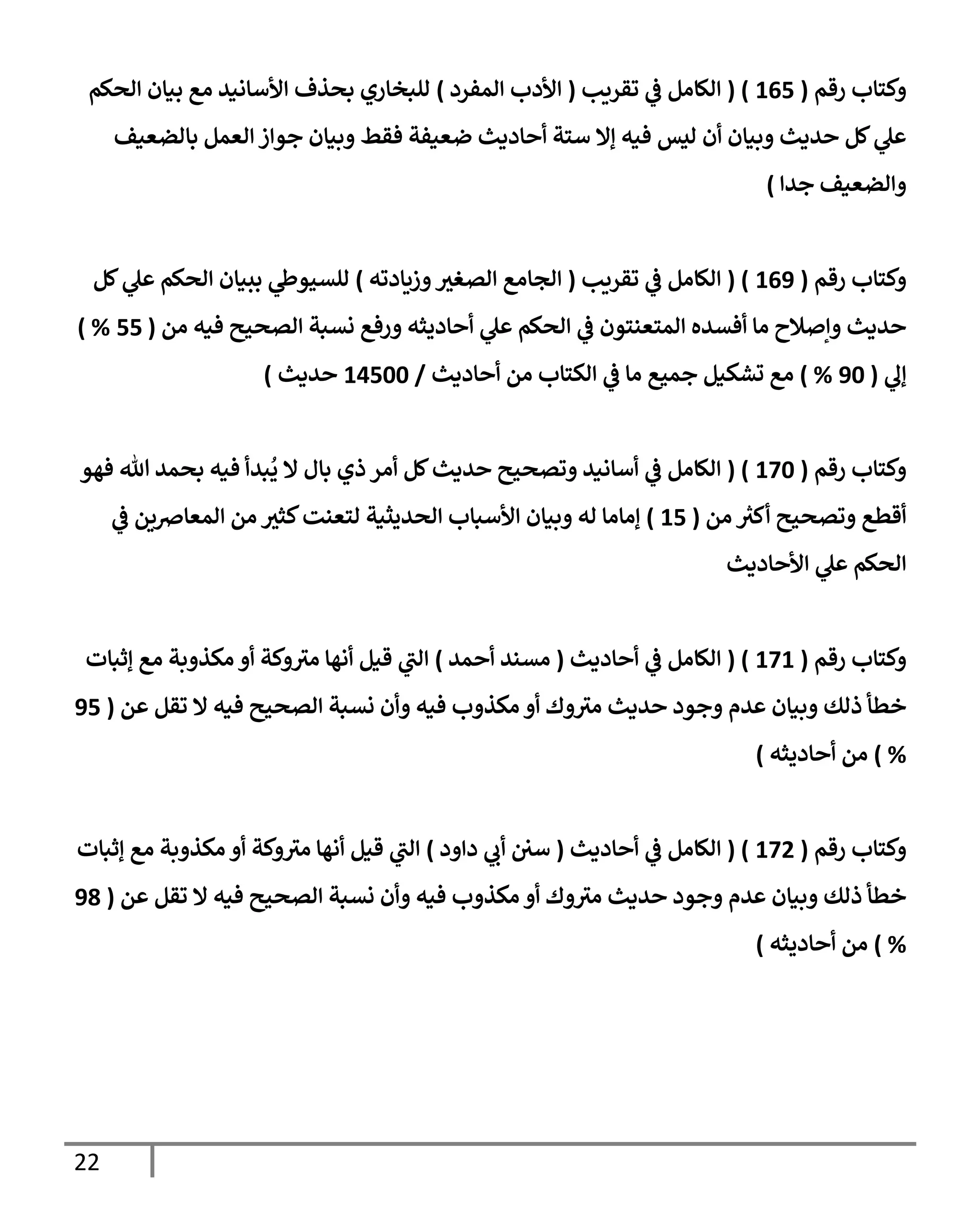 22
‫رقم‬ ‫وكتإب‬
(
165
( )
‫تقريب‬ ‫ي‬
‫ػ‬ ‫إلكإمل‬
(
‫إلمفرد‬ ‫إألدب‬
)
‫إلحكم‬ ‫بيإن‬ ‫مع‬ ‫إألسإنيد‬ ‫بحذف‬ ‫للبخإري‬
‫بإلضعيف‬ ‫إلعمل‬ ‫جوإز‬ ‫وبيإن‬ ‫فقط‬ ‫ضعيفة‬ ‫أحإديث‬ ‫ستة‬ ‫ؤإل‬ ‫فيه‬ ‫ليس‬ ‫أن‬ ‫وبيإن‬ ‫حديث‬ ‫كل‬ ‫ي‬
‫عل‬
‫وإلضعيف‬
‫جدإ‬
)
‫رقم‬ ‫وكتإب‬
(
169
( )
‫تقريب‬ ‫ي‬
‫ػ‬ ‫إلكإمل‬
(
‫وزيإدته‬‫إلصغت‬ ‫إلجإمع‬
)
‫كل‬ ‫ي‬
‫عل‬ ‫إلحكم‬ ‫ببيإن‬ ‫ي‬
‫للسيوط‬
‫من‬ ‫فيه‬ ‫إلصحيح‬ ‫نسبة‬ ‫ورفع‬ ‫أحإديثه‬ ‫ي‬
‫عل‬ ‫إلحكم‬ ‫ي‬
‫ػ‬ ‫إلمتعنتون‬ ‫أفسده‬ ‫مإ‬ ‫وإصةلح‬ ‫حديث‬
(
55
) %
‫ي‬
‫ؤل‬
(
90
%
)
‫أحإديث‬ ‫من‬ ‫إلكتإب‬ ‫ي‬
‫ػ‬ ‫مإ‬ ‫جميع‬ ‫تشكيل‬ ‫مع‬
/
14500
‫حديث‬
)
‫رقم‬ ‫وكتإب‬
(
170
( )
‫فهو‬ ‫تل‬ ‫بحمد‬ ‫فيه‬ ‫بدأ‬
ُ
‫ي‬ ‫إل‬ ‫بإل‬ ‫ذي‬ ‫أمر‬ ‫كل‬‫حديث‬ ‫وتصحيح‬ ‫أسإنيد‬ ‫ي‬
‫ػ‬ ‫إلكإمل‬
‫من‬ ‫ر‬
‫أكت‬ ‫وتصحيح‬ ‫أقطع‬
(
15
)
‫ي‬
‫ػ‬ ‫إلمعإضين‬ ‫من‬ ‫كثت‬‫لتعنت‬ ‫إلحديثية‬ ‫إألسبإب‬ ‫وبيإن‬ ‫له‬ ‫ؤمإمإ‬
‫إألحإديث‬ ‫ي‬
‫عل‬ ‫إلحكم‬
‫رقم‬ ‫وكتإب‬
(
171
( )
‫أحإديث‬ ‫ي‬
‫ػ‬ ‫إلكإمل‬
(
‫أحمد‬ ‫مسند‬
)
‫ؤثبإت‬ ‫مع‬ ‫مكذوبة‬ ‫أو‬ ‫وكة‬ ‫ر‬
‫مت‬ ‫أنهإ‬ ‫قيل‬ ‫ي‬
‫ر‬
‫إلب‬
‫عن‬ ‫تقل‬ ‫إل‬ ‫فيه‬ ‫إلصحيح‬ ‫نسبة‬ ‫وأن‬ ‫فيه‬ ‫مكذوب‬ ‫أو‬ ‫وك‬ ‫ر‬
‫مت‬ ‫حديث‬ ‫وجود‬ ‫عدم‬ ‫وبيإن‬ ‫ذلك‬ ‫خطأ‬
(
95
%
)
‫أحإديثه‬ ‫من‬
)
‫رقم‬ ‫وكتإب‬
(
172
( )
‫أحإديث‬ ‫ي‬
‫ػ‬ ‫إلكإمل‬
(
‫دإود‬ ‫ي‬
‫أب‬ ‫سي‬
)
‫ؤثبإت‬ ‫مع‬ ‫مكذوبة‬ ‫أو‬ ‫وكة‬ ‫ر‬
‫مت‬ ‫أنهإ‬ ‫قيل‬ ‫ي‬
‫ر‬
‫إلب‬
‫عن‬ ‫تقل‬ ‫إل‬ ‫فيه‬ ‫إلصحيح‬ ‫نسبة‬ ‫وأن‬ ‫فيه‬ ‫مكذوب‬ ‫أو‬ ‫وك‬ ‫ر‬
‫مت‬ ‫حديث‬ ‫وجود‬ ‫عدم‬ ‫وبيإن‬ ‫ذلك‬ ‫خطأ‬
(
98
%
)
‫أحإديثه‬ ‫من‬
)
 