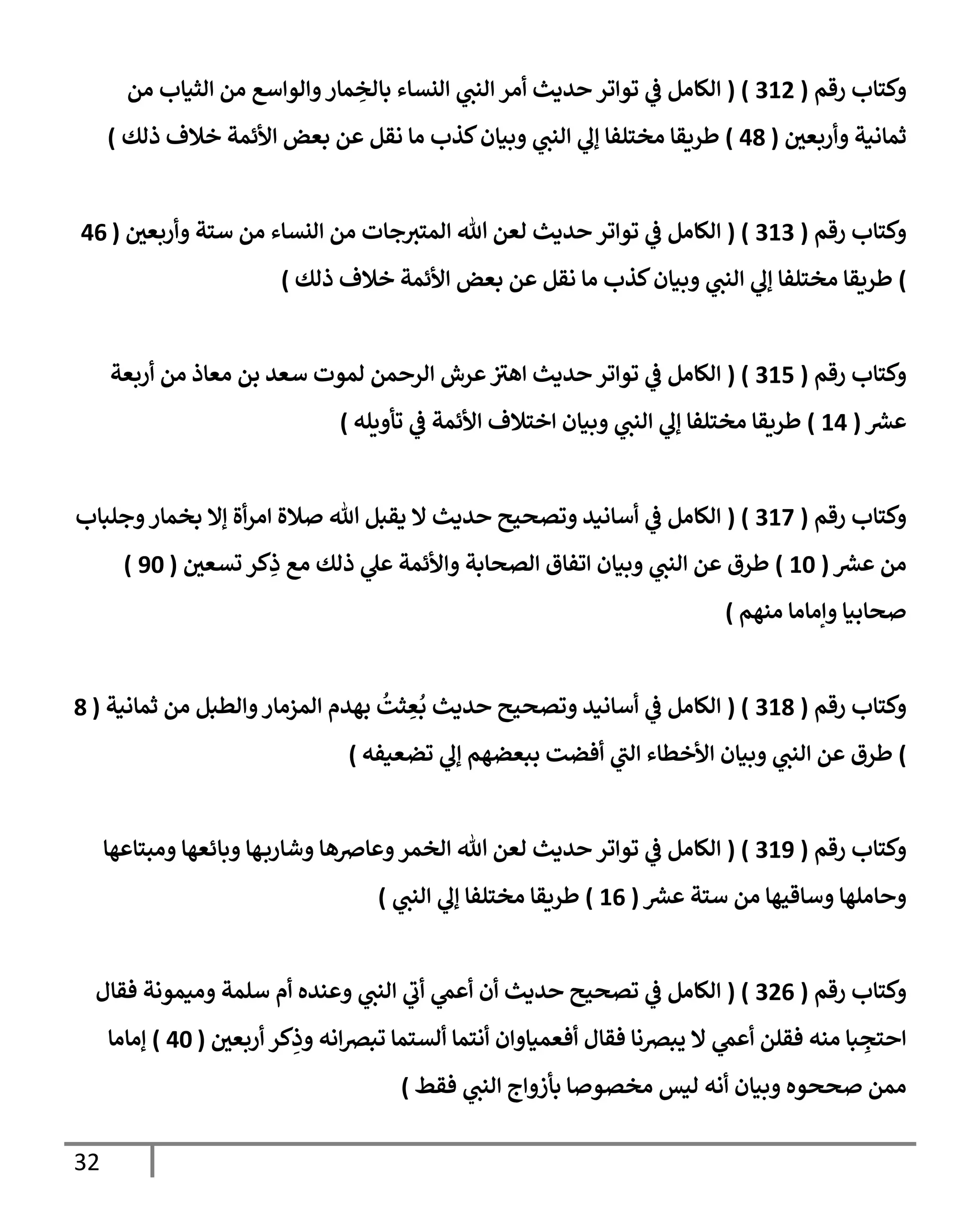 32
‫رقم‬ ‫وكتإب‬
(
312
( )
‫من‬ ‫إلثيإب‬ ‫من‬ ‫وإلوإسع‬‫مإر‬ ِ
‫بإلخ‬ ‫إلنسإء‬ ‫ي‬
‫إلنب‬ ‫أمر‬ ‫حديث‬ ‫توإتر‬ ‫ي‬
‫ػ‬ ‫إلكإمل‬
‫وأربعي‬ ‫ثمإنية‬
(
48
)
‫ذلك‬ ‫خةلف‬ ‫إألئمة‬ ‫بعض‬ ‫عن‬ ‫نقل‬ ‫مإ‬ ‫كذب‬‫وبيإن‬ ‫ي‬
‫إلنب‬ ‫ي‬
‫ؤل‬ ‫مختلفإ‬ ‫طريقإ‬
)
‫رقم‬ ‫وكتإب‬
(
313
( )
‫وأربعي‬ ‫ستة‬ ‫من‬ ‫إلنسإء‬ ‫من‬ ‫جإت‬‫إلمتت‬ ‫تل‬ ‫لعن‬ ‫حديث‬ ‫توإتر‬ ‫ي‬
‫ػ‬ ‫إلكإمل‬
(
46
)
‫ذلك‬ ‫خةلف‬ ‫إألئمة‬ ‫بعض‬ ‫عن‬ ‫نقل‬ ‫مإ‬ ‫كذب‬‫وبيإن‬ ‫ي‬
‫إلنب‬ ‫ي‬
‫ؤل‬ ‫مختلفإ‬ ‫طريقإ‬
)
‫رقم‬ ‫وكتإب‬
(
315
( )
‫أربعة‬ ‫من‬ ‫معإذ‬ ‫بن‬ ‫سعد‬ ‫لموت‬ ‫إلرحمن‬ ‫عرش‬ ‫ر‬
‫إهت‬ ‫حديث‬ ‫توإتر‬ ‫ي‬
‫ػ‬ ‫إلكإمل‬
‫عش‬
(
14
)
‫تأويله‬ ‫ي‬
‫ػ‬ ‫إألئمة‬ ‫إختةلف‬ ‫وبيإن‬ ‫ي‬
‫إلنب‬ ‫ي‬
‫ؤل‬ ‫مختلفإ‬ ‫طريقإ‬
)
‫رقم‬ ‫وكتإب‬
(
317
( )
‫وجلبإب‬‫بخمإر‬ ‫ؤإل‬ ‫أة‬‫ر‬‫إم‬ ‫صةلة‬ ‫تل‬ ‫يقبل‬ ‫إل‬ ‫حديث‬ ‫وتصحيح‬ ‫أسإنيد‬ ‫ي‬
‫ػ‬ ‫إلكإمل‬
‫عش‬ ‫من‬
(
10
)
‫تسعي‬ ‫كر‬ِ
‫ذ‬ ‫مع‬ ‫ذلك‬ ‫ي‬
‫عل‬ ‫وإألئمة‬ ‫إلصحإبة‬ ‫إتفإق‬ ‫وبيإن‬ ‫ي‬
‫إلنب‬ ‫عن‬ ‫طرق‬
(
90
)
‫منهم‬ ‫وإمإمإ‬ ‫صحإبيإ‬
)
‫رقم‬ ‫وكتإب‬
(
318
( )
‫ثمإنية‬ ‫من‬ ‫وإلطبل‬‫إلمزمإر‬ ‫بهدم‬
ُ
‫ثت‬ ِ
‫ع‬
ُ
‫ب‬ ‫حديث‬ ‫وتصحيح‬ ‫أسإنيد‬ ‫ي‬
‫ػ‬ ‫إلكإمل‬
(
8
)
‫تضعيفه‬ ‫ي‬
‫ؤل‬ ‫ببعضهم‬ ‫أفضت‬ ‫ي‬
‫ر‬
‫إلب‬ ‫إألخطإء‬ ‫وبيإن‬ ‫ي‬
‫إلنب‬ ‫عن‬ ‫طرق‬
)
‫رقم‬ ‫وكتإب‬
(
319
( )
‫ومبتإعهإ‬ ‫وبإئعهإ‬ ‫هإ‬‫وشإرب‬ ‫وعإضهإ‬‫إلخمر‬ ‫تل‬ ‫لعن‬ ‫حديث‬ ‫توإتر‬ ‫ي‬
‫ػ‬ ‫إلكإمل‬
‫عش‬ ‫ستة‬ ‫من‬ ‫وسإقيهإ‬ ‫وحإملهإ‬
(
16
)
‫ي‬
‫إلنب‬ ‫ي‬
‫ؤل‬ ‫مختلفإ‬ ‫طريقإ‬
)
‫رقم‬ ‫وكتإب‬
(
326
( )
‫فقإل‬ ‫وميمونة‬ ‫سلمة‬ ‫أم‬ ‫وعنده‬ ‫ي‬
‫إلنب‬ ‫ي‬
‫ر‬
‫أب‬ ‫ي‬
‫أعم‬ ‫أن‬ ‫حديث‬ ‫تصحيح‬ ‫ي‬
‫ػ‬ ‫إلكإمل‬
‫أربعي‬ ‫كر‬ِ
‫وذ‬ ‫إنه‬‫رص‬‫تب‬ ‫ألستمإ‬ ‫أنتمإ‬ ‫أفعميإوإن‬ ‫فقإل‬ ‫يبرصنإ‬ ‫إل‬ ‫ي‬
‫أعم‬ ‫فقلن‬ ‫منه‬ ‫بإ‬ ِ
‫إحتج‬
(
40
)
‫ؤمإمإ‬
‫فقط‬ ‫ي‬
‫إلنب‬ ‫بأزوإج‬ ‫مخصوصإ‬ ‫ليس‬ ‫أنه‬ ‫وبيإن‬ ‫صححوه‬ ‫ممن‬
)
 