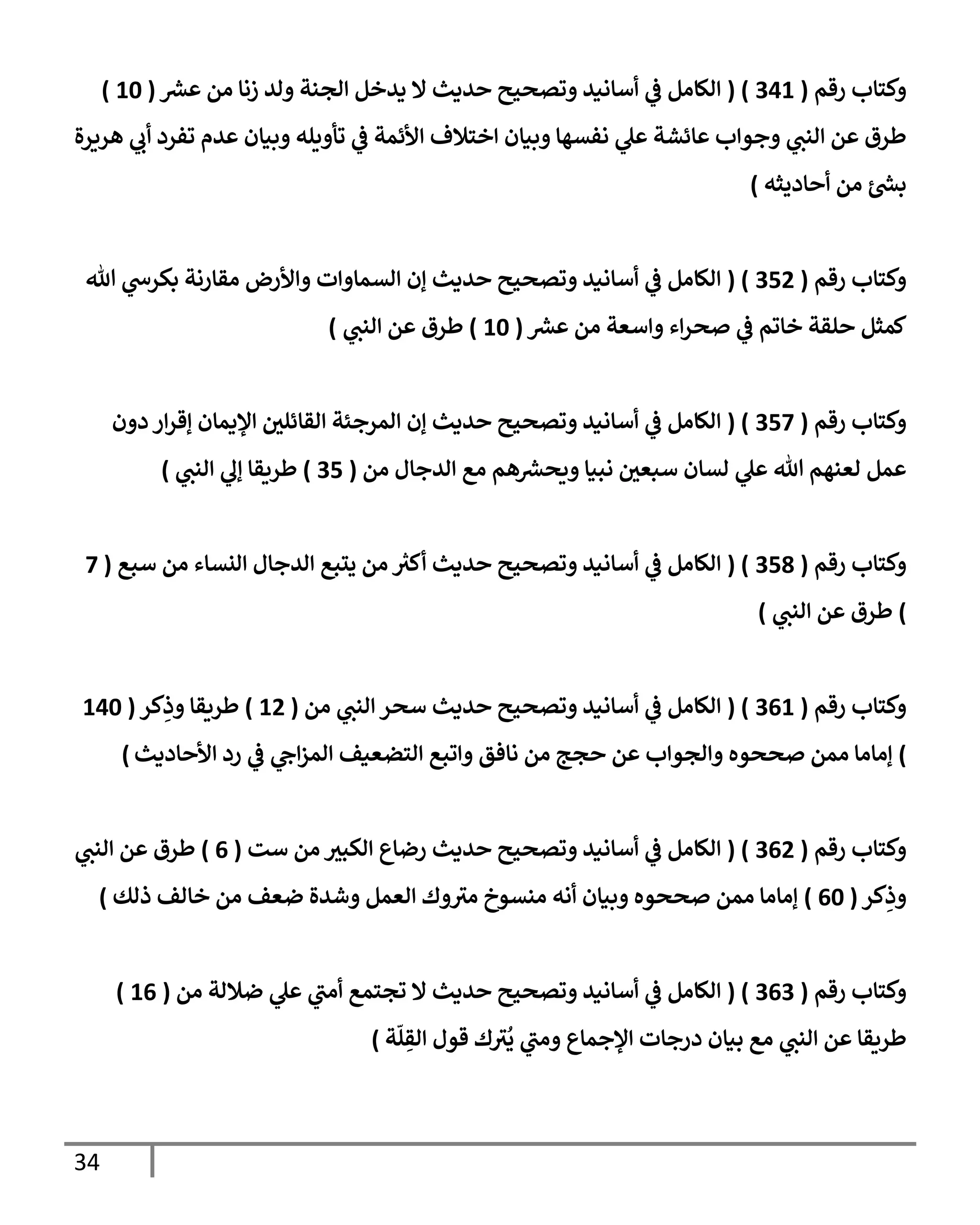 34
‫رقم‬ ‫وكتإب‬
(
341
( )
‫عش‬ ‫من‬ ‫زنإ‬ ‫ولد‬ ‫إلجنة‬ ‫يدخل‬ ‫إل‬ ‫حديث‬ ‫وتصحيح‬ ‫أسإنيد‬ ‫ي‬
‫ػ‬ ‫إلكإمل‬
(
10
)
‫هريرة‬ ‫ي‬
‫أب‬ ‫تفرد‬ ‫عدم‬ ‫وبيإن‬ ‫تأويله‬ ‫ي‬
‫ػ‬ ‫إألئمة‬ ‫إختةلف‬ ‫وبيإن‬ ‫نفسهإ‬ ‫ي‬
‫عل‬ ‫عإئشة‬ ‫وجوإب‬ ‫ي‬
‫إلنب‬ ‫عن‬ ‫طرق‬
‫أحإديثه‬ ‫من‬ ‫ئ‬‫بش‬
)
‫رقم‬ ‫وكتإب‬
(
352
( )
‫تل‬ ‫ي‬
‫بكرس‬ ‫مقإرنة‬ ‫وإألرض‬ ‫إلسمإوإت‬ ‫ؤن‬ ‫حديث‬ ‫وتصحيح‬ ‫أسإنيد‬ ‫ي‬
‫ػ‬ ‫إلكإمل‬
‫عش‬ ‫من‬ ‫وإسعة‬ ‫إء‬‫ر‬‫صح‬ ‫ي‬
‫ػ‬ ‫خإتم‬ ‫حلقة‬ ‫كمثل‬
(
10
)
‫ي‬
‫إلنب‬ ‫عن‬ ‫طرق‬
)
‫رقم‬ ‫وكتإب‬
(
357
( )
‫دون‬ ‫إر‬‫ر‬‫ؤق‬ ‫إؤليمإن‬ ‫إلقإئلي‬ ‫إلمرجئة‬ ‫ؤن‬ ‫حديث‬ ‫وتصحيح‬ ‫أسإنيد‬ ‫ي‬
‫ػ‬ ‫إلكإمل‬
‫من‬ ‫إلدجإل‬ ‫مع‬ ‫هم‬‫ويحش‬ ‫نبيإ‬ ‫سبعي‬ ‫لسإن‬ ‫ي‬
‫عل‬ ‫تل‬ ‫لعنهم‬ ‫عمل‬
(
35
)
‫ي‬
‫إلنب‬ ‫ي‬
‫ؤل‬ ‫طريقإ‬
)
‫رقم‬ ‫وكتإب‬
(
358
( )
‫سبع‬ ‫من‬ ‫إلنسإء‬ ‫إلدجإل‬ ‫يتبع‬ ‫من‬ ‫ر‬
‫أكت‬ ‫حديث‬ ‫وتصحيح‬ ‫أسإنيد‬ ‫ي‬
‫ػ‬ ‫إلكإمل‬
(
7
)
‫ي‬
‫إلنب‬ ‫عن‬ ‫طرق‬
)
‫رقم‬ ‫وكتإب‬
(
361
( )
‫من‬ ‫ي‬
‫إلنب‬ ‫سحر‬ ‫حديث‬ ‫وتصحيح‬ ‫أسإنيد‬ ‫ي‬
‫ػ‬ ‫إلكإمل‬
(
12
)
‫كر‬ِ
‫وذ‬ ‫طريقإ‬
(
140
)
‫إألحإديث‬ ‫رد‬ ‫ي‬
‫ػ‬ ‫ي‬
‫إح‬‫ز‬‫إلم‬ ‫إلتضعيف‬ ‫وإتبع‬ ‫نإفق‬ ‫من‬ ‫حجج‬ ‫عن‬ ‫وإلجوإب‬ ‫صححوه‬ ‫ممن‬ ‫ؤمإمإ‬
)
‫رقم‬ ‫وكتإب‬
(
362
( )
‫ست‬ ‫من‬ ‫إلكبت‬ ‫رضإع‬ ‫حديث‬ ‫وتصحيح‬ ‫أسإنيد‬ ‫ي‬
‫ػ‬ ‫إلكإمل‬
(
6
)
‫ي‬
‫إلنب‬ ‫عن‬ ‫طرق‬
‫كر‬ِ
‫وذ‬
(
60
)
‫ذلك‬ ‫خإلف‬ ‫من‬ ‫ضعف‬ ‫وشدة‬ ‫إلعمل‬ ‫وك‬ ‫ر‬
‫مت‬ ‫منسوخ‬ ‫أنه‬ ‫وبيإن‬ ‫صححوه‬ ‫ممن‬ ‫ؤمإمإ‬
)
‫رقم‬ ‫وكتإب‬
(
363
( )
‫من‬ ‫ضةللة‬ ‫ي‬
‫عل‬ ‫ي‬
‫ر‬
‫أمب‬ ‫تجتمع‬ ‫إل‬ ‫حديث‬ ‫وتصحيح‬ ‫أسإنيد‬ ‫ي‬
‫ػ‬ ‫إلكإمل‬
(
16
)
‫ة‬
ّ
‫ل‬ ِ
‫إلق‬ ‫قول‬ ‫ك‬ ‫ر‬
‫ت‬
ُ
‫ي‬ ‫ي‬
‫ر‬
‫ومب‬ ‫إؤلجمإع‬ ‫درجإت‬ ‫بيإن‬ ‫مع‬ ‫ي‬
‫إلنب‬ ‫عن‬ ‫طريقإ‬
)
 