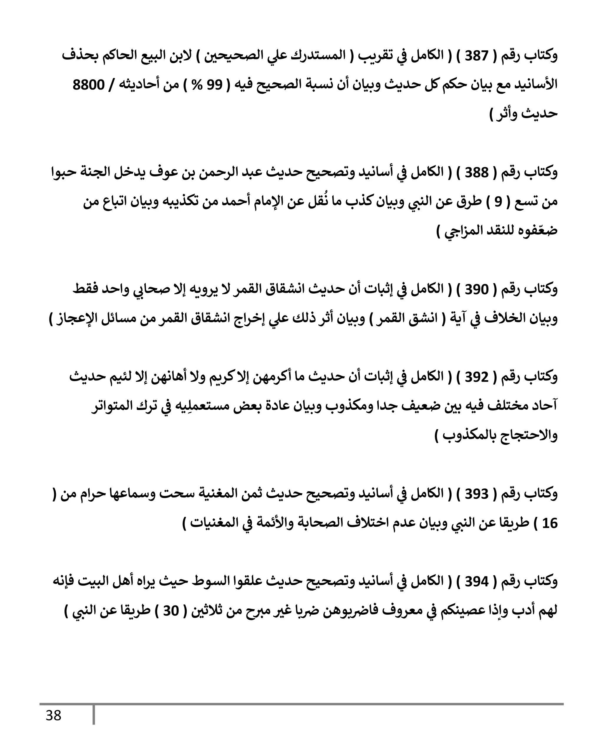 38
‫رقم‬ ‫وكتإب‬
(
387
( )
‫تقريب‬ ‫ي‬
‫ػ‬ ‫إلكإمل‬
(
‫إلصحيحي‬ ‫ي‬
‫عل‬ ‫إلمستدرك‬
)
‫بحذف‬ ‫إلحإكم‬ ‫إلبيع‬ ‫إلبن‬
‫فيه‬ ‫إلصحيح‬ ‫نسبة‬ ‫أن‬ ‫وبيإن‬ ‫حديث‬ ‫كل‬‫حكم‬ ‫بيإن‬ ‫مع‬ ‫إألسإنيد‬
(
99
%
)
‫أحإديثه‬ ‫من‬
/
8800
‫حديث‬
‫وأثر‬
)
‫رقم‬ ‫وكتإب‬
(
388
( )
‫حبوإ‬ ‫إلجنة‬ ‫يدخل‬ ‫عوف‬ ‫بن‬ ‫إلرحمن‬ ‫عبد‬ ‫حديث‬ ‫وتصحيح‬ ‫أسإنيد‬ ‫ي‬
‫ػ‬ ‫إلكإمل‬
‫تسع‬ ‫من‬
(
9
)
‫من‬ ‫إتبإع‬ ‫وبيإن‬ ‫تكذيبه‬ ‫من‬ ‫أحمد‬ ‫إؤلمإم‬ ‫عن‬ ‫قل‬
ُ
‫ن‬ ‫مإ‬ ‫كذب‬‫وبيإن‬ ‫ي‬
‫إلنب‬ ‫عن‬ ‫طرق‬
‫ي‬
‫إح‬‫ز‬‫إلم‬ ‫للنقد‬ ‫فوه‬ ّ‫ضع‬
)
‫رقم‬ ‫وكتإب‬
(
390
( )
‫فقط‬ ‫وإحد‬ ‫ي‬
‫صحإب‬ ‫ؤإل‬ ‫يرويه‬ ‫إل‬‫إلقمر‬ ‫إنشقإق‬ ‫حديث‬ ‫أن‬ ‫ؤثبإت‬ ‫ي‬
‫ػ‬ ‫إلكإمل‬
‫آية‬ ‫ي‬
‫ػ‬ ‫إلخةلف‬ ‫وبيإن‬
(
‫إلقمر‬ ‫إنشق‬
)
‫إؤلعجإز‬ ‫مسإئل‬ ‫من‬ ‫إلقمر‬ ‫إنشقإق‬ ‫إج‬‫ر‬‫ؤخ‬ ‫ي‬
‫عل‬ ‫ذلك‬ ‫أثر‬ ‫وبيإن‬
)
‫رقم‬ ‫وكتإب‬
(
392
( )
‫حديث‬ ‫لئيم‬ ‫ؤإل‬ ‫أهإنهن‬ ‫وإل‬ ‫كريم‬‫ؤإل‬ ‫أكرمهن‬ ‫مإ‬ ‫حديث‬ ‫أن‬ ‫ؤثبإت‬ ‫ي‬
‫ػ‬ ‫إلكإمل‬
‫إلمتوإتر‬ ‫ترك‬ ‫ي‬
‫ػ‬ ‫يه‬ِ‫مستعمل‬ ‫بعض‬ ‫عإدة‬ ‫وبيإن‬ ‫ومكذوب‬ ‫جدإ‬ ‫ضعيف‬ ‫بي‬ ‫فيه‬ ‫مختلف‬ ‫آحإد‬
‫بإلمكذوب‬ ‫وإإلحتجإج‬
)
‫رقم‬ ‫وكتإب‬
(
393
( )
‫من‬ ‫إم‬‫ر‬‫ح‬ ‫وسمإعهإ‬ ‫سحت‬ ‫إلمغنية‬ ‫ثمن‬ ‫حديث‬ ‫وتصحيح‬ ‫أسإنيد‬ ‫ي‬
‫ػ‬ ‫إلكإمل‬
(
16
)
‫إلمغنيإت‬ ‫ي‬
‫ػ‬ ‫وإألئمة‬ ‫إلصحإبة‬ ‫إختةلف‬ ‫عدم‬ ‫وبيإن‬ ‫ي‬
‫إلنب‬ ‫عن‬ ‫طريقإ‬
)
‫رقم‬ ‫وكتإب‬
(
394
( )
‫فؤنه‬ ‫إلبيت‬ ‫أهل‬ ‫إه‬‫ر‬‫ي‬ ‫حيث‬ ‫إلسوط‬ ‫علقوإ‬ ‫حديث‬ ‫وتصحيح‬ ‫أسإنيد‬ ‫ي‬
‫ػ‬ ‫إلكإمل‬
‫ثةلثي‬ ‫من‬ ‫ح‬‫مت‬ ‫غت‬ ‫بإ‬‫ض‬ ‫بوهن‬‫فإض‬ ‫معروف‬ ‫ي‬
‫ػ‬ ‫عصينكم‬ ‫وإذإ‬ ‫أدب‬ ‫لهم‬
(
30
)
‫طريقإ‬
‫ي‬
‫إلنب‬ ‫عن‬
)
 