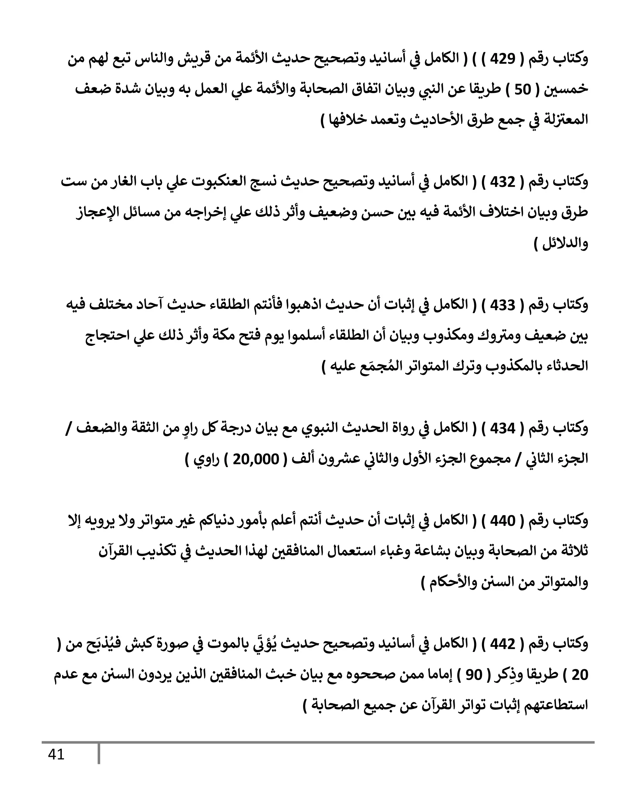 41
‫رقم‬ ‫وكتإب‬
(
429
)
( )
‫من‬ ‫لهم‬ ‫تبع‬ ‫وإلنإس‬ ‫قريش‬ ‫من‬ ‫إألئمة‬ ‫حديث‬ ‫وتصحيح‬ ‫أسإنيد‬ ‫ي‬
‫ػ‬ ‫إلكإمل‬
‫خمسي‬
(
50
)
‫ضعف‬ ‫شدة‬ ‫وبيإن‬ ‫به‬ ‫إلعمل‬ ‫ي‬
‫عل‬ ‫وإألئمة‬ ‫إلصحإبة‬ ‫إتفإق‬ ‫وبيإن‬ ‫ي‬
‫إلنب‬ ‫عن‬ ‫طريقإ‬
‫خةلفهإ‬ ‫وتعمد‬ ‫إألحإديث‬ ‫طرق‬ ‫جمع‬ ‫ي‬
‫ػ‬ ‫لة‬ ‫ر‬
‫إلمعت‬
)
‫رقم‬ ‫وكتإب‬
(
432
)
(
‫ست‬ ‫من‬ ‫إلغإر‬ ‫بإب‬ ‫ي‬
‫عل‬ ‫إلعنكبوت‬ ‫نسج‬ ‫حديث‬ ‫وتصحيح‬ ‫أسإنيد‬ ‫ي‬
‫ػ‬ ‫إلكإمل‬
‫إؤلعجإز‬ ‫مسإئل‬ ‫من‬ ‫إجه‬‫ر‬‫ؤخ‬ ‫ي‬
‫عل‬ ‫ذلك‬ ‫وأثر‬ ‫وضعيف‬ ‫حسن‬ ‫بي‬ ‫فيه‬ ‫إألئمة‬ ‫إختةلف‬ ‫وبيإن‬ ‫طرق‬
‫وإلدإلئل‬
)
‫رقم‬ ‫وكتإب‬
(
433
)
(
‫فيه‬ ‫مختلف‬ ‫آحإد‬ ‫حديث‬ ‫إلطلقإء‬ ‫فأنتم‬ ‫إذهبوإ‬ ‫حديث‬ ‫أن‬ ‫ؤثبإت‬ ‫ي‬
‫ػ‬ ‫إلكإمل‬
‫إحتجإج‬ ‫ي‬
‫عل‬ ‫ذلك‬ ‫وأثر‬ ‫مكة‬ ‫فتح‬ ‫يوم‬ ‫أسلموإ‬ ‫إلطلقإء‬ ‫أن‬ ‫وبيإن‬ ‫ومكذوب‬ ‫وك‬ ‫ر‬
‫ومت‬ ‫ضعيف‬ ‫بي‬
‫عليه‬ ‫ع‬ َ‫جم‬ ُ‫إلم‬ ‫إلمتوإتر‬ ‫وترك‬ ‫بإلمكذوب‬ ‫إلحدثإء‬
)
‫رقم‬ ‫وكتإب‬
(
434
)
(
‫وإلضعف‬ ‫إلثقة‬ ‫من‬ ٍ
‫إو‬‫ر‬ ‫كل‬‫درجة‬ ‫بيإن‬ ‫مع‬ ‫إلنبوي‬ ‫إلحديث‬ ‫روإة‬ ‫ي‬
‫ػ‬ ‫إلكإمل‬
/
‫ي‬
‫إلثإب‬ ‫إلجزء‬
/
‫ألف‬ ‫ون‬‫عش‬ ‫ي‬
‫وإلثإب‬ ‫إألول‬ ‫إلجزء‬ ‫مجموع‬
(
20,000
)
‫إوي‬‫ر‬
)
‫رقم‬ ‫وكتإب‬
(
440
)
(
‫ؤإل‬ ‫يرويه‬ ‫وإل‬‫متوإتر‬ ‫غت‬ ‫دنيإكم‬ ‫بأمور‬ ‫أعلم‬ ‫أنتم‬ ‫حديث‬ ‫أن‬ ‫ؤثبإت‬ ‫ي‬
‫ػ‬ ‫إلكإمل‬
‫إلقرآن‬ ‫تكذيب‬ ‫ي‬
‫ػ‬ ‫إلحديث‬ ‫لهذإ‬ ‫إلمنإفقي‬ ‫إستعمإل‬ ‫وغبإء‬ ‫بشإعة‬ ‫وبيإن‬ ‫إلصحإبة‬ ‫من‬ ‫ثةلثة‬
‫وإألحكإم‬ ‫إلسي‬ ‫من‬ ‫وإلمتوإتر‬
)
‫رقم‬ ‫وكتإب‬
(
442
)
(
‫من‬ ‫ح‬
َ
‫ذب‬ُ‫في‬ ‫كبش‬‫صورة‬ ‫ي‬
‫ػ‬ ‫بإلموت‬ ‫ي‬
َ‫ر‬
‫ؤب‬
ُ
‫ي‬ ‫حديث‬ ‫وتصحيح‬ ‫أسإنيد‬ ‫ي‬
‫ػ‬ ‫إلكإمل‬
(
20
)
‫كر‬ِ
‫وذ‬ ‫طريقإ‬
(
90
)
‫عدم‬ ‫مع‬ ‫إلسي‬ ‫يردون‬ ‫إلذين‬ ‫إلمنإفقي‬ ‫خبث‬ ‫بيإن‬ ‫مع‬ ‫صححوه‬ ‫ممن‬ ‫ؤمإمإ‬
‫إلصحإبة‬ ‫جميع‬ ‫عن‬ ‫إلقرآن‬ ‫توإتر‬ ‫ؤثبإت‬ ‫إستطإعتهم‬
)
 