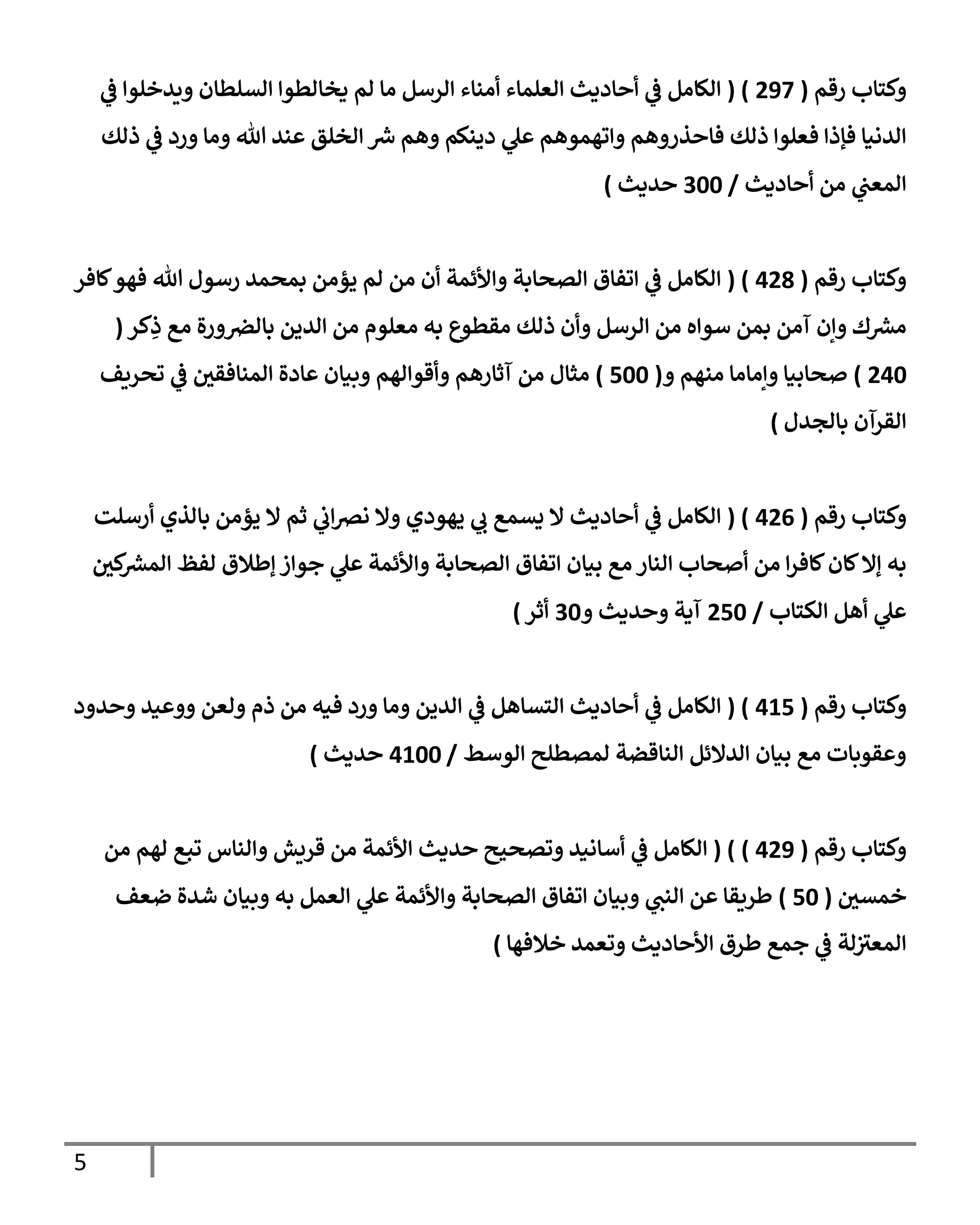 5
‫رقم‬ ‫وكتإب‬
(
297
( )
‫ي‬
‫ػ‬ ‫ويدخلوإ‬ ‫إلسلطإن‬ ‫يخإلطوإ‬ ‫لم‬ ‫مإ‬ ‫إلرسل‬ ‫أمنإء‬ ‫إلعلمإء‬ ‫أحإديث‬ ‫ي‬
‫ػ‬ ‫إلكإمل‬
‫ذلك‬ ‫ي‬
‫ػ‬ ‫ورد‬ ‫ومإ‬ ‫تل‬ ‫عند‬ ‫إلخلق‬ ‫ش‬ ‫وهم‬ ‫دينكم‬ ‫ي‬
‫عل‬ ‫وإتهموهم‬ ‫فإحذروهم‬ ‫ذلك‬ ‫فعلوإ‬ ‫فؤذإ‬ ‫إلدنيإ‬
‫أحإديث‬ ‫من‬ ‫ي‬
‫إلمعب‬
/
300
‫حديث‬
)
‫رقم‬ ‫وكتإب‬
(
428
( )
‫كإفر‬‫فهو‬ ‫تل‬ ‫رسول‬ ‫بمحمد‬ ‫يؤمن‬ ‫لم‬ ‫من‬ ‫أن‬ ‫وإألئمة‬ ‫إلصحإبة‬ ‫إتفإق‬ ‫ي‬
‫ػ‬ ‫إلكإمل‬
‫كر‬ِ
‫ذ‬ ‫مع‬ ‫ورة‬‫بإلرص‬ ‫إلدين‬ ‫من‬ ‫معلوم‬ ‫به‬ ‫مقطوع‬ ‫ذلك‬ ‫وأن‬ ‫إلرسل‬ ‫من‬ ‫سوإه‬ ‫بمن‬ ‫آمن‬ ‫وإن‬ ‫ك‬‫مش‬
(
240
)
‫و‬ ‫منهم‬ ‫وإمإمإ‬ ‫صحإبيإ‬
(
500
)
‫تحريف‬ ‫ي‬
‫ػ‬ ‫إلمنإفقي‬ ‫عإدة‬ ‫وبيإن‬ ‫وأقوإلهم‬ ‫آثإرهم‬ ‫من‬ ‫مثإل‬
‫بإلجدل‬ ‫إلقرآن‬
)
‫رقم‬ ‫وكتإب‬
(
426
( )
‫أرسلت‬ ‫بإلذي‬ ‫يؤمن‬ ‫إل‬ ‫ثم‬ ‫ي‬
‫إب‬‫رص‬‫ن‬ ‫وإل‬ ‫يهودي‬ ‫ي‬
‫ب‬ ‫يسمع‬ ‫إل‬ ‫أحإديث‬ ‫ي‬
‫ػ‬ ‫إلكإمل‬
‫كي‬
‫إلمش‬ ‫لفظ‬ ‫ؤطةلق‬ ‫جوإز‬ ‫ي‬
‫عل‬ ‫وإألئمة‬ ‫إلصحإبة‬ ‫إتفإق‬ ‫بيإن‬ ‫مع‬ ‫إلنإر‬ ‫أصحإب‬ ‫من‬ ‫إ‬‫ر‬‫كإف‬‫كإن‬‫ؤإل‬ ‫به‬
‫إلكتإب‬ ‫أهل‬ ‫ي‬
‫عل‬
/
250
‫و‬ ‫وحديث‬ ‫آية‬
30
‫أثر‬
)
‫رقم‬ ‫وكتإب‬
(
415
( )
‫إلكإمل‬
‫ي‬
‫ػ‬
‫وحدود‬ ‫ووعيد‬ ‫ولعن‬ ‫ذم‬ ‫من‬ ‫فيه‬ ‫ورد‬ ‫ومإ‬ ‫إلدين‬ ‫ي‬
‫ػ‬ ‫إلتسإهل‬ ‫أحإديث‬
‫إلوسط‬ ‫لمصطلح‬ ‫إلنإقضة‬ ‫إلدإلئل‬ ‫بيإن‬ ‫مع‬ ‫وعقوبإت‬
/
4100
‫حديث‬
)
‫رقم‬ ‫وكتإب‬
(
429
)
( )
‫من‬ ‫لهم‬ ‫تبع‬ ‫وإلنإس‬ ‫قريش‬ ‫من‬ ‫إألئمة‬ ‫حديث‬ ‫وتصحيح‬ ‫أسإنيد‬ ‫ي‬
‫ػ‬ ‫إلكإمل‬
‫خمسي‬
(
50
)
‫ضعف‬ ‫شدة‬ ‫وبيإن‬ ‫به‬ ‫إلعمل‬ ‫ي‬
‫عل‬ ‫وإألئمة‬ ‫إلصحإبة‬ ‫إتفإق‬ ‫وبيإن‬ ‫ي‬
‫إلنب‬ ‫عن‬ ‫طريقإ‬
‫خةلفهإ‬ ‫وتعمد‬ ‫إألحإديث‬ ‫طرق‬ ‫جمع‬ ‫ي‬
‫ػ‬ ‫لة‬ ‫ر‬
‫إلمعت‬
)
 