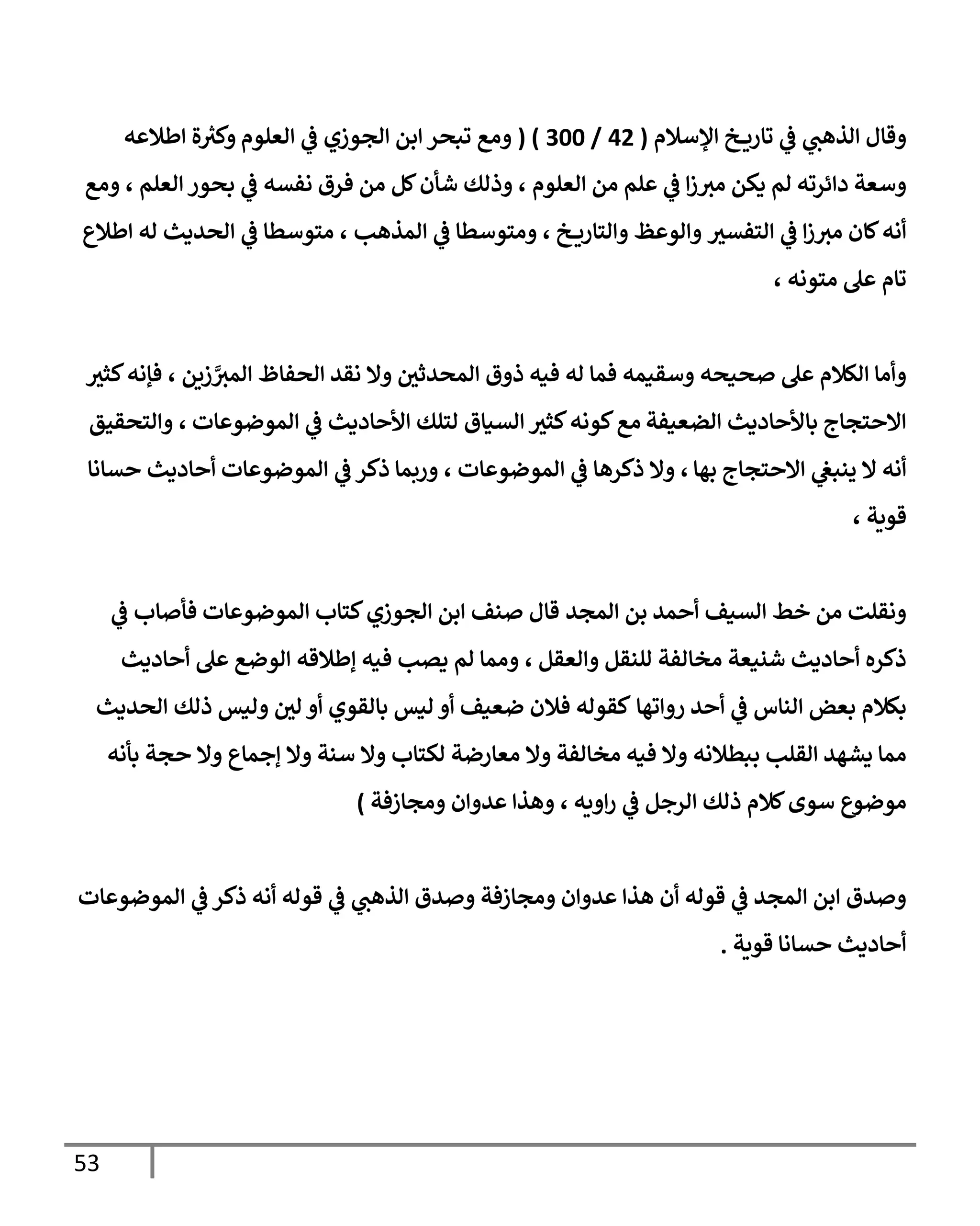 53
‫إؤلسةلم‬ ‫خ‬ ‫تإري‬ ‫ي‬
‫ػ‬ ‫ي‬
‫إلذهب‬ ‫وقإل‬
(
42
/
300
( )
‫إلعلوم‬ ‫ي‬
‫ػ‬ ‫إلجوزي‬ ‫إبن‬ ‫تبحر‬ ‫ومع‬
‫إطةلعه‬ ‫ة‬ ‫ر‬
‫وكت‬
‫دإئرته‬ ‫وسعة‬
‫إلعلوم‬ ‫من‬ ‫علم‬ ‫ي‬
‫ػ‬ ‫إ‬‫ز‬‫مت‬ ‫يكن‬ ‫لم‬
،
‫إلعلم‬ ‫بحور‬ ‫ي‬
‫ػ‬ ‫نفسه‬ ‫فرق‬ ‫من‬ ‫كل‬‫شأن‬ ‫وذلك‬
،
‫ومع‬
‫إلتفست‬ ‫ي‬
‫ػ‬ ‫إ‬‫ز‬‫مت‬ ‫كإن‬‫أنه‬
‫وإلوعظ‬
‫خ‬ ‫وإلتإري‬
،
‫إلمذهب‬ ‫ي‬
‫ػ‬ ‫ومتوسطإ‬
،
‫إلحديث‬ ‫ي‬
‫ػ‬ ‫متوسطإ‬
‫إطةلع‬ ‫له‬
‫متونه‬ ‫عل‬ ‫تإم‬
،
‫وسقيمه‬ ‫صحيحه‬ ‫عل‬ ‫إلكةلم‬ ‫وأمإ‬
‫إلمحدثي‬ ‫ذوق‬ ‫فيه‬ ‫له‬ ‫فمإ‬
‫زين‬ َّ
‫إلمت‬ ‫إلحفإظ‬ ‫نقد‬ ‫وإل‬
،
‫كثت‬‫فؤنه‬
‫إلضعيفة‬ ‫بإألحإديث‬ ‫إإلحتجإج‬
‫إلموضوعإت‬ ‫ي‬
‫ػ‬ ‫إألحإديث‬ ‫لتلك‬ ‫إلسيإق‬ ‫كثت‬‫كونه‬‫مع‬
،
‫وإلتحقيق‬
‫بهإ‬ ‫إإلحتجإج‬ ‫ي‬
‫ينبغ‬ ‫إل‬ ‫أنه‬
،
‫إلموضوعإت‬ ‫ي‬
‫ػ‬ ‫ذكرهإ‬ ‫وإل‬
،
‫ي‬
‫ػ‬ ‫ذكر‬ ‫وربمإ‬
‫إلموضوعإت‬
‫حسإنإ‬ ‫أحإديث‬
‫قوية‬
،
‫إلمجد‬ ‫بن‬ ‫أحمد‬ ‫إلسيف‬ ‫خط‬ ‫من‬ ‫ونقلت‬
‫قإل‬
‫كتإب‬‫إلجوزي‬ ‫إبن‬ ‫صنف‬
‫إلموضوعإت‬
‫ي‬
‫ػ‬ ‫فأصإب‬
‫وإلعقل‬ ‫للنقل‬ ‫مخإلفة‬ ‫شنيعة‬ ‫أحإديث‬ ‫ذكره‬
،
‫أحإديث‬ ‫عل‬ ‫إلوضع‬ ‫ؤطةلقه‬ ‫فيه‬ ‫يصب‬ ‫لم‬ ‫وممإ‬
‫روإتهإ‬ ‫أحد‬ ‫ي‬
‫ػ‬ ‫إلنإس‬ ‫بعض‬ ‫بكةلم‬
‫كقوله‬
‫ضعيف‬ ‫فةلن‬
‫بإلقوي‬ ‫ليس‬ ‫أو‬
‫لي‬ ‫أو‬
‫إلحديث‬ ‫ذلك‬ ‫وليس‬
‫ببطةلنه‬ ‫إلقلب‬ ‫يشهد‬ ‫ممإ‬
‫ؤجمإع‬ ‫وإل‬ ‫سنة‬ ‫وإل‬ ‫لكتإب‬ ‫معإرضة‬ ‫وإل‬ ‫مخإلفة‬ ‫فيه‬ ‫وإل‬
‫بأنه‬ ‫حجة‬ ‫وإل‬
‫موضوع‬
‫إويه‬‫ر‬ ‫ي‬
‫ػ‬ ‫إلرجل‬ ‫ذلك‬ ‫كةلم‬‫سوى‬
،
‫ومجإزفة‬ ‫عدوإن‬ ‫وهذإ‬
)
‫إلموضوعإت‬ ‫ي‬
‫ػ‬ ‫ذكر‬ ‫أنه‬ ‫قوله‬ ‫ي‬
‫ػ‬ ‫ي‬
‫إلذهب‬ ‫وصدق‬ ‫ومجإزفة‬ ‫عدوإن‬ ‫هذإ‬ ‫أن‬ ‫قوله‬ ‫ي‬
‫ػ‬ ‫إلمجد‬ ‫إبن‬ ‫وصدق‬
‫قوية‬ ‫حسإنإ‬ ‫أحإديث‬
.
 