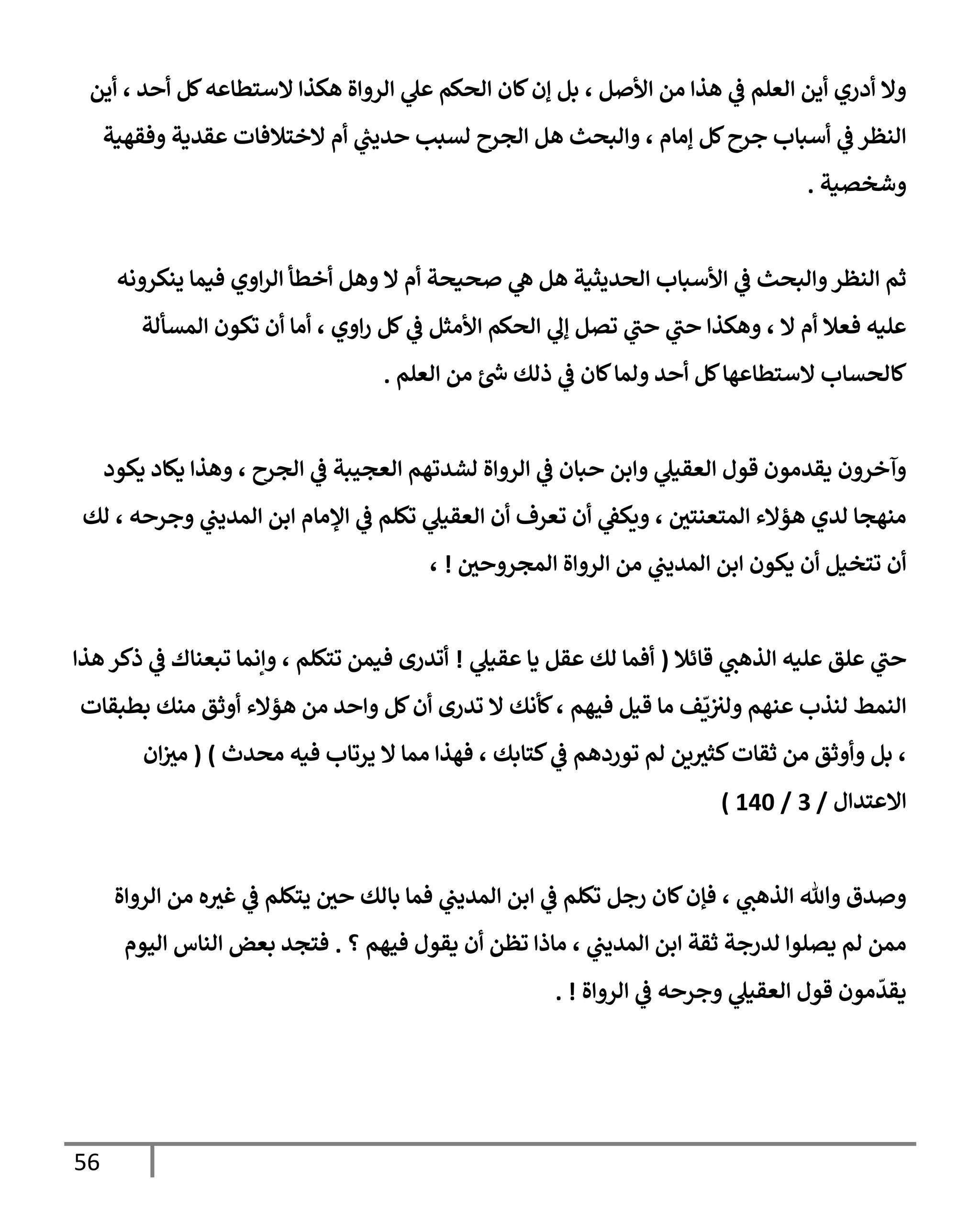 56
‫أين‬ ، ‫أحد‬ ‫كل‬‫إلستطإعه‬ ‫هكذإ‬ ‫إلروإة‬ ‫ي‬
‫عل‬ ‫إلحكم‬ ‫كإن‬‫ؤن‬ ‫بل‬ ، ‫إألصل‬ ‫من‬ ‫هذإ‬ ‫ي‬
‫ػ‬ ‫إلعلم‬ ‫أين‬ ‫أدري‬ ‫وإل‬
‫وفقهية‬ ‫عقدية‬ ‫إلختةلفإت‬ ‫أم‬ ‫ي‬
‫ر‬
‫حديب‬ ‫لسبب‬ ‫إلجرح‬ ‫هل‬ ‫وإلبحث‬ ، ‫ؤمإم‬ ‫كل‬‫جرح‬ ‫أسبإب‬ ‫ي‬
‫ػ‬ ‫إلنظر‬
‫وشخصية‬
.
‫ينكرونه‬ ‫فيمإ‬ ‫إوي‬‫ر‬‫إل‬ ‫أخطأ‬ ‫وهل‬ ‫إل‬ ‫أم‬ ‫صحيحة‬ ‫ي‬
‫ه‬ ‫هل‬ ‫إلحديثية‬ ‫إألسبإب‬ ‫ي‬
‫ػ‬ ‫وإلبحث‬‫إلنظر‬ ‫ثم‬
‫إلمسألة‬ ‫تكون‬ ‫أن‬ ‫أمإ‬ ، ‫إوي‬‫ر‬ ‫كل‬ ‫ي‬
‫ػ‬ ‫إألمثل‬ ‫إلحكم‬ ‫ي‬
‫ؤل‬ ‫تصل‬ ‫ي‬
‫ر‬
‫حب‬ ‫ي‬
‫ر‬
‫حب‬ ‫وهكذإ‬ ، ‫إل‬ ‫أم‬ ‫فعةل‬ ‫عليه‬
‫إلعلم‬ ‫من‬ ‫ئ‬‫س‬ ‫ذلك‬ ‫ي‬
‫ػ‬ ‫كإن‬‫ولمإ‬ ‫أحد‬ ‫كل‬‫إلستطإعهإ‬ ‫كإلحسإب‬
.
‫يكود‬ ‫يكإد‬ ‫وهذإ‬ ، ‫إلجرح‬ ‫ي‬
‫ػ‬ ‫إلعجيبة‬ ‫لشدتهم‬ ‫إلروإة‬ ‫ي‬
‫ػ‬ ‫حبإن‬ ‫وإبن‬ ‫ي‬
‫إلعقيل‬ ‫قول‬ ‫يقدمون‬ ‫وآخرون‬
‫لك‬ ، ‫وجرحه‬ ‫ي‬
‫إلمديب‬ ‫إبن‬ ‫إؤلمإم‬ ‫ي‬
‫ػ‬ ‫تكلم‬ ‫ي‬
‫إلعقيل‬ ‫أن‬ ‫تعرف‬ ‫أن‬ ‫ي‬
‫ويكؼ‬ ، ‫إلمتعنتي‬ ‫هؤإلء‬ ‫لدي‬ ‫منهجإ‬
‫إلمجروحي‬ ‫إلروإة‬ ‫من‬ ‫ي‬
‫إلمديب‬ ‫إبن‬ ‫يكون‬ ‫أن‬ ‫تتخيل‬ ‫أن‬
!
،
‫قإئةل‬ ‫ي‬
‫إلذهب‬ ‫عليه‬ ‫علق‬ ‫ي‬
‫ر‬
‫حب‬
(
‫ي‬
‫عقيل‬ ‫يإ‬ ‫عقل‬ ‫لك‬ ‫أفمإ‬
!
‫تتكلم‬ ‫فيمن‬ ‫أتدرى‬
‫هذإ‬ ‫ذكر‬ ‫ي‬
‫ػ‬ ‫تبعنإك‬ ‫وإنمإ‬ ،
‫فيهم‬ ‫قيل‬ ‫مإ‬ ‫ف‬
ّ
‫ي‬‫ولت‬ ‫عنهم‬ ‫لنذب‬ ‫إلنمط‬
‫بطبقإت‬ ‫منك‬ ‫أوثق‬ ‫هؤإلء‬ ‫من‬ ‫وإحد‬ ‫كل‬‫أن‬ ‫تدرى‬ ‫إل‬ ‫كأنك‬،
‫كتإبك‬ ‫ي‬
‫ػ‬ ‫توردهم‬ ‫لم‬ ‫ين‬‫كثت‬‫ثقإت‬ ‫من‬ ‫وأوثق‬ ‫بل‬ ،
‫محدث‬ ‫فيه‬ ‫يرتإب‬ ‫إل‬ ‫ممإ‬ ‫فهذإ‬ ،
)
(
‫إن‬‫مت‬
‫إإلعتدإل‬
/
3
/
140
)
‫إلروإة‬ ‫من‬ ‫ه‬‫غت‬ ‫ي‬
‫ػ‬ ‫يتكلم‬ ‫حي‬ ‫بإلك‬ ‫فمإ‬ ‫ي‬
‫إلمديب‬ ‫إبن‬ ‫ي‬
‫ػ‬ ‫تكلم‬ ‫رجل‬ ‫كإن‬‫فؤن‬ ، ‫ي‬
‫إلذهب‬ ‫وتل‬ ‫وصدق‬
‫؟‬ ‫فيهم‬ ‫يقول‬ ‫أن‬ ‫تظن‬ ‫مإذإ‬ ، ‫ي‬
‫إلمديب‬ ‫إبن‬ ‫ثقة‬ ‫لدرجة‬ ‫يصلوإ‬ ‫لم‬ ‫ممن‬
.
‫إليوم‬ ‫إلنإس‬ ‫بعض‬ ‫فتجد‬
‫إلروإة‬ ‫ي‬
‫ػ‬ ‫وجرحه‬ ‫ي‬
‫إلعقيل‬ ‫قول‬ ‫مون‬
ّ
‫يقد‬
. !
 