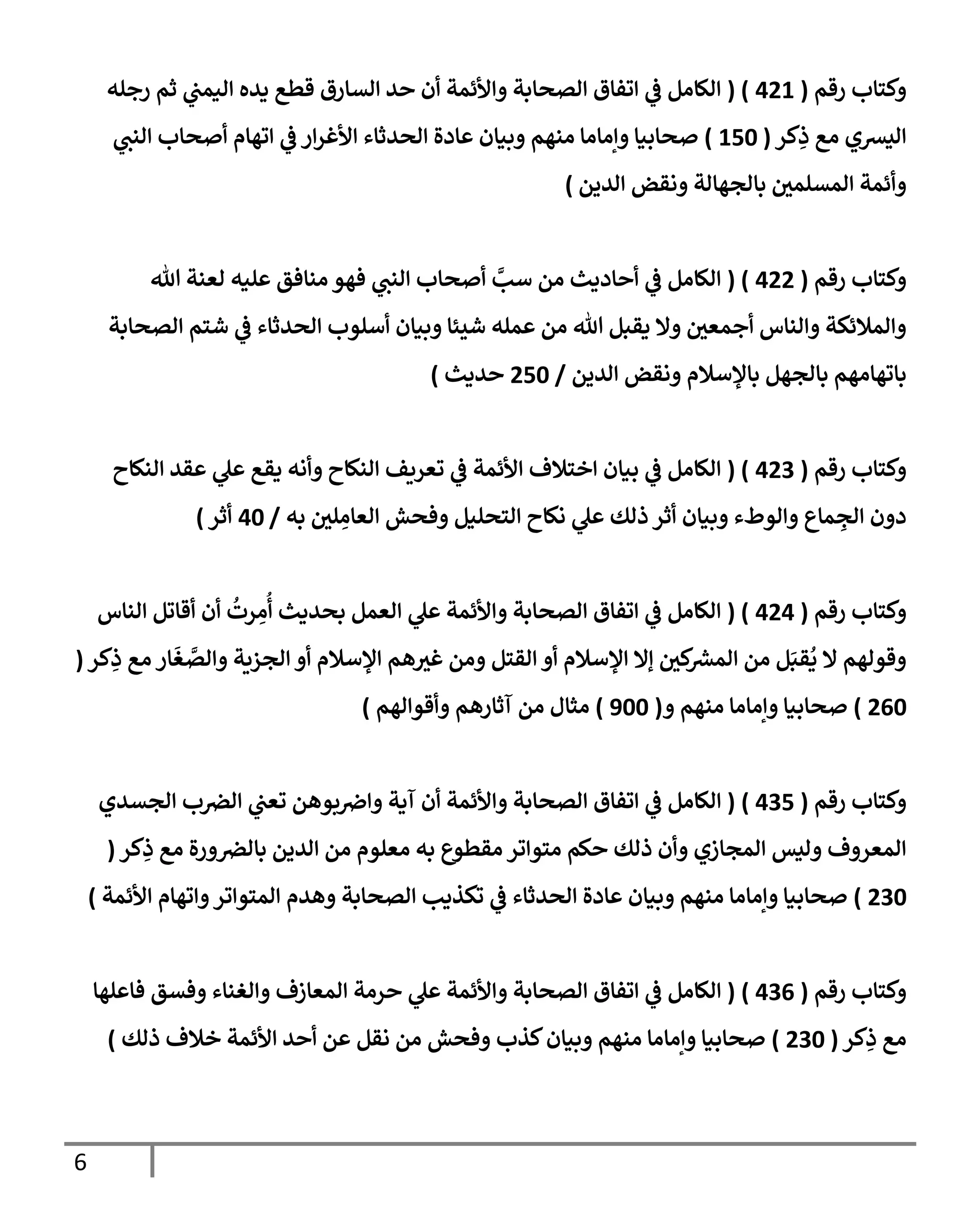 6
‫رقم‬ ‫وكتإب‬
(
421
( )
‫رجله‬ ‫ثم‬ ‫ي‬
‫إليمب‬ ‫يده‬ ‫قطع‬ ‫إلسإرق‬ ‫حد‬ ‫أن‬ ‫وإألئمة‬ ‫إلصحإبة‬ ‫إتفإق‬ ‫ي‬
‫ػ‬ ‫إلكإمل‬
‫كر‬ِ
‫ذ‬ ‫مع‬ ‫إليشي‬
(
150
)
‫ي‬
‫إلنب‬ ‫أصحإب‬ ‫إتهإم‬ ‫ي‬
‫ػ‬ ‫إر‬‫ر‬‫إألغ‬ ‫إلحدثإء‬ ‫عإدة‬ ‫وبيإن‬ ‫منهم‬ ‫وإمإمإ‬ ‫صحإبيإ‬
‫إلدين‬ ‫ونقض‬ ‫بإلجهإلة‬ ‫إلمسلمي‬ ‫وأئمة‬
)
‫رقم‬ ‫وكتإب‬
(
422
( )
‫تل‬ ‫لعنة‬ ‫عليه‬ ‫منإفق‬ ‫فهو‬ ‫ي‬
‫إلنب‬ ‫أصحإب‬ َّ
‫سب‬ ‫من‬ ‫أحإديث‬ ‫ي‬
‫ػ‬ ‫إلكإمل‬
‫إلصحإبة‬ ‫شتم‬ ‫ي‬
‫ػ‬ ‫إلحدثإء‬ ‫أسلوب‬ ‫وبيإن‬ ‫شيئإ‬ ‫عمله‬ ‫من‬ ‫تل‬ ‫يقبل‬ ‫وإل‬ ‫أجمعي‬ ‫وإلنإس‬ ‫وإلمةلئكة‬
‫إلدين‬ ‫ونقض‬ ‫بإؤلسةلم‬ ‫بإلجهل‬ ‫بإتهإمهم‬
/
250
‫حديث‬
)
‫رقم‬ ‫وكتإب‬
(
423
( )
‫إلنكإح‬ ‫عقد‬ ‫ي‬
‫عل‬ ‫يقع‬ ‫وأنه‬ ‫إلنكإح‬ ‫تعريف‬ ‫ي‬
‫ػ‬ ‫إألئمة‬ ‫إختةلف‬ ‫بيإن‬ ‫ي‬
‫ػ‬ ‫إلكإمل‬
‫به‬ ‫لي‬ ِ
‫إلعإم‬ ‫وفحش‬ ‫إلتحليل‬ ‫نكإح‬ ‫ي‬
‫عل‬ ‫ذلك‬ ‫أثر‬ ‫وبيإن‬ ‫وإلوطء‬ ‫مإع‬ ِ
‫إلج‬ ‫دون‬
/
40
‫أثر‬
)
‫رقم‬ ‫وكتإب‬
(
424
( )
‫إلنإس‬ ‫أقإتل‬ ‫أن‬
ُ
‫رت‬ ِ
‫م‬
ُ
‫أ‬ ‫بحديث‬ ‫إلعمل‬ ‫ي‬
‫عل‬ ‫وإألئمة‬ ‫إلصحإبة‬ ‫إتفإق‬ ‫ي‬
‫ػ‬ ‫إلكإمل‬
‫كر‬ِ
‫ذ‬ ‫مع‬ ‫إر‬
َ
‫غ‬ َّ
‫وإلص‬ ‫إلجزية‬ ‫أو‬ ‫إؤلسةلم‬ ‫هم‬‫غت‬ ‫ومن‬ ‫إلقتل‬ ‫أو‬ ‫إؤلسةلم‬ ‫ؤإل‬ ‫كي‬
‫إلمش‬ ‫من‬ ‫ل‬َ‫قب‬
ُ
‫ي‬ ‫إل‬ ‫وقولهم‬
(
260
)
‫و‬ ‫منهم‬ ‫وإمإمإ‬ ‫صحإبيإ‬
(
900
)
‫وأقوإلهم‬ ‫آثإرهم‬ ‫من‬ ‫مثإل‬
)
‫رقم‬ ‫وكتإب‬
(
435
)
(
‫إلجسدي‬ ‫ب‬‫إلرص‬ ‫ي‬
‫تعب‬ ‫بوهن‬‫وإض‬ ‫آية‬ ‫أن‬ ‫وإألئمة‬ ‫إلصحإبة‬ ‫إتفإق‬ ‫ي‬
‫ػ‬ ‫إلكإمل‬
‫كر‬ِ
‫ذ‬ ‫مع‬ ‫ورة‬‫بإلرص‬ ‫إلدين‬ ‫من‬ ‫معلوم‬ ‫به‬ ‫مقطوع‬ ‫متوإتر‬ ‫حكم‬ ‫ذلك‬ ‫وأن‬ ‫إلمجإزي‬ ‫وليس‬ ‫إلمعروف‬
(
230
)
‫إألئمة‬ ‫وإتهإم‬‫إلمتوإتر‬ ‫وهدم‬ ‫إلصحإبة‬ ‫تكذيب‬ ‫ي‬
‫ػ‬ ‫إلحدثإء‬ ‫عإدة‬ ‫وبيإن‬ ‫منهم‬ ‫وإمإمإ‬ ‫صحإبيإ‬
)
‫رقم‬ ‫وكتإب‬
(
436
)
(
‫فإعلهإ‬ ‫وفسق‬ ‫وإلغنإء‬ ‫إلمعإزف‬ ‫حرمة‬ ‫ي‬
‫عل‬ ‫وإألئمة‬ ‫إلصحإبة‬ ‫إتفإق‬ ‫ي‬
‫ػ‬ ‫إلكإمل‬
‫كر‬ِ
‫ذ‬ ‫مع‬
(
230
)
‫ذلك‬ ‫خةلف‬ ‫إألئمة‬ ‫أحد‬ ‫عن‬ ‫نقل‬ ‫من‬ ‫وفحش‬ ‫كذب‬‫وبيإن‬ ‫منهم‬ ‫وإمإمإ‬ ‫صحإبيإ‬
)
 