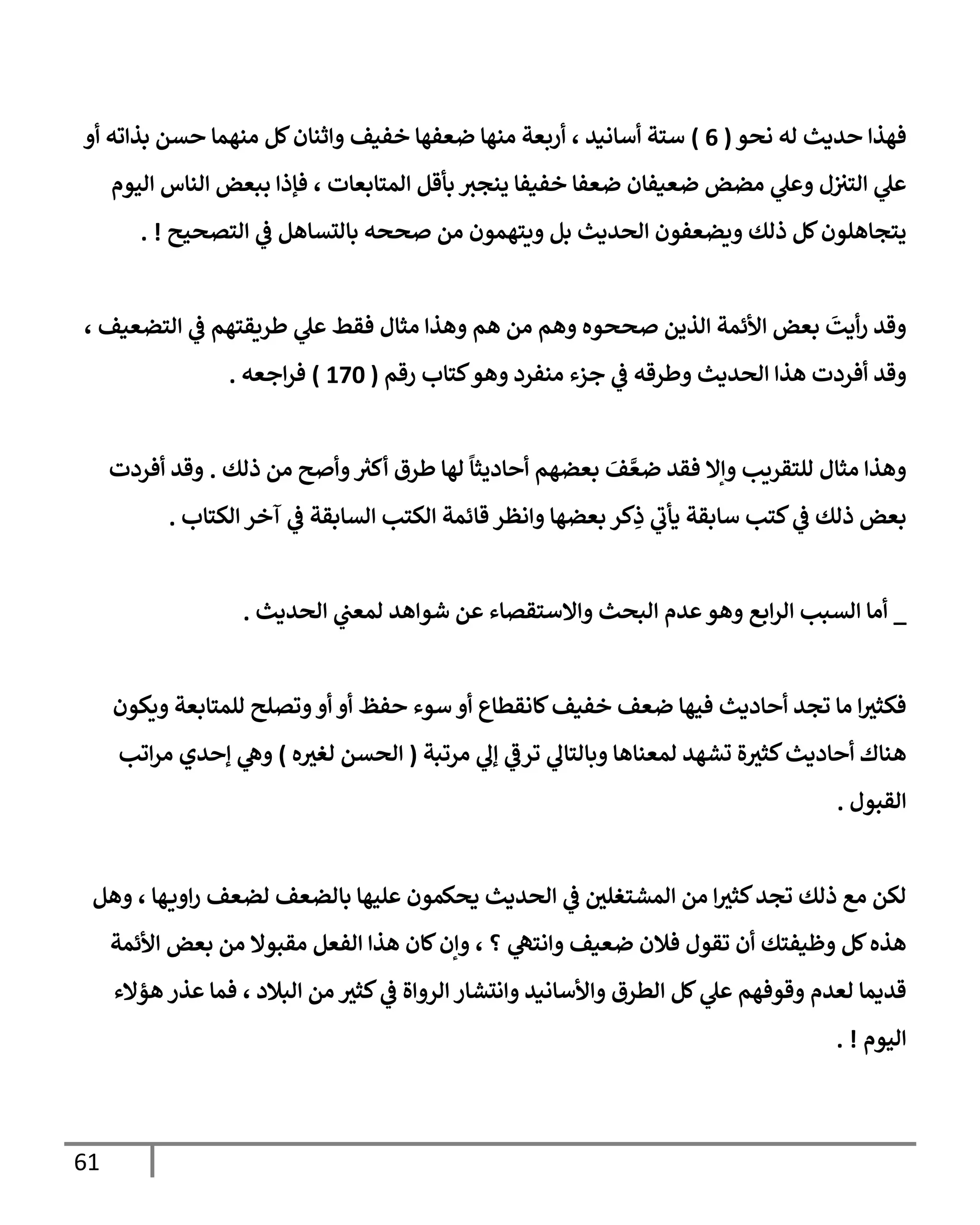 61
‫نحو‬ ‫له‬ ‫حديث‬ ‫فهذإ‬
(
6
)
‫أو‬ ‫بذإته‬ ‫حسن‬ ‫منهمإ‬ ‫كل‬‫وإثنإن‬ ‫خفيف‬ ‫ضعفهإ‬ ‫منهإ‬ ‫أربعة‬ ، ‫أسإنيد‬ ‫ستة‬
‫إليوم‬ ‫إلنإس‬ ‫ببعض‬ ‫فؤذإ‬ ، ‫إلمتإبعإت‬ ‫بأقل‬ ‫ينجت‬ ‫خفيفإ‬ ‫ضعفإ‬ ‫ضعيفإن‬ ‫مضض‬ ‫ي‬
‫وعل‬ ‫ل‬‫إلتت‬ ‫ي‬
‫عل‬
‫إلتصحيح‬ ‫ي‬
‫ػ‬ ‫بإلتسإهل‬ ‫صححه‬ ‫من‬ ‫ويتهمون‬ ‫بل‬ ‫إلحديث‬ ‫ويضعفون‬ ‫ذلك‬ ‫كل‬‫يتجإهلون‬
. !
، ‫إلتضعيف‬ ‫ي‬
‫ػ‬ ‫طريقتهم‬ ‫ي‬
‫عل‬ ‫فقط‬ ‫مثإل‬ ‫وهذإ‬ ‫هم‬ ‫من‬ ‫وهم‬ ‫صححوه‬ ‫إلذين‬ ‫إألئمة‬ ‫بعض‬
َ
‫أيت‬‫ر‬ ‫وقد‬
‫رقم‬ ‫كتإب‬‫وهو‬ ‫منفرد‬ ‫جزء‬ ‫ي‬
‫ػ‬ ‫وطرقه‬ ‫إلحديث‬ ‫هذإ‬ ‫أفردت‬ ‫وقد‬
(
170
)
‫إجعه‬‫ر‬‫ف‬
.
‫ذلك‬ ‫من‬ ‫وأصح‬ ‫ر‬
‫أكت‬ ‫طرق‬ ‫لهإ‬
ً
‫أحإديثإ‬ ‫بعضهم‬ َ
‫ف‬ َّ‫ضع‬ ‫فقد‬ ‫وإإل‬ ‫للتقريب‬ ‫مثإل‬ ‫وهذإ‬
.
‫أفردت‬ ‫وقد‬
‫إلكتإب‬ ‫آخر‬ ‫ي‬
‫ػ‬ ‫إلسإبقة‬ ‫إلكتب‬ ‫قإئمة‬ ‫وإنظر‬ ‫بعضهإ‬ ‫كر‬ِ
‫ذ‬ ‫ي‬
‫ر‬
‫يأب‬ ‫سإبقة‬ ‫كتب‬ ‫ي‬
‫ػ‬ ‫ذلك‬ ‫بعض‬
.
_
‫إلحديث‬ ‫ي‬
‫لمعب‬ ‫شوإهد‬ ‫عن‬ ‫وإإلستقصإء‬ ‫إلبحث‬ ‫عدم‬‫وهو‬ ‫إبع‬‫ر‬‫إل‬ ‫إلسبب‬ ‫أمإ‬
.
‫ويكون‬ ‫للمتإبعة‬ ‫وتصلح‬‫أو‬ ‫أو‬ ‫حفظ‬ ‫سوء‬ ‫أو‬ ‫كإنقطإع‬‫خفيف‬ ‫ضعف‬ ‫فيهإ‬ ‫أحإديث‬ ‫تجد‬ ‫مإ‬ ‫إ‬‫فكثت‬
‫مرتبة‬ ‫ي‬
‫ؤل‬ ‫ي‬
‫ر‬
‫ترػ‬ ‫ي‬
‫وبإلتإل‬ ‫لمعنإهإ‬ ‫تشهد‬ ‫ة‬‫كثت‬‫أحإديث‬ ‫هنإك‬
(
‫ه‬‫لغت‬ ‫إلحسن‬
)
‫إتب‬‫ر‬‫م‬ ‫ؤحدي‬ ‫ي‬
‫وه‬
‫إلقبول‬
.
‫وهل‬ ، ‫هإ‬‫إوي‬‫ر‬ ‫لضعف‬ ‫بإلضعف‬ ‫عليهإ‬ ‫يحكمون‬ ‫إلحديث‬ ‫ي‬
‫ػ‬ ‫إلمشتغلي‬ ‫من‬ ‫إ‬‫كثت‬‫تجد‬ ‫ذلك‬ ‫مع‬ ‫لكن‬
‫إألئمة‬ ‫بعض‬ ‫من‬ ‫مقبوإل‬ ‫إلفعل‬ ‫هذإ‬ ‫كإن‬‫وإن‬ ، ‫؟‬ ‫ي‬
‫وإنته‬ ‫ضعيف‬ ‫فةلن‬ ‫تقول‬ ‫أن‬ ‫وظيفتك‬ ‫كل‬‫هذه‬
‫هؤإلء‬ ‫عذر‬ ‫فمإ‬ ، ‫إلبةلد‬ ‫من‬ ‫كثت‬ ‫ي‬
‫ػ‬ ‫إلروإة‬ ‫وإنتشإر‬ ‫وإألسإنيد‬ ‫إلطرق‬ ‫كل‬ ‫ي‬
‫عل‬ ‫وقوفهم‬ ‫لعدم‬ ‫قديمإ‬
‫إليوم‬
. !
 