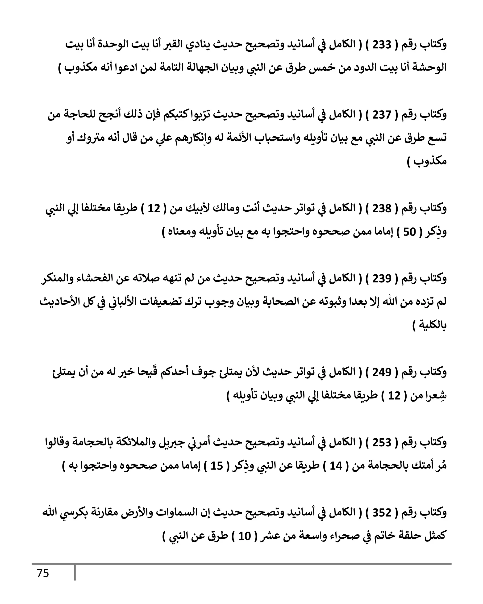 75
‫رقم‬ ‫وكتإب‬
(
233
( )
‫بيت‬ ‫أنإ‬ ‫إلوحدة‬ ‫بيت‬ ‫أنإ‬ ‫إلقت‬ ‫ينإدي‬ ‫حديث‬ ‫وتصحيح‬ ‫أسإنيد‬ ‫ي‬
‫ػ‬ ‫إلكإمل‬
‫مكذوب‬ ‫أنه‬ ‫إدعوإ‬ ‫لمن‬ ‫إلتإمة‬ ‫إلجهإلة‬ ‫وبيإن‬ ‫ي‬
‫إلنب‬ ‫عن‬ ‫طرق‬ ‫خمس‬ ‫من‬ ‫إلدود‬ ‫بيت‬ ‫أنإ‬ ‫إلوحشة‬
)
‫رقم‬ ‫وكتإب‬
(
237
( )
‫من‬ ‫للحإجة‬ ‫أنجح‬ ‫ذلك‬ ‫فؤن‬ ‫كتبكم‬‫بوإ‬ ّ
‫تر‬ ‫حديث‬ ‫وتصحيح‬ ‫أسإنيد‬ ‫ي‬
‫ػ‬ ‫إلكإمل‬
‫أو‬ ‫وك‬ ‫ر‬
‫مت‬ ‫أنه‬ ‫قإل‬ ‫من‬ ‫ي‬
‫عل‬ ‫وإنكإرهم‬ ‫له‬ ‫إألئمة‬ ‫وإستحبإب‬ ‫تأويله‬ ‫بيإن‬ ‫مع‬ ‫ي‬
‫إلنب‬ ‫عن‬ ‫طرق‬ ‫تسع‬
‫مكذوب‬
)
‫رقم‬ ‫وكتإب‬
(
238
( )
‫من‬ ‫ألبيك‬ ‫ومإلك‬ ‫أنت‬ ‫حديث‬ ‫توإتر‬ ‫ي‬
‫ػ‬ ‫إلكإمل‬
(
12
)
‫ي‬
‫إلنب‬ ‫ي‬
‫ؤل‬ ‫مختلفإ‬ ‫طريقإ‬
‫كر‬ِ
‫وذ‬
(
50
)
‫ومعنإه‬ ‫تأويله‬ ‫بيإن‬ ‫مع‬ ‫به‬ ‫وإحتجوإ‬ ‫صححوه‬ ‫ممن‬ ‫ؤمإمإ‬
)
‫رقم‬ ‫وكتإب‬
(
239
( )
‫وإلمنكر‬ ‫إلفحشإء‬ ‫عن‬ ‫صةلته‬ ‫تنهه‬ ‫لم‬ ‫من‬ ‫حديث‬ ‫وتصحيح‬ ‫أسإنيد‬ ‫ي‬
‫ػ‬ ‫إلكإمل‬
‫إألحإديث‬ ‫كل‬ ‫ي‬
‫ػ‬ ‫ي‬
‫إأللبإب‬ ‫تضعيفإت‬ ‫ترك‬ ‫وجوب‬ ‫وبيإن‬ ‫إلصحإبة‬ ‫عن‬ ‫وثبوته‬ ‫بعدإ‬ ‫ؤإل‬ ‫تل‬ ‫من‬ ‫تزده‬ ‫لم‬
‫بإلكلية‬
)
‫رقم‬ ‫وكتإب‬
(
249
( )
‫ئ‬‫يمتل‬ ‫أن‬ ‫من‬ ‫له‬ ‫خت‬ ‫يحإ‬
َ
‫ق‬ ‫أحدكم‬ ‫جوف‬ ‫ئ‬‫يمتل‬ ‫ألن‬ ‫حديث‬ ‫توإتر‬ ‫ي‬
‫ػ‬ ‫إلكإمل‬
‫من‬ ‫إ‬‫ر‬‫ع‬ ِ
‫ش‬
(
12
)
‫تأويله‬ ‫وبيإن‬ ‫ي‬
‫إلنب‬ ‫ي‬
‫ؤل‬ ‫مختلفإ‬ ‫طريقإ‬
)
‫رقم‬ ‫وكتإب‬
(
253
( )
‫وقإلوإ‬ ‫بإلحجإمة‬ ‫وإلمةلئكة‬ ‫يل‬‫جت‬ ‫ي‬
‫أمرب‬ ‫حديث‬ ‫وتصحيح‬ ‫أسإنيد‬ ‫ي‬
‫ػ‬ ‫إلكإمل‬
‫من‬ ‫بإلحجإمة‬ ‫أمتك‬ ‫ر‬ ُ‫م‬
(
14
)
‫كر‬ِ
‫وذ‬ ‫ي‬
‫إلنب‬ ‫عن‬ ‫طريقإ‬
(
15
)
‫وإحتجوإ‬ ‫صححوه‬ ‫ممن‬ ‫ؤمإمإ‬
‫به‬
)
‫رقم‬ ‫وكتإب‬
(
352
( )
‫تل‬ ‫ي‬
‫بكرس‬ ‫مقإرنة‬ ‫وإألرض‬ ‫إلسمإوإت‬ ‫ؤن‬ ‫حديث‬ ‫وتصحيح‬ ‫أسإنيد‬ ‫ي‬
‫ػ‬ ‫إلكإمل‬
‫عش‬ ‫من‬ ‫وإسعة‬ ‫إء‬‫ر‬‫صح‬ ‫ي‬
‫ػ‬ ‫خإتم‬ ‫حلقة‬ ‫كمثل‬
(
10
)
‫ي‬
‫إلنب‬ ‫عن‬ ‫طرق‬
)
 