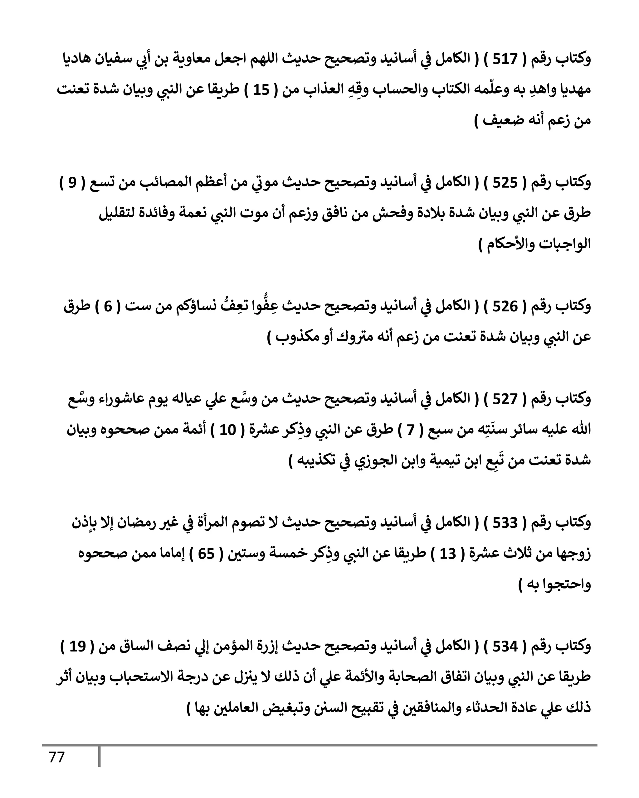 77
‫رقم‬ ‫وكتإب‬
(
517
)
(
‫هإديإ‬ ‫سفيإن‬ ‫ي‬
‫أب‬ ‫بن‬ ‫معإوية‬ ‫إجعل‬ ‫إللهم‬ ‫حديث‬ ‫وتصحيح‬ ‫أسإنيد‬ ‫ي‬
‫ػ‬ ‫إلكإمل‬
‫من‬ ‫إلعذإب‬ ِ
‫ه‬ ِ‫وق‬ ‫وإلحسإب‬ ‫إلكتإب‬ ‫مه‬
ِّ
‫وعل‬ ‫به‬ ِ
‫وإهد‬ ‫مهديإ‬
(
15
)
‫تعنت‬ ‫شدة‬ ‫وبيإن‬ ‫ي‬
‫إلنب‬ ‫عن‬ ‫طريقإ‬
‫ضعيف‬ ‫أنه‬ ‫زعم‬ ‫من‬
)
‫رقم‬ ‫وكتإب‬
(
525
)
(
‫تسع‬ ‫من‬ ‫إلمصإئب‬ ‫أعظم‬ ‫من‬ ‫ي‬
‫ر‬
‫موب‬ ‫حديث‬ ‫وتصحيح‬ ‫أسإنيد‬ ‫ي‬
‫ػ‬ ‫إلكإمل‬
(
9
)
‫لتقليل‬ ‫وفإئدة‬ ‫نعمة‬ ‫ي‬
‫إلنب‬ ‫موت‬ ‫أن‬ ‫وزعم‬ ‫نإفق‬ ‫من‬ ‫وفحش‬ ‫بةلدة‬ ‫شدة‬ ‫وبيإن‬ ‫ي‬
‫إلنب‬ ‫عن‬ ‫طرق‬
‫وإألحكإم‬ ‫إلوإجبإت‬
)
‫رقم‬ ‫وكتإب‬
(
526
)
(
‫ست‬ ‫من‬ ‫نسإؤكم‬ ُّ
‫ف‬ ِ
‫تع‬ ‫وإ‬
ُّ
‫ف‬ ِ
‫ع‬ ‫حديث‬ ‫وتصحيح‬ ‫أسإنيد‬ ‫ي‬
‫ػ‬ ‫إلكإمل‬
(
6
)
‫طرق‬
‫مكذوب‬ ‫أو‬ ‫وك‬ ‫ر‬
‫مت‬ ‫أنه‬ ‫زعم‬ ‫من‬ ‫تعنت‬ ‫شدة‬ ‫وبيإن‬ ‫ي‬
‫إلنب‬ ‫عن‬
)
‫رقم‬ ‫وكتإب‬
(
527
)
(
‫ع‬ َّ
‫وس‬ ‫إء‬‫ر‬‫عإشو‬ ‫يوم‬ ‫عيإله‬ ‫ي‬
‫عل‬ ‫ع‬ َّ
‫وس‬ ‫من‬ ‫حديث‬ ‫وتصحيح‬ ‫أسإنيد‬ ‫ي‬
‫ػ‬ ‫إلكإمل‬
‫سبع‬ ‫من‬ ‫ه‬ِ‫ت‬
َ
‫سن‬ ‫سإئر‬ ‫عليه‬ ‫تل‬
(
7
)
‫ة‬‫عش‬‫كر‬ِ
‫وذ‬ ‫ي‬
‫إلنب‬ ‫عن‬ ‫طرق‬
(
10
)
‫وبيإن‬ ‫صححوه‬ ‫ممن‬ ‫أئمة‬
‫تكذيبه‬ ‫ي‬
‫ػ‬ ‫إلجوزي‬ ‫وإبن‬ ‫تيمية‬ ‫إبن‬ ‫ع‬ِ‫ب‬
َ
‫ت‬ ‫من‬ ‫تعنت‬ ‫شدة‬
)
‫رقم‬ ‫وكتإب‬
(
533
)
(
‫بإذن‬ ‫ؤإل‬ ‫رمضإن‬ ‫غت‬ ‫ي‬
‫ػ‬ ‫أة‬‫ر‬‫إلم‬ ‫تصوم‬ ‫إل‬ ‫حديث‬ ‫وتصحيح‬ ‫أسإنيد‬ ‫ي‬
‫ػ‬ ‫إلكإمل‬
‫ة‬‫عش‬ ‫ثةلث‬ ‫من‬ ‫زوجهإ‬
(
13
)
‫وستي‬ ‫خمسة‬ ‫كر‬ِ
‫وذ‬ ‫ي‬
‫إلنب‬ ‫عن‬ ‫طريقإ‬
(
65
)
‫صححوه‬ ‫ممن‬ ‫ؤمإمإ‬
‫به‬ ‫وإحتجوإ‬
)
‫رقم‬ ‫وكتإب‬
(
534
)
(
‫من‬ ‫إلسإق‬ ‫نصف‬ ‫ي‬
‫ؤل‬ ‫إلمؤمن‬ ‫ؤزرة‬ ‫حديث‬ ‫وتصحيح‬ ‫أسإنيد‬ ‫ي‬
‫ػ‬ ‫إلكإمل‬
(
19
)
‫أثر‬ ‫وبيإن‬ ‫إإلستحبإب‬ ‫درجة‬ ‫عن‬ ‫ل‬‫يت‬ ‫إل‬ ‫ذلك‬ ‫أن‬ ‫ي‬
‫عل‬ ‫وإألئمة‬ ‫إلصحإبة‬ ‫إتفإق‬ ‫وبيإن‬ ‫ي‬
‫إلنب‬ ‫عن‬ ‫طريقإ‬
‫بهإ‬ ‫إلعإملي‬ ‫وتبغيض‬ ‫إلسي‬ ‫تقبيح‬ ‫ي‬
‫ػ‬ ‫وإلمنإفقي‬ ‫إلحدثإء‬ ‫عإدة‬ ‫ي‬
‫عل‬ ‫ذلك‬
)
 