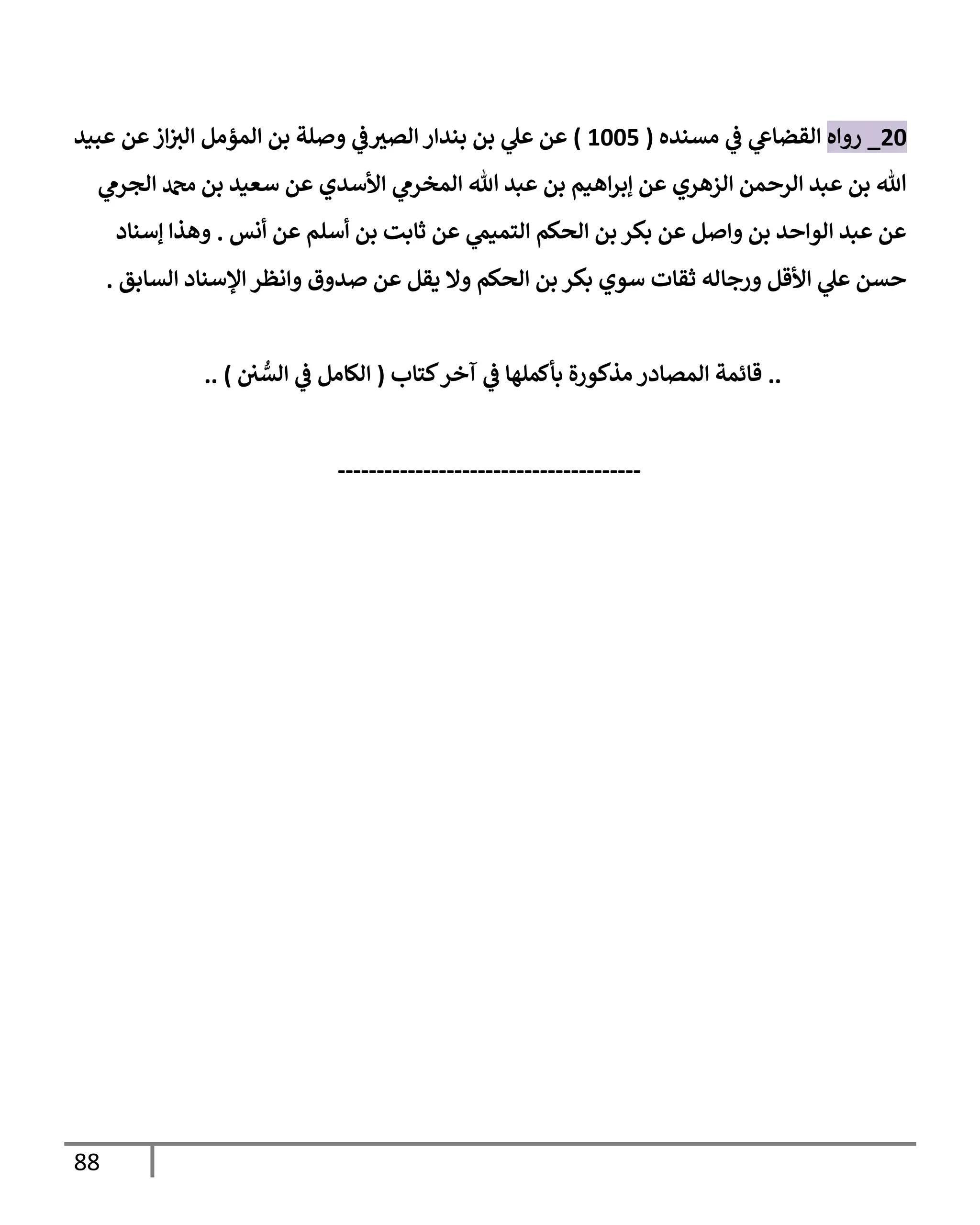 88
20
_
‫روإه‬
‫مسنده‬ ‫ي‬
‫ػ‬ ‫ي‬
‫إلقضإع‬
(
1005
)
‫عبيد‬ ‫عن‬‫إز‬‫إلت‬ ‫إلمؤمل‬ ‫بن‬ ‫وصلة‬ ‫ي‬
‫ػ‬‫إلصت‬ ‫بندإر‬ ‫بن‬ ‫ي‬
‫عل‬ ‫عن‬
‫ي‬
‫إلجرم‬ ‫دمحم‬ ‫بن‬ ‫سعيد‬ ‫عن‬ ‫إألسدي‬ ‫ي‬
‫إلمخرم‬ ‫تل‬ ‫عبد‬ ‫بن‬ ‫إهيم‬‫ر‬‫ؤب‬ ‫عن‬ ‫إلزهري‬ ‫إلرحمن‬ ‫عبد‬ ‫بن‬ ‫تل‬
‫أنس‬ ‫عن‬ ‫أسلم‬ ‫بن‬ ‫ثإبت‬ ‫عن‬ ‫ي‬
‫إلتميم‬ ‫إلحكم‬ ‫بن‬ ‫بكر‬ ‫عن‬ ‫وإصل‬ ‫بن‬ ‫إلوإحد‬ ‫عبد‬ ‫عن‬
.
‫ؤسنإد‬ ‫وهذإ‬
‫إلسإبق‬ ‫إؤلسنإد‬ ‫وإنظر‬ ‫صدوق‬ ‫عن‬ ‫يقل‬ ‫وإل‬ ‫إلحكم‬ ‫بن‬ ‫بكر‬ ‫سوي‬ ‫ثقإت‬ ‫ورجإله‬ ‫إألقل‬ ‫ي‬
‫عل‬ ‫حسن‬
.
..
‫كتإب‬‫آخر‬ ‫ي‬
‫ػ‬ ‫بأكملهإ‬ ‫مذكورة‬ ‫إلمصإدر‬ ‫قإئمة‬
(
‫ي‬ ُّ
‫إلس‬ ‫ي‬
‫ػ‬ ‫إلكإمل‬
)
..
---------------------------------------
 